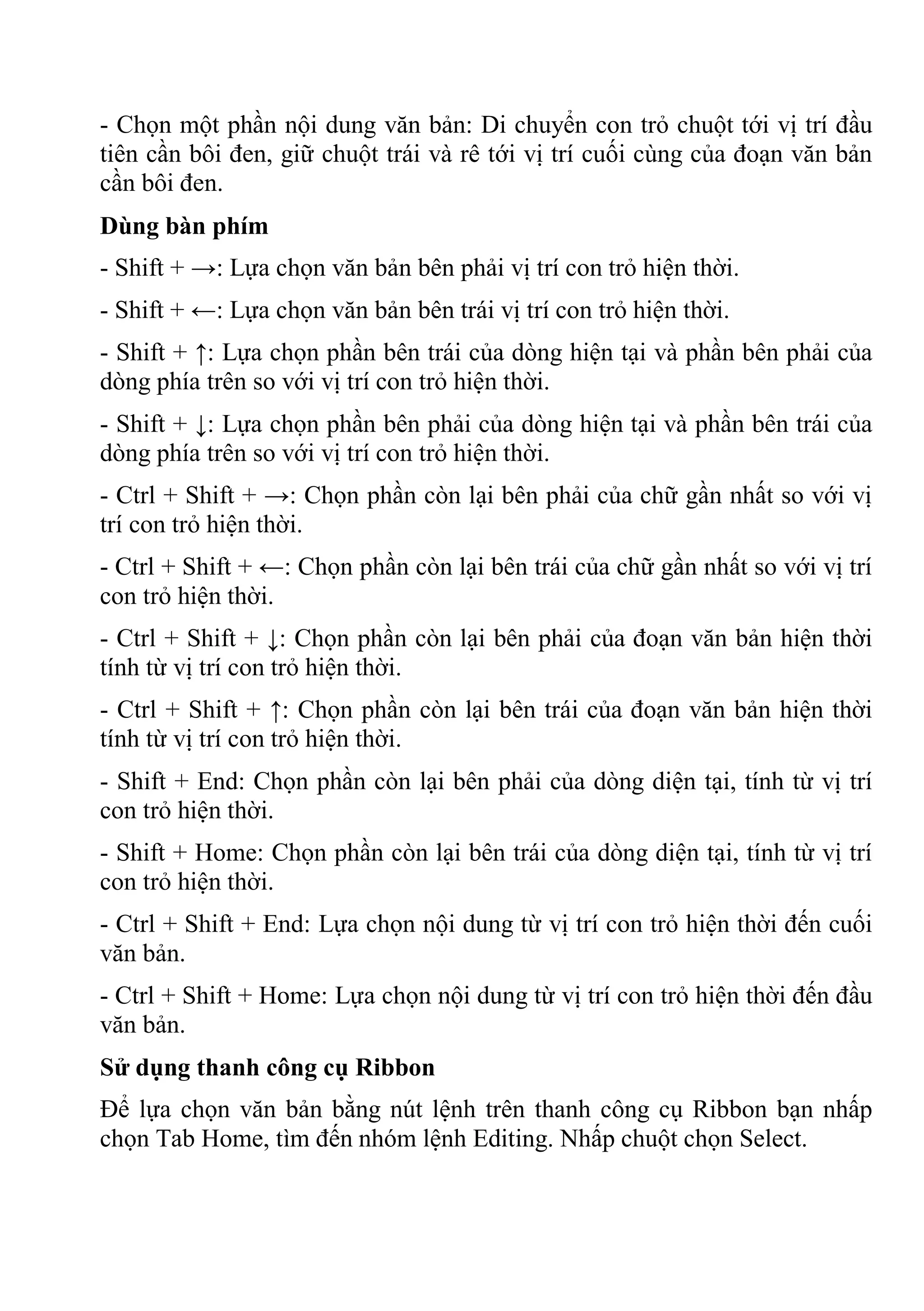 - Chọn một phần nội dung văn bản: Di chuyển con trỏ chuột tới vị trí đầu
tiên cần bôi đen, giữ chuột trái và rê tới vị trí cuối cùng của đoạn văn bản
cần bôi đen.
Dùng bàn phím
- Shift + →: Lựa chọn văn bản bên phải vị trí con trỏ hiện thời.
- Shift + ←: Lựa chọn văn bản bên trái vị trí con trỏ hiện thời.
- Shift + ↑: Lựa chọn phần bên trái của dòng hiện tại và phần bên phải của
dòng phía trên so với vị trí con trỏ hiện thời.
- Shift + ↓: Lựa chọn phần bên phải của dòng hiện tại và phần bên trái của
dòng phía trên so với vị trí con trỏ hiện thời.
- Ctrl + Shift + →: Chọn phần còn lại bên phải của chữ gần nhất so với vị
trí con trỏ hiện thời.
- Ctrl + Shift + ←: Chọn phần còn lại bên trái của chữ gần nhất so với vị trí
con trỏ hiện thời.
- Ctrl + Shift + ↓: Chọn phần còn lại bên phải của đoạn văn bản hiện thời
tính từ vị trí con trỏ hiện thời.
- Ctrl + Shift + ↑: Chọn phần còn lại bên trái của đoạn văn bản hiện thời
tính từ vị trí con trỏ hiện thời.
- Shift + End: Chọn phần còn lại bên phải của dòng diện tại, tính từ vị trí
con trỏ hiện thời.
- Shift + Home: Chọn phần còn lại bên trái của dòng diện tại, tính từ vị trí
con trỏ hiện thời.
- Ctrl + Shift + End: Lựa chọn nội dung từ vị trí con trỏ hiện thời đến cuối
văn bản.
- Ctrl + Shift + Home: Lựa chọn nội dung từ vị trí con trỏ hiện thời đến đầu
văn bản.
Sử dụng thanh công cụ Ribbon
Để lựa chọn văn bản bằng nút lệnh trên thanh công cụ Ribbon bạn nhấp
chọn Tab Home, tìm đến nhóm lệnh Editing. Nhấp chuột chọn Select.
 