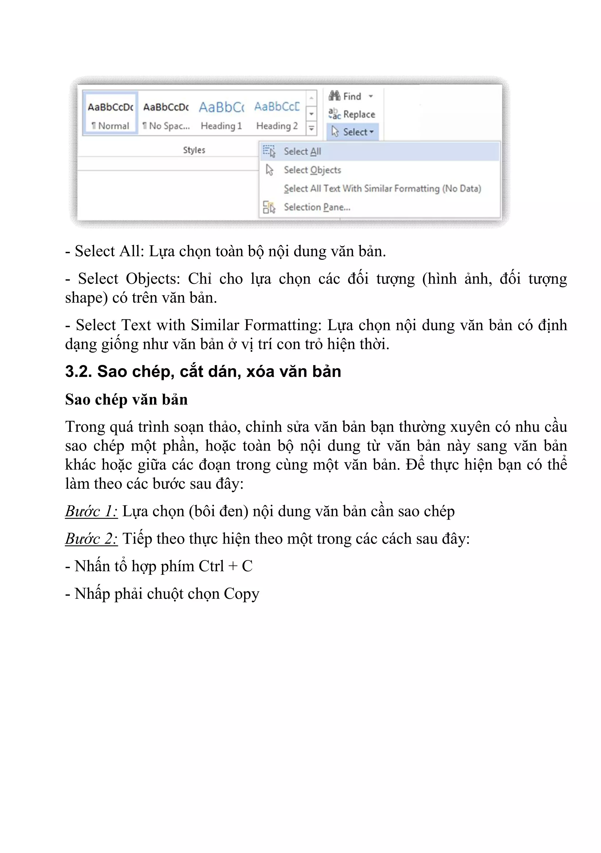 - Select All: Lựa chọn toàn bộ nội dung văn bản.
- Select Objects: Chỉ cho lựa chọn các đối tượng (hình ảnh, đối tượng
shape) có trên văn bản.
- Select Text with Similar Formatting: Lựa chọn nội dung văn bản có định
dạng giống như văn bản ở vị trí con trỏ hiện thời.
3.2. Sao chép, cắt dán, xóa văn bản
Sao chép văn bản
Trong quá trình soạn thảo, chỉnh sửa văn bản bạn thường xuyên có nhu cầu
sao chép một phần, hoặc toàn bộ nội dung từ văn bản này sang văn bản
khác hoặc giữa các đoạn trong cùng một văn bản. Để thực hiện bạn có thể
làm theo các bước sau đây:
Bước 1: Lựa chọn (bôi đen) nội dung văn bản cần sao chép
Bước 2: Tiếp theo thực hiện theo một trong các cách sau đây:
- Nhấn tổ hợp phím Ctrl + C
- Nhấp phải chuột chọn Copy
 