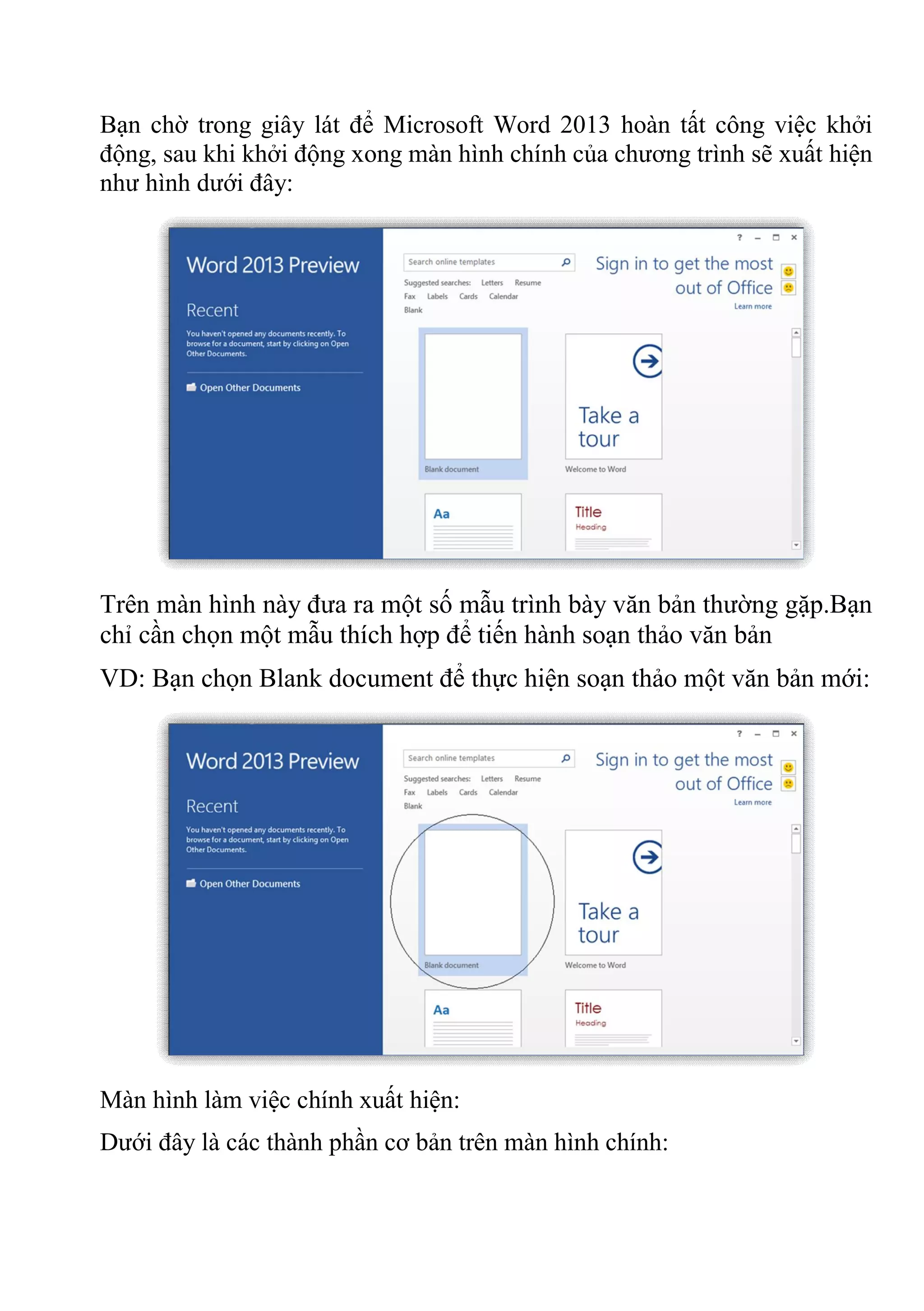Bạn chờ trong giây lát để Microsoft Word 2013 hoàn tất công việc khởi
động, sau khi khởi động xong màn hình chính của chương trình sẽ xuất hiện
như hình dưới đây:
Trên màn hình này đưa ra một số mẫu trình bày văn bản thường gặp.Bạn
chỉ cần chọn một mẫu thích hợp để tiến hành soạn thảo văn bản
VD: Bạn chọn Blank document để thực hiện soạn thảo một văn bản mới:
Màn hình làm việc chính xuất hiện:
Dưới đây là các thành phần cơ bản trên màn hình chính:
 