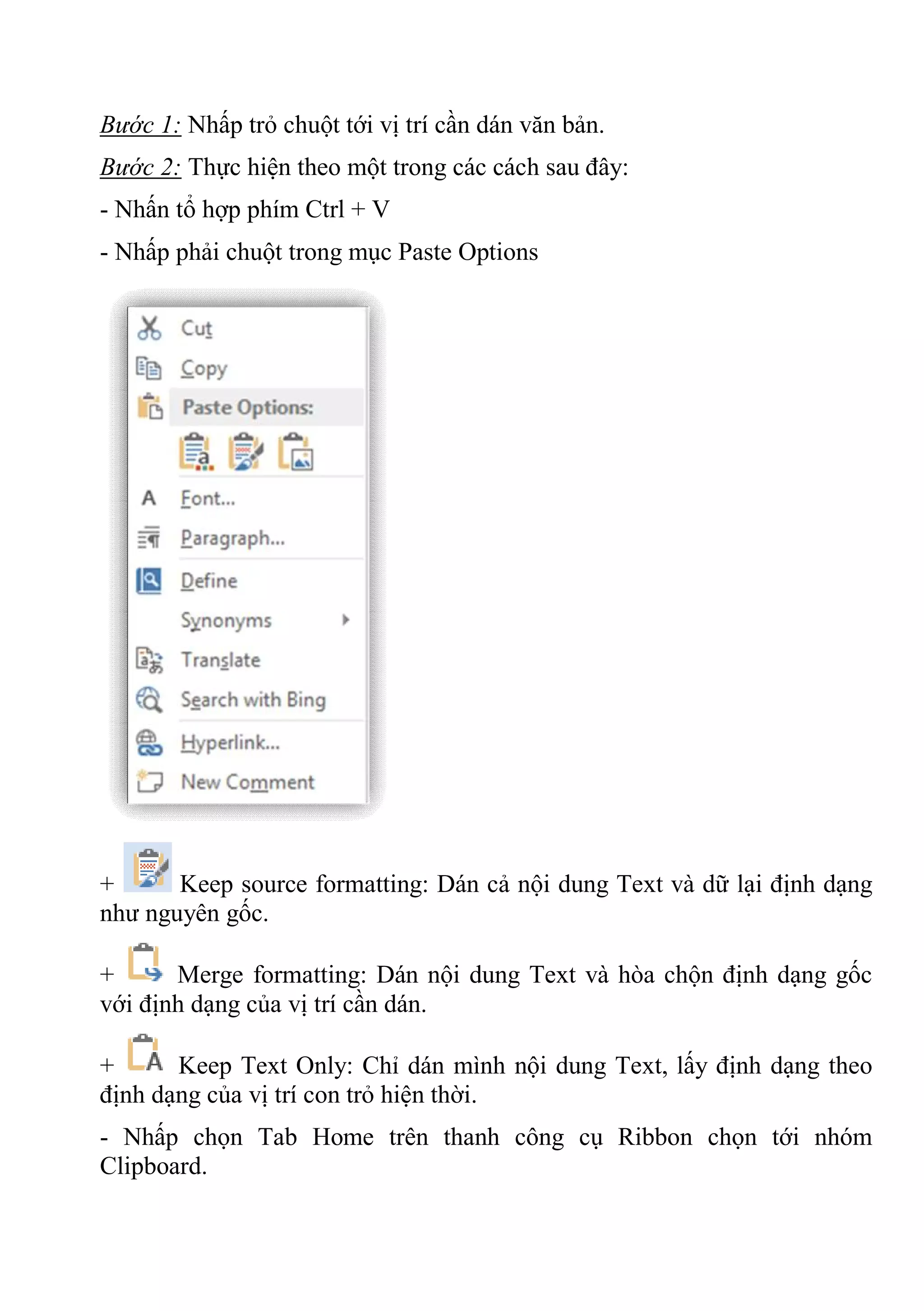 Bước 1: Nhấp trỏ chuột tới vị trí cần dán văn bản.
Bước 2: Thực hiện theo một trong các cách sau đây:
- Nhấn tổ hợp phím Ctrl + V
- Nhấp phải chuột trong mục Paste Options
+ Keep source formatting: Dán cả nội dung Text và dữ lại định dạng
như nguyên gốc.
+ Merge formatting: Dán nội dung Text và hòa chộn định dạng gốc
với định dạng của vị trí cần dán.
+ Keep Text Only: Chỉ dán mình nội dung Text, lấy định dạng theo
định dạng của vị trí con trỏ hiện thời.
- Nhấp chọn Tab Home trên thanh công cụ Ribbon chọn tới nhóm
Clipboard.
 