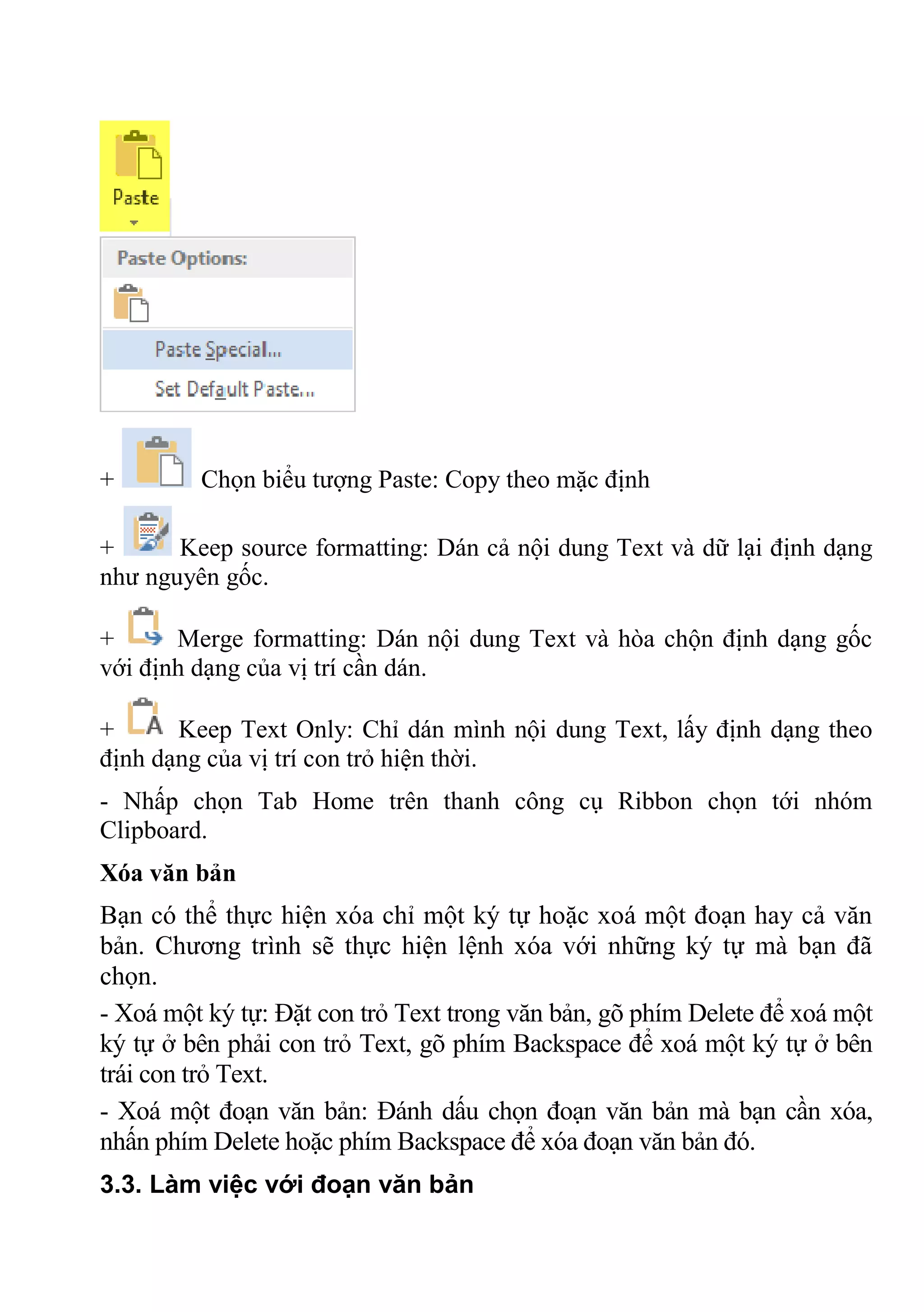 + Chọn biểu tượng Paste: Copy theo mặc định
+ Keep source formatting: Dán cả nội dung Text và dữ lại định dạng
như nguyên gốc.
+ Merge formatting: Dán nội dung Text và hòa chộn định dạng gốc
với định dạng của vị trí cần dán.
+ Keep Text Only: Chỉ dán mình nội dung Text, lấy định dạng theo
định dạng của vị trí con trỏ hiện thời.
- Nhấp chọn Tab Home trên thanh công cụ Ribbon chọn tới nhóm
Clipboard.
Xóa văn bản
Bạn có thể thực hiện xóa chỉ một ký tự hoặc xoá một đoạn hay cả văn
bản. Chương trình sẽ thực hiện lệnh xóa với những ký tự mà bạn đã
chọn.
- Xoá một ký tự: Đặt con trỏ Text trong văn bản, gõ phím Delete để xoá một
ký tự ở bên phải con trỏ Text, gõ phím Backspace để xoá một ký tự ở bên
trái con trỏ Text.
- Xoá một đoạn văn bản: Đánh dấu chọn đoạn văn bản mà bạn cần xóa,
nhấn phím Delete hoặc phím Backspace để xóa đoạn văn bản đó.
3.3. Làm việc với đoạn văn bản
 