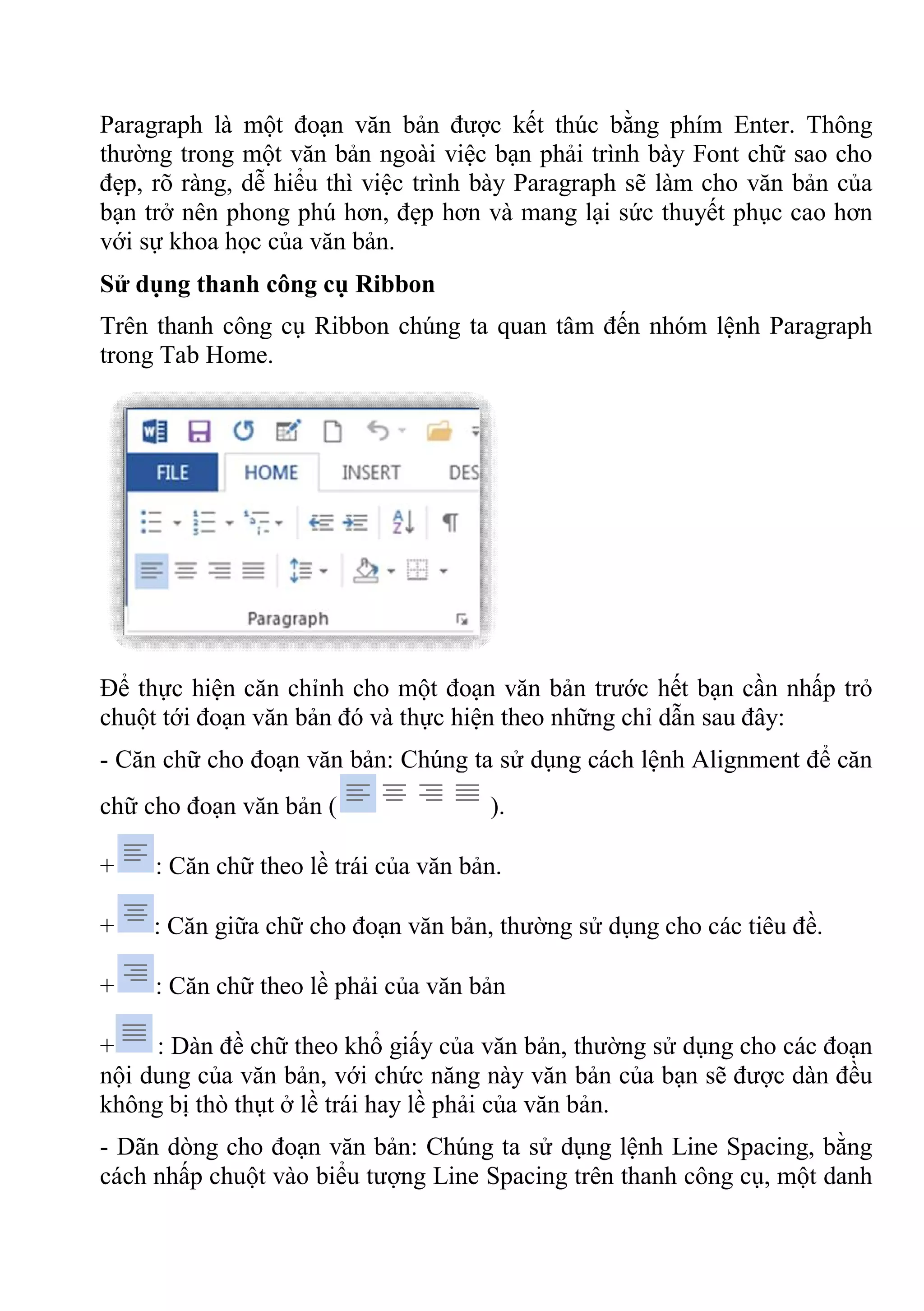 Paragraph là một đoạn văn bản được kết thúc bằng phím Enter. Thông
thường trong một văn bản ngoài việc bạn phải trình bày Font chữ sao cho
đẹp, rõ ràng, dễ hiểu thì việc trình bày Paragraph sẽ làm cho văn bản của
bạn trở nên phong phú hơn, đẹp hơn và mang lại sức thuyết phục cao hơn
với sự khoa học của văn bản.
Sử dụng thanh công cụ Ribbon
Trên thanh công cụ Ribbon chúng ta quan tâm đến nhóm lệnh Paragraph
trong Tab Home.
Để thực hiện căn chỉnh cho một đoạn văn bản trước hết bạn cần nhấp trỏ
chuột tới đoạn văn bản đó và thực hiện theo những chỉ dẫn sau đây:
- Căn chữ cho đoạn văn bản: Chúng ta sử dụng cách lệnh Alignment để căn
chữ cho đoạn văn bản ( ).
+ : Căn chữ theo lề trái của văn bản.
+ : Căn giữa chữ cho đoạn văn bản, thường sử dụng cho các tiêu đề.
+ : Căn chữ theo lề phải của văn bản
+ : Dàn đề chữ theo khổ giấy của văn bản, thường sử dụng cho các đoạn
nội dung của văn bản, với chức năng này văn bản của bạn sẽ được dàn đều
không bị thò thụt ở lề trái hay lề phải của văn bản.
- Dãn dòng cho đoạn văn bản: Chúng ta sử dụng lệnh Line Spacing, bằng
cách nhấp chuột vào biểu tượng Line Spacing trên thanh công cụ, một danh
 