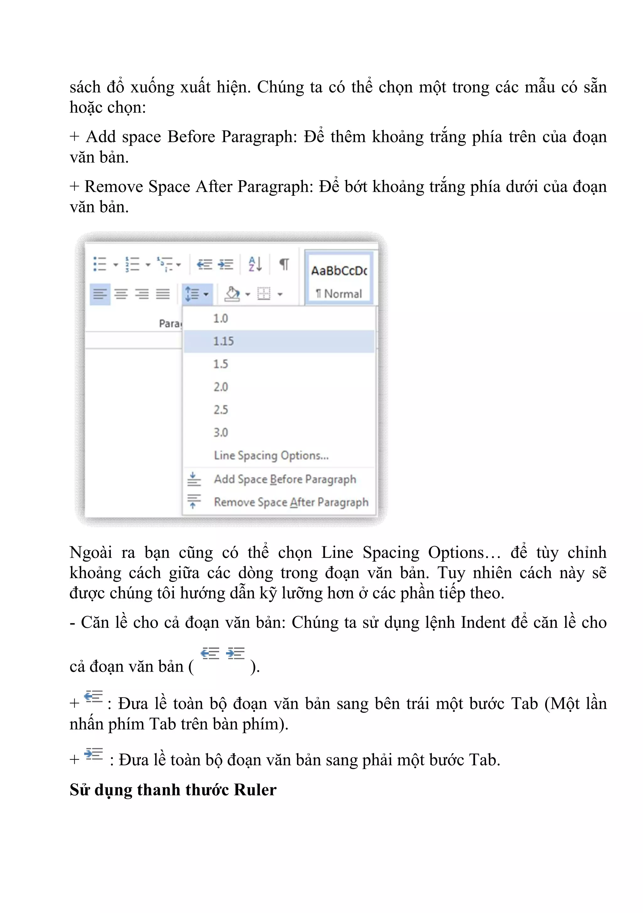 sách đổ xuống xuất hiện. Chúng ta có thể chọn một trong các mẫu có sẵn
hoặc chọn:
+ Add space Before Paragraph: Để thêm khoảng trắng phía trên của đoạn
văn bản.
+ Remove Space After Paragraph: Để bớt khoảng trắng phía dưới của đoạn
văn bản.
Ngoài ra bạn cũng có thể chọn Line Spacing Options… để tùy chỉnh
khoảng cách giữa các dòng trong đoạn văn bản. Tuy nhiên cách này sẽ
được chúng tôi hướng dẫn kỹ lưỡng hơn ở các phần tiếp theo.
- Căn lề cho cả đoạn văn bản: Chúng ta sử dụng lệnh Indent để căn lề cho
cả đoạn văn bản ( ).
+ : Đưa lề toàn bộ đoạn văn bản sang bên trái một bước Tab (Một lần
nhấn phím Tab trên bàn phím).
+ : Đưa lề toàn bộ đoạn văn bản sang phải một bước Tab.
Sử dụng thanh thước Ruler
 
