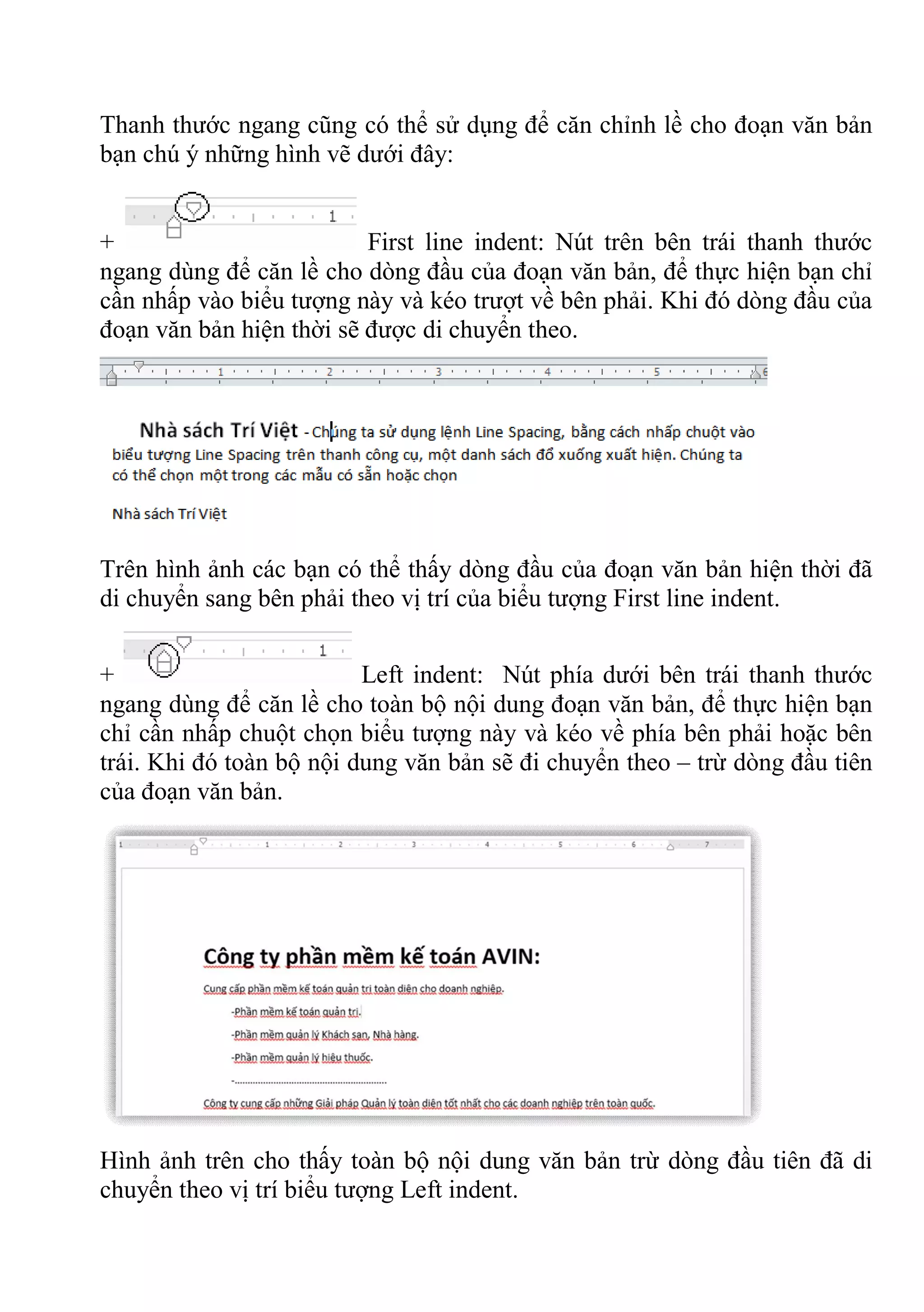 Thanh thước ngang cũng có thể sử dụng để căn chỉnh lề cho đoạn văn bản
bạn chú ý những hình vẽ dưới đây:
+ First line indent: Nút trên bên trái thanh thước
ngang dùng để căn lề cho dòng đầu của đoạn văn bản, để thực hiện bạn chỉ
cần nhấp vào biểu tượng này và kéo trượt về bên phải. Khi đó dòng đầu của
đoạn văn bản hiện thời sẽ được di chuyển theo.
Trên hình ảnh các bạn có thể thấy dòng đầu của đoạn văn bản hiện thời đã
di chuyển sang bên phải theo vị trí của biểu tượng First line indent.
+ Left indent: Nút phía dưới bên trái thanh thước
ngang dùng để căn lề cho toàn bộ nội dung đoạn văn bản, để thực hiện bạn
chỉ cần nhấp chuột chọn biểu tượng này và kéo về phía bên phải hoặc bên
trái. Khi đó toàn bộ nội dung văn bản sẽ đi chuyển theo – trừ dòng đầu tiên
của đoạn văn bản.
Hình ảnh trên cho thấy toàn bộ nội dung văn bản trừ dòng đầu tiên đã di
chuyển theo vị trí biểu tượng Left indent.
 
