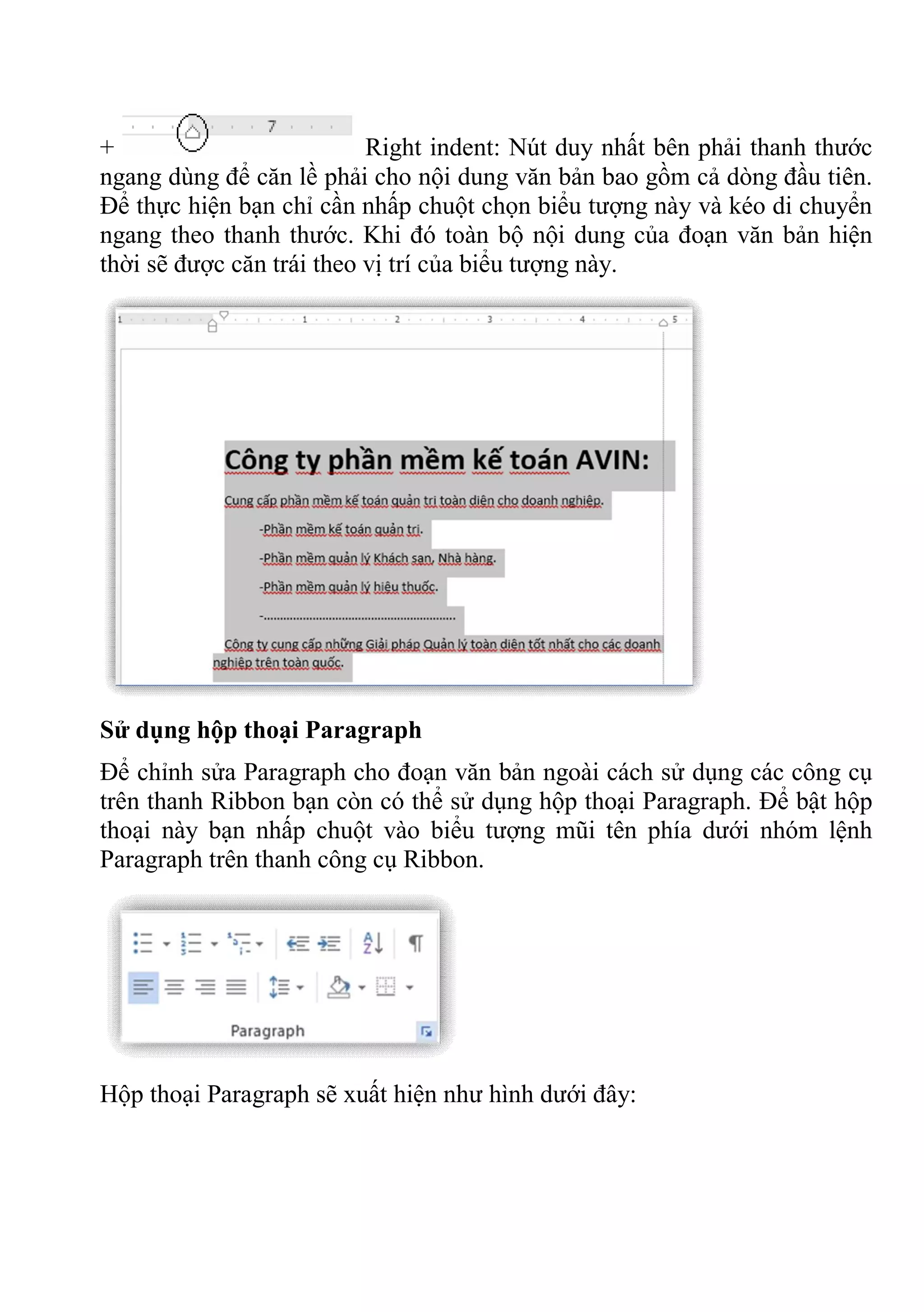 + Right indent: Nút duy nhất bên phải thanh thước
ngang dùng để căn lề phải cho nội dung văn bản bao gồm cả dòng đầu tiên.
Để thực hiện bạn chỉ cần nhấp chuột chọn biểu tượng này và kéo di chuyển
ngang theo thanh thước. Khi đó toàn bộ nội dung của đoạn văn bản hiện
thời sẽ được căn trái theo vị trí của biểu tượng này.
Sử dụng hộp thoại Paragraph
Để chỉnh sửa Paragraph cho đoạn văn bản ngoài cách sử dụng các công cụ
trên thanh Ribbon bạn còn có thể sử dụng hộp thoại Paragraph. Để bật hộp
thoại này bạn nhấp chuột vào biểu tượng mũi tên phía dưới nhóm lệnh
Paragraph trên thanh công cụ Ribbon.
Hộp thoại Paragraph sẽ xuất hiện như hình dưới đây:
 