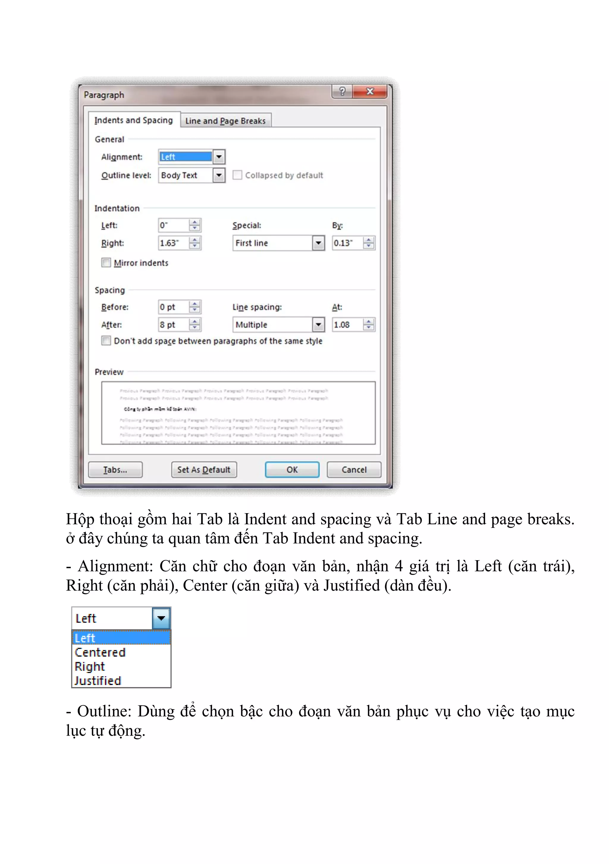 Hộp thoại gồm hai Tab là Indent and spacing và Tab Line and page breaks.
ở đây chúng ta quan tâm đến Tab Indent and spacing.
- Alignment: Căn chữ cho đoạn văn bản, nhận 4 giá trị là Left (căn trái),
Right (căn phải), Center (căn giữa) và Justified (dàn đều).
- Outline: Dùng để chọn bậc cho đoạn văn bản phục vụ cho việc tạo mục
lục tự động.
 