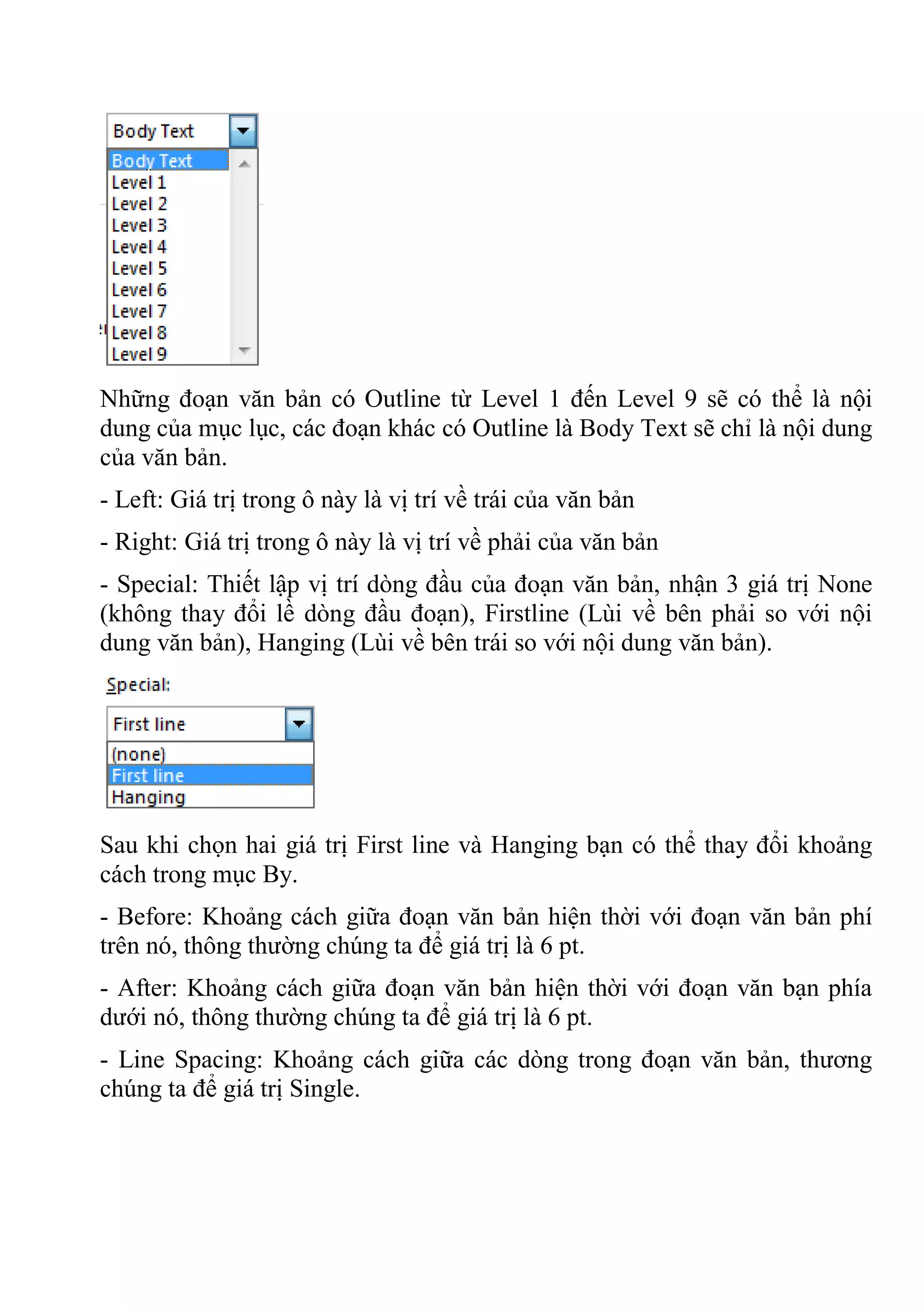 Những đoạn văn bản có Outline từ Level 1 đến Level 9 sẽ có thể là nội
dung của mục lục, các đoạn khác có Outline là Body Text sẽ chỉ là nội dung
của văn bản.
- Left: Giá trị trong ô này là vị trí về trái của văn bản
- Right: Giá trị trong ô này là vị trí về phải của văn bản
- Special: Thiết lập vị trí dòng đầu của đoạn văn bản, nhận 3 giá trị None
(không thay đổi lề dòng đầu đoạn), Firstline (Lùi về bên phải so với nội
dung văn bản), Hanging (Lùi về bên trái so với nội dung văn bản).
Sau khi chọn hai giá trị First line và Hanging bạn có thể thay đổi khoảng
cách trong mục By.
- Before: Khoảng cách giữa đoạn văn bản hiện thời với đoạn văn bản phí
trên nó, thông thường chúng ta để giá trị là 6 pt.
- After: Khoảng cách giữa đoạn văn bản hiện thời với đoạn văn bạn phía
dưới nó, thông thường chúng ta để giá trị là 6 pt.
- Line Spacing: Khoảng cách giữa các dòng trong đoạn văn bản, thương
chúng ta để giá trị Single.
 