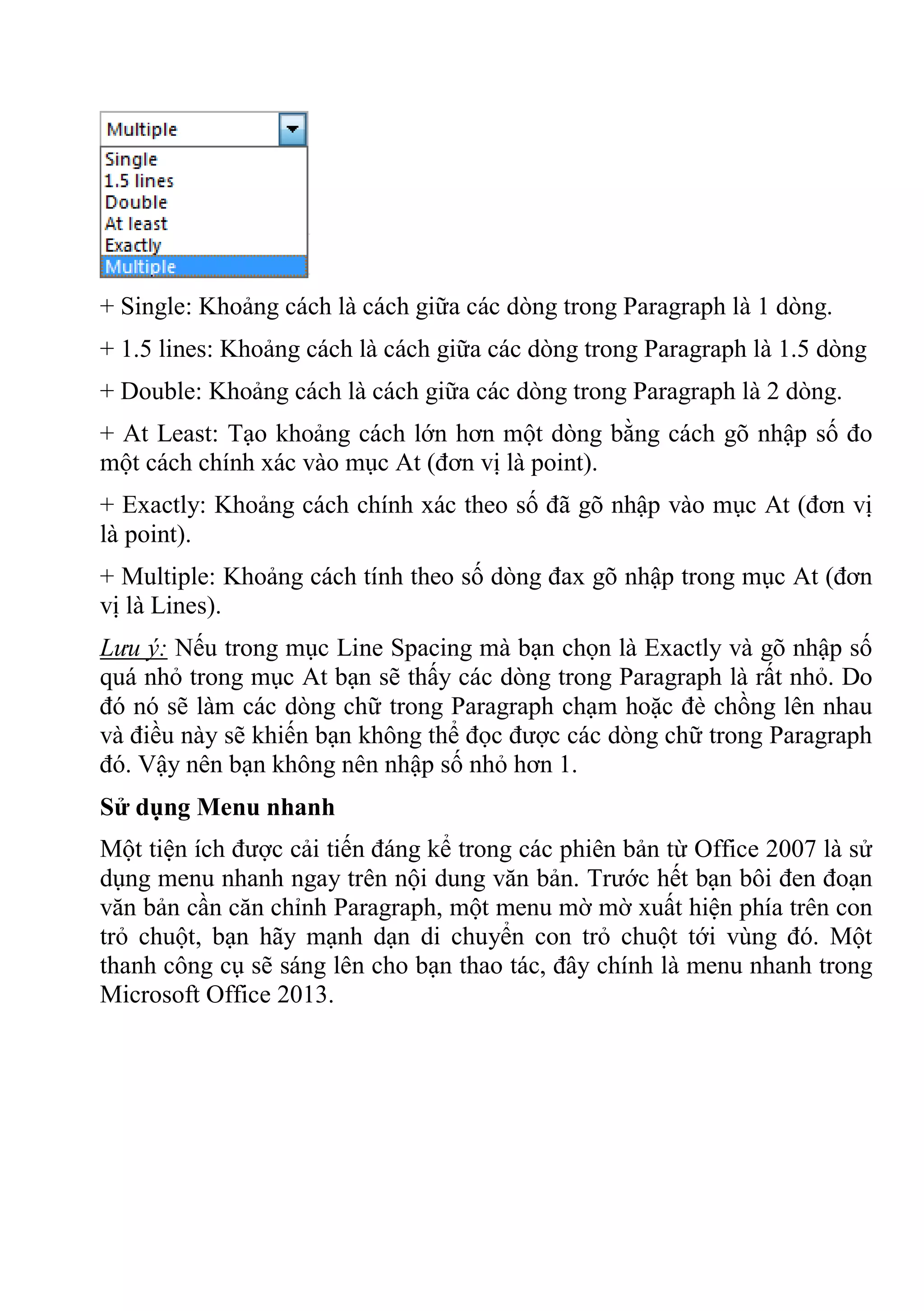 + Single: Khoảng cách là cách giữa các dòng trong Paragraph là 1 dòng.
+ 1.5 lines: Khoảng cách là cách giữa các dòng trong Paragraph là 1.5 dòng
+ Double: Khoảng cách là cách giữa các dòng trong Paragraph là 2 dòng.
+ At Least: Tạo khoảng cách lớn hơn một dòng bằng cách gõ nhập số đo
một cách chính xác vào mục At (đơn vị là point).
+ Exactly: Khoảng cách chính xác theo số đã gõ nhập vào mục At (đơn vị
là point).
+ Multiple: Khoảng cách tính theo số dòng đax gõ nhập trong mục At (đơn
vị là Lines).
Lưu ý: Nếu trong mục Line Spacing mà bạn chọn là Exactly và gõ nhập số
quá nhỏ trong mục At bạn sẽ thấy các dòng trong Paragraph là rất nhỏ. Do
đó nó sẽ làm các dòng chữ trong Paragraph chạm hoặc đè chồng lên nhau
và điều này sẽ khiến bạn không thể đọc được các dòng chữ trong Paragraph
đó. Vậy nên bạn không nên nhập số nhỏ hơn 1.
Sử dụng Menu nhanh
Một tiện ích được cải tiến đáng kể trong các phiên bản từ Office 2007 là sử
dụng menu nhanh ngay trên nội dung văn bản. Trước hết bạn bôi đen đoạn
văn bản cần căn chỉnh Paragraph, một menu mờ mờ xuất hiện phía trên con
trỏ chuột, bạn hãy mạnh dạn di chuyển con trỏ chuột tới vùng đó. Một
thanh công cụ sẽ sáng lên cho bạn thao tác, đây chính là menu nhanh trong
Microsoft Office 2013.
 