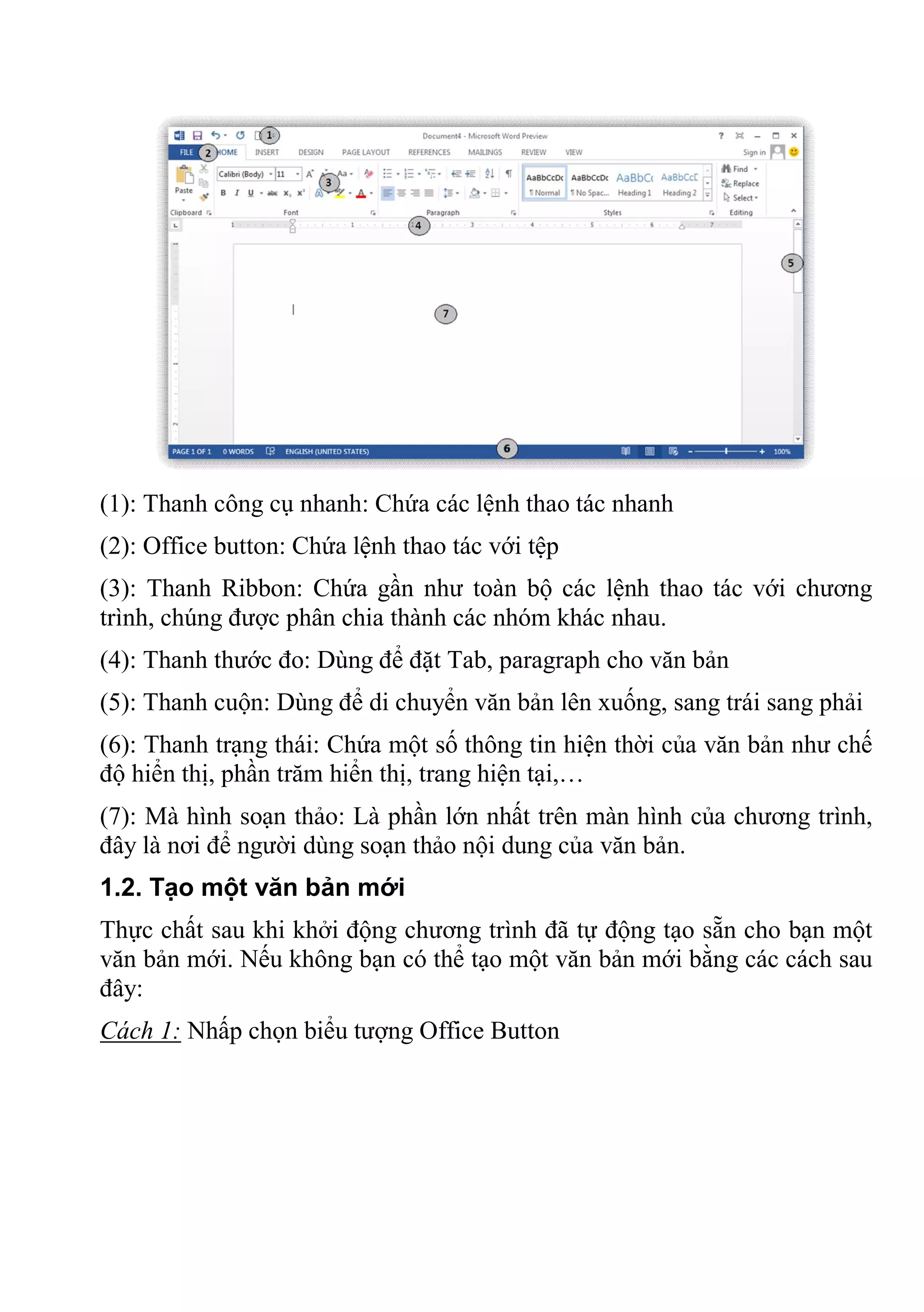 (1): Thanh công cụ nhanh: Chứa các lệnh thao tác nhanh
(2): Office button: Chứa lệnh thao tác với tệp
(3): Thanh Ribbon: Chứa gần như toàn bộ các lệnh thao tác với chương
trình, chúng được phân chia thành các nhóm khác nhau.
(4): Thanh thước đo: Dùng để đặt Tab, paragraph cho văn bản
(5): Thanh cuộn: Dùng để di chuyển văn bản lên xuống, sang trái sang phải
(6): Thanh trạng thái: Chứa một số thông tin hiện thời của văn bản như chế
độ hiển thị, phần trăm hiển thị, trang hiện tại,…
(7): Mà hình soạn thảo: Là phần lớn nhất trên màn hình của chương trình,
đây là nơi để người dùng soạn thảo nội dung của văn bản.
1.2. Tạo một văn bản mới
Thực chất sau khi khởi động chương trình đã tự động tạo sẵn cho bạn một
văn bản mới. Nếu không bạn có thể tạo một văn bản mới bằng các cách sau
đây:
Cách 1: Nhấp chọn biểu tượng Office Button
 