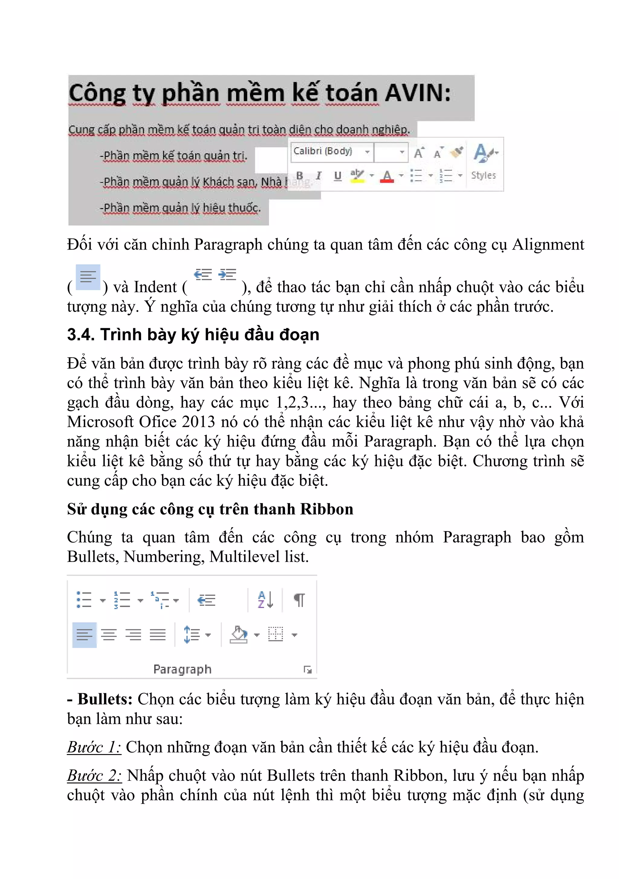 Đối với căn chỉnh Paragraph chúng ta quan tâm đến các công cụ Alignment
( ) và Indent ( ), để thao tác bạn chỉ cần nhấp chuột vào các biểu
tượng này. Ý nghĩa của chúng tương tự như giải thích ở các phần trước.
3.4. Trình bày ký hiệu đầu đoạn
Để văn bản được trình bày rõ ràng các đề mục và phong phú sinh động, bạn
có thể trình bày văn bản theo kiểu liệt kê. Nghĩa là trong văn bản sẽ có các
gạch đầu dòng, hay các mục 1,2,3..., hay theo bảng chữ cái a, b, c... Với
Microsoft Ofice 2013 nó có thể nhận các kiểu liệt kê như vậy nhờ vào khả
năng nhận biết các ký hiệu đứng đầu mỗi Paragraph. Bạn có thể lựa chọn
kiểu liệt kê bằng số thứ tự hay bằng các ký hiệu đặc biệt. Chương trình sẽ
cung cấp cho bạn các ký hiệu đặc biệt.
Sử dụng các công cụ trên thanh Ribbon
Chúng ta quan tâm đến các công cụ trong nhóm Paragraph bao gồm
Bullets, Numbering, Multilevel list.
- Bullets: Chọn các biểu tượng làm ký hiệu đầu đoạn văn bản, để thực hiện
bạn làm như sau:
Bước 1: Chọn những đoạn văn bản cần thiết kế các ký hiệu đầu đoạn.
Bước 2: Nhấp chuột vào nút Bullets trên thanh Ribbon, lưu ý nếu bạn nhấp
chuột vào phần chính của nút lệnh thì một biểu tượng mặc định (sử dụng
 