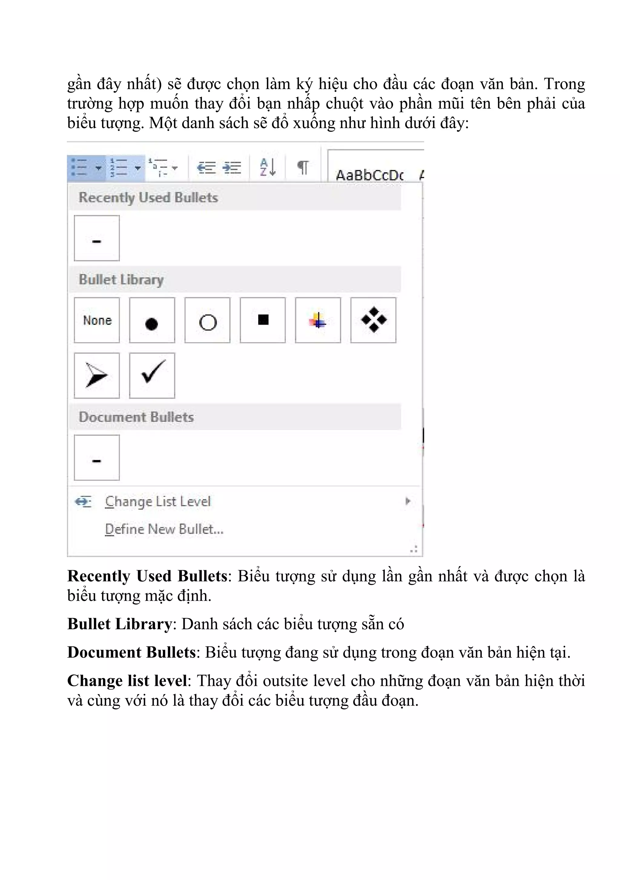 gần đây nhất) sẽ được chọn làm ký hiệu cho đầu các đoạn văn bản. Trong
trường hợp muốn thay đổi bạn nhấp chuột vào phần mũi tên bên phải của
biểu tượng. Một danh sách sẽ đổ xuống như hình dưới đây:
Recently Used Bullets: Biểu tượng sử dụng lần gần nhất và được chọn là
biểu tượng mặc định.
Bullet Library: Danh sách các biểu tượng sẵn có
Document Bullets: Biểu tượng đang sử dụng trong đoạn văn bản hiện tại.
Change list level: Thay đổi outsite level cho những đoạn văn bản hiện thời
và cùng với nó là thay đổi các biểu tượng đầu đoạn.
 