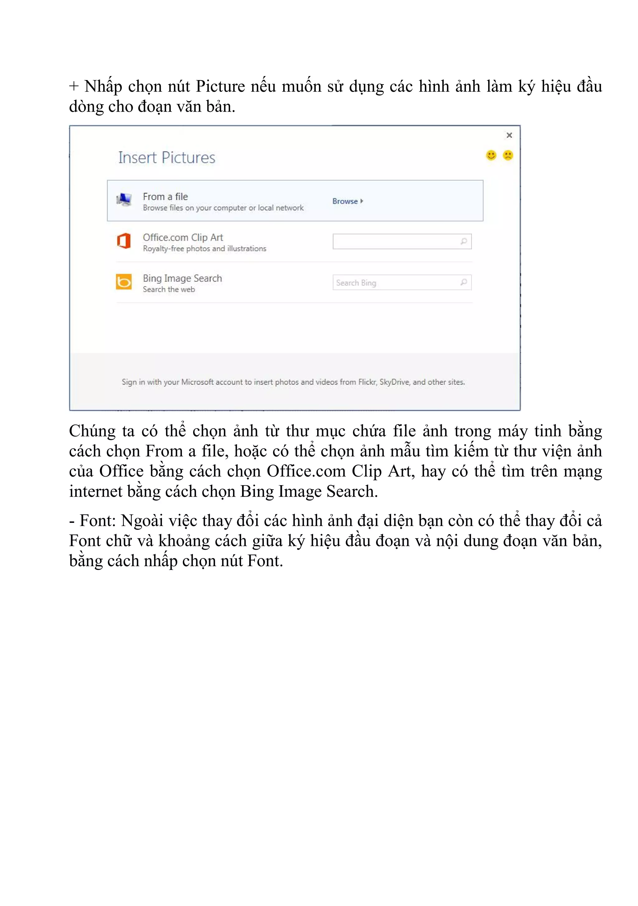 + Nhấp chọn nút Picture nếu muốn sử dụng các hình ảnh làm ký hiệu đầu
dòng cho đoạn văn bản.
Chúng ta có thể chọn ảnh từ thư mục chứa file ảnh trong máy tinh bằng
cách chọn From a file, hoặc có thể chọn ảnh mẫu tìm kiếm từ thư viện ảnh
của Office bằng cách chọn Office.com Clip Art, hay có thể tìm trên mạng
internet bằng cách chọn Bing Image Search.
- Font: Ngoài việc thay đổi các hình ảnh đại diện bạn còn có thể thay đổi cả
Font chữ và khoảng cách giữa ký hiệu đầu đoạn và nội dung đoạn văn bản,
bằng cách nhấp chọn nút Font.
 