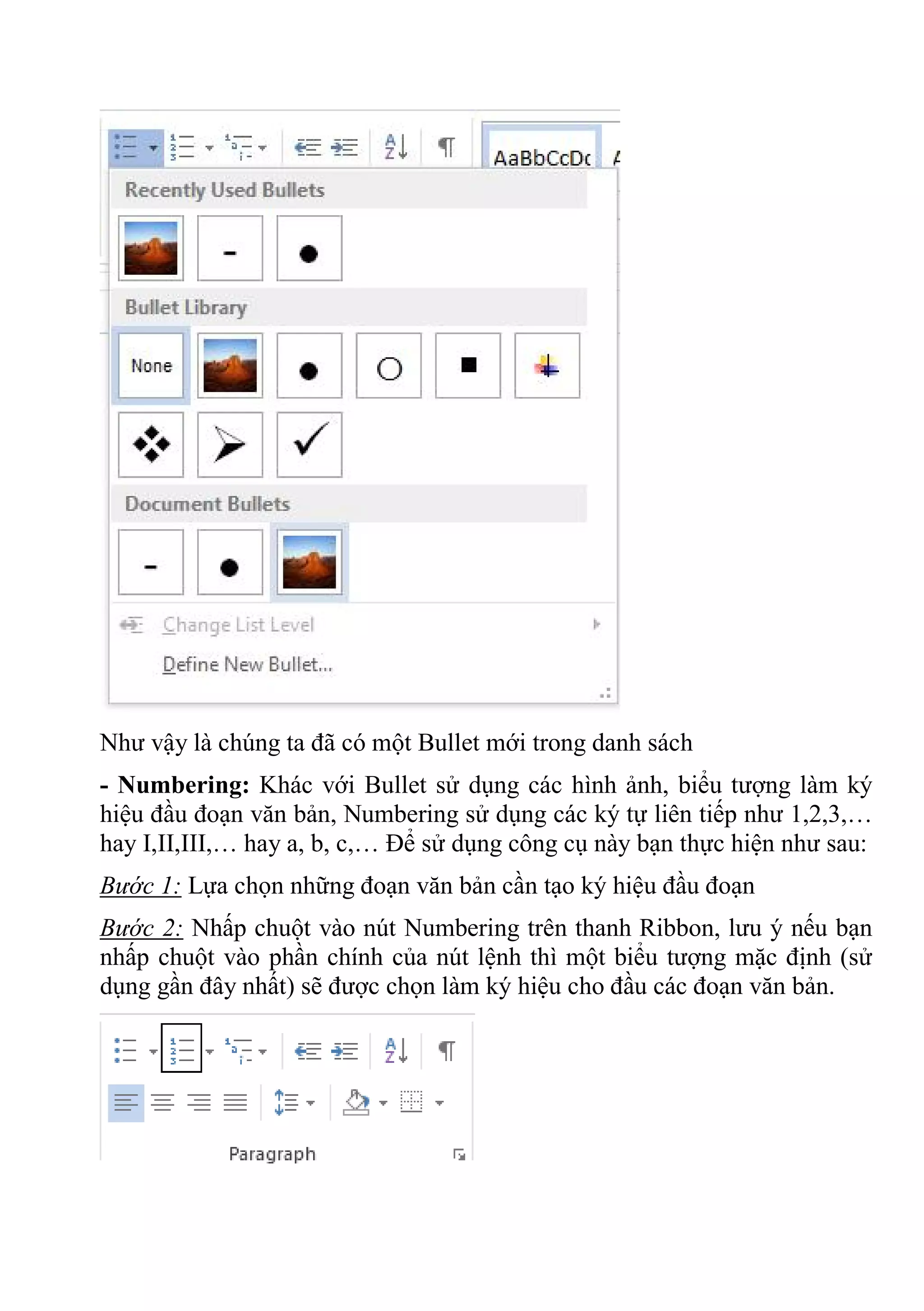 Như vậy là chúng ta đã có một Bullet mới trong danh sách
- Numbering: Khác với Bullet sử dụng các hình ảnh, biểu tượng làm ký
hiệu đầu đoạn văn bản, Numbering sử dụng các ký tự liên tiếp như 1,2,3,…
hay I,II,III,… hay a, b, c,… Để sử dụng công cụ này bạn thực hiện như sau:
Bước 1: Lựa chọn những đoạn văn bản cần tạo ký hiệu đầu đoạn
Bước 2: Nhấp chuột vào nút Numbering trên thanh Ribbon, lưu ý nếu bạn
nhấp chuột vào phần chính của nút lệnh thì một biểu tượng mặc định (sử
dụng gần đây nhất) sẽ được chọn làm ký hiệu cho đầu các đoạn văn bản.
 