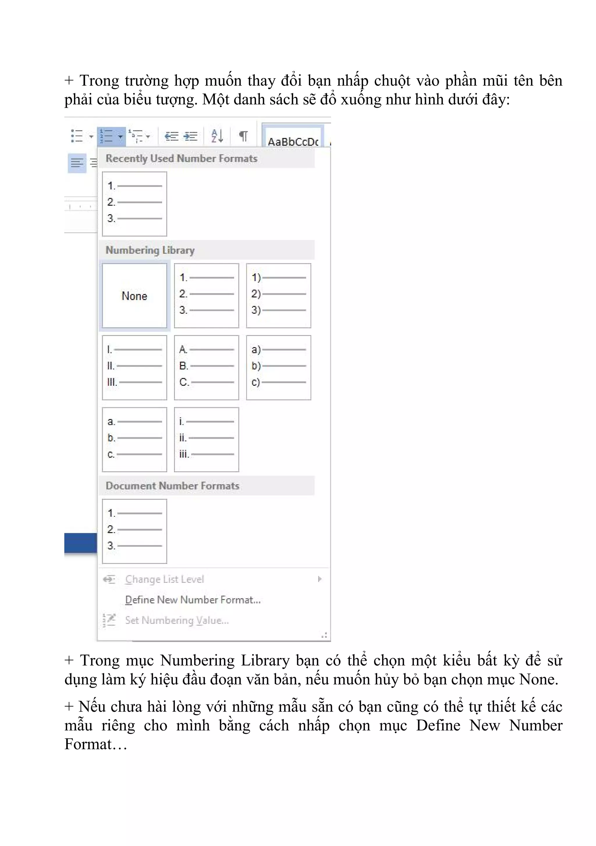 + Trong trường hợp muốn thay đổi bạn nhấp chuột vào phần mũi tên bên
phải của biểu tượng. Một danh sách sẽ đổ xuống như hình dưới đây:
+ Trong mục Numbering Library bạn có thể chọn một kiểu bất kỳ để sử
dụng làm ký hiệu đầu đoạn văn bản, nếu muốn hủy bỏ bạn chọn mục None.
+ Nếu chưa hài lòng với những mẫu sẵn có bạn cũng có thể tự thiết kế các
mẫu riêng cho mình bằng cách nhấp chọn mục Define New Number
Format…
 