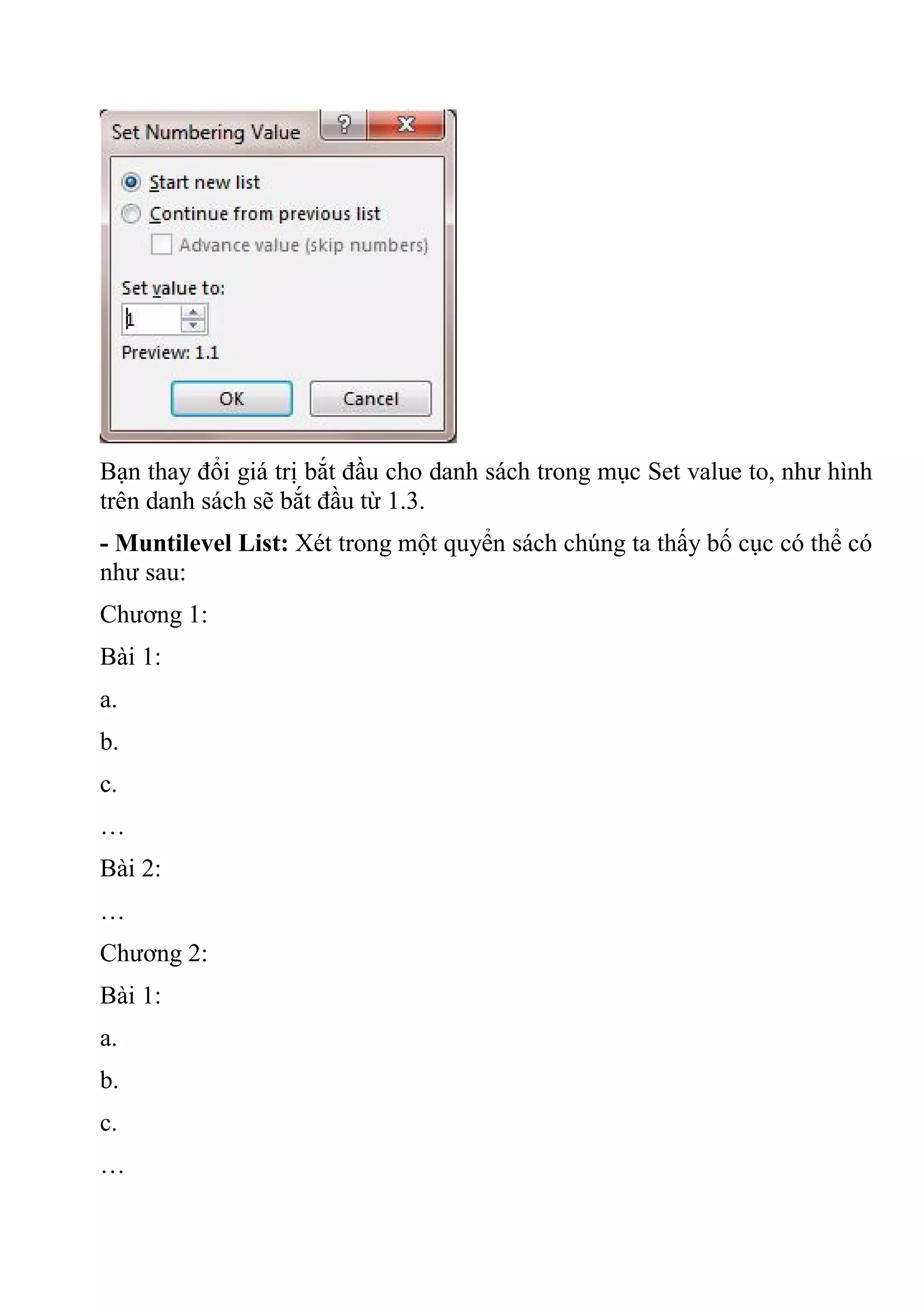 Bạn thay đổi giá trị bắt đầu cho danh sách trong mục Set value to, như hình
trên danh sách sẽ bắt đầu từ 1.3.
- Muntilevel List: Xét trong một quyển sách chúng ta thấy bố cục có thể có
như sau:
Chương 1:
Bài 1:
a.
b.
c.
…
Bài 2:
…
Chương 2:
Bài 1:
a.
b.
c.
…
 