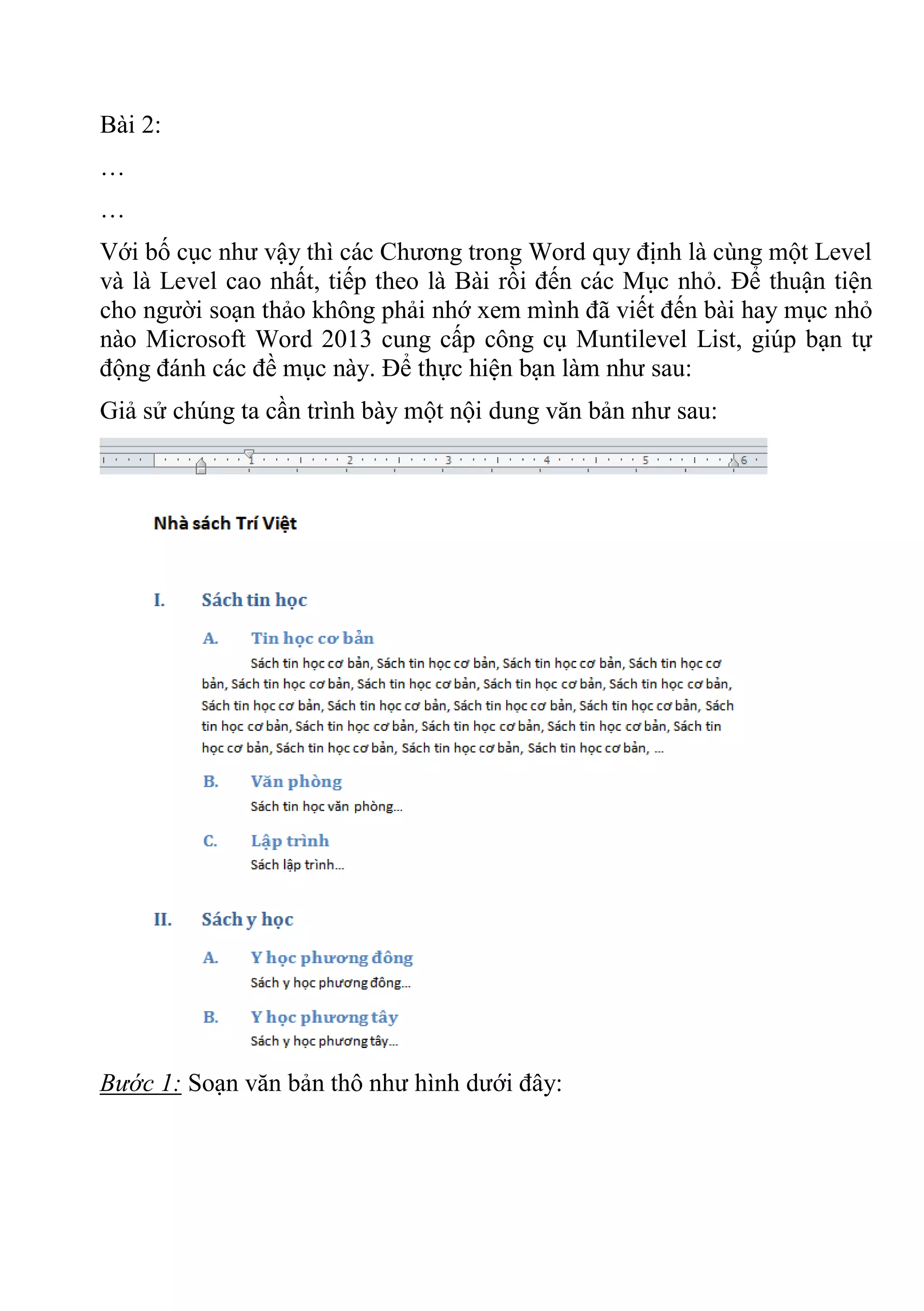 Bài 2:
…
…
Với bố cục như vậy thì các Chương trong Word quy định là cùng một Level
và là Level cao nhất, tiếp theo là Bài rồi đến các Mục nhỏ. Để thuận tiện
cho người soạn thảo không phải nhớ xem mình đã viết đến bài hay mục nhỏ
nào Microsoft Word 2013 cung cấp công cụ Muntilevel List, giúp bạn tự
động đánh các đề mục này. Để thực hiện bạn làm như sau:
Giả sử chúng ta cần trình bày một nội dung văn bản như sau:
Bước 1: Soạn văn bản thô như hình dưới đây:
 