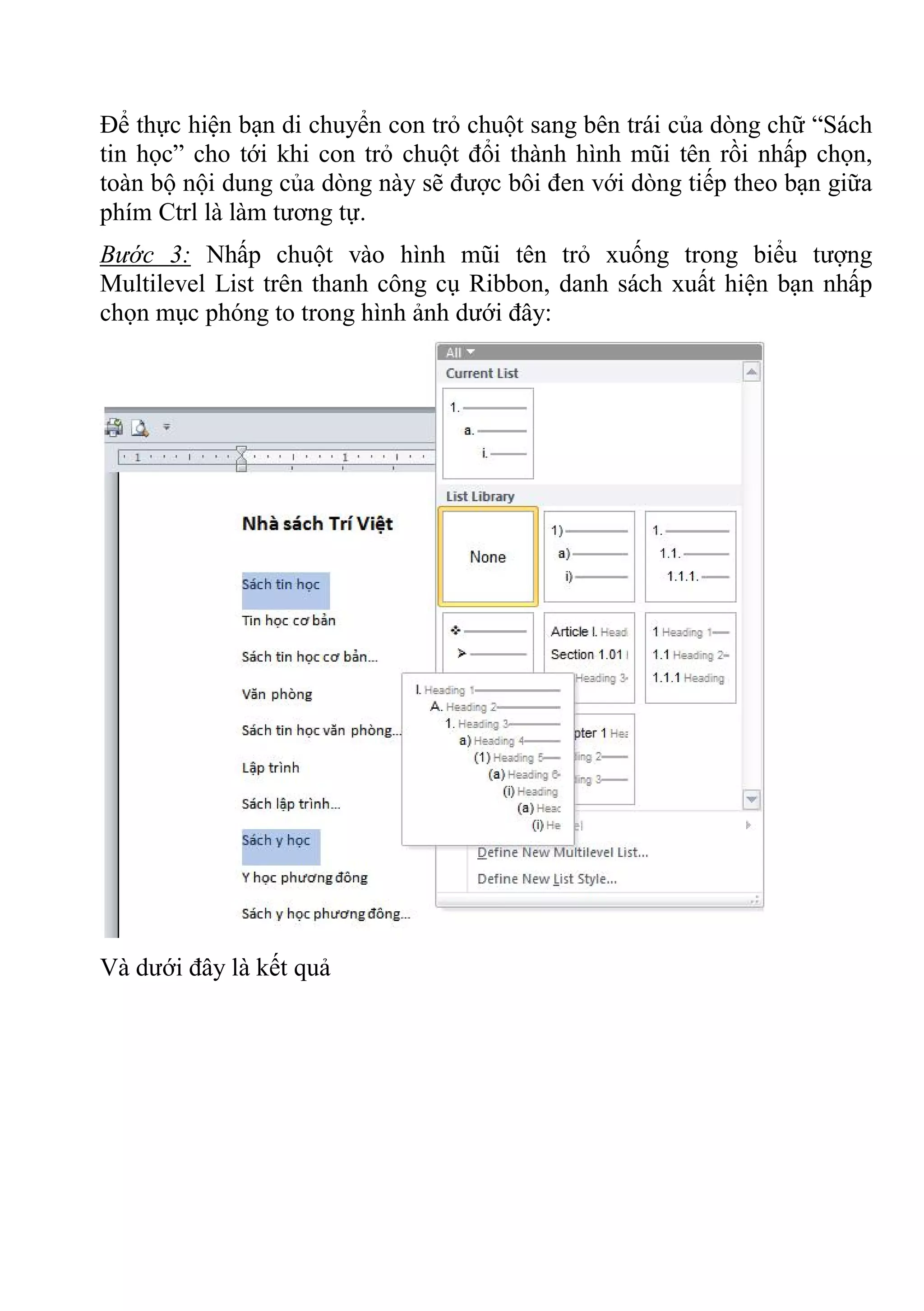 Để thực hiện bạn di chuyển con trỏ chuột sang bên trái của dòng chữ “Sách
tin học” cho tới khi con trỏ chuột đổi thành hình mũi tên rồi nhấp chọn,
toàn bộ nội dung của dòng này sẽ được bôi đen với dòng tiếp theo bạn giữa
phím Ctrl là làm tương tự.
Bước 3: Nhấp chuột vào hình mũi tên trỏ xuống trong biểu tượng
Multilevel List trên thanh công cụ Ribbon, danh sách xuất hiện bạn nhấp
chọn mục phóng to trong hình ảnh dưới đây:
Và dưới đây là kết quả
 