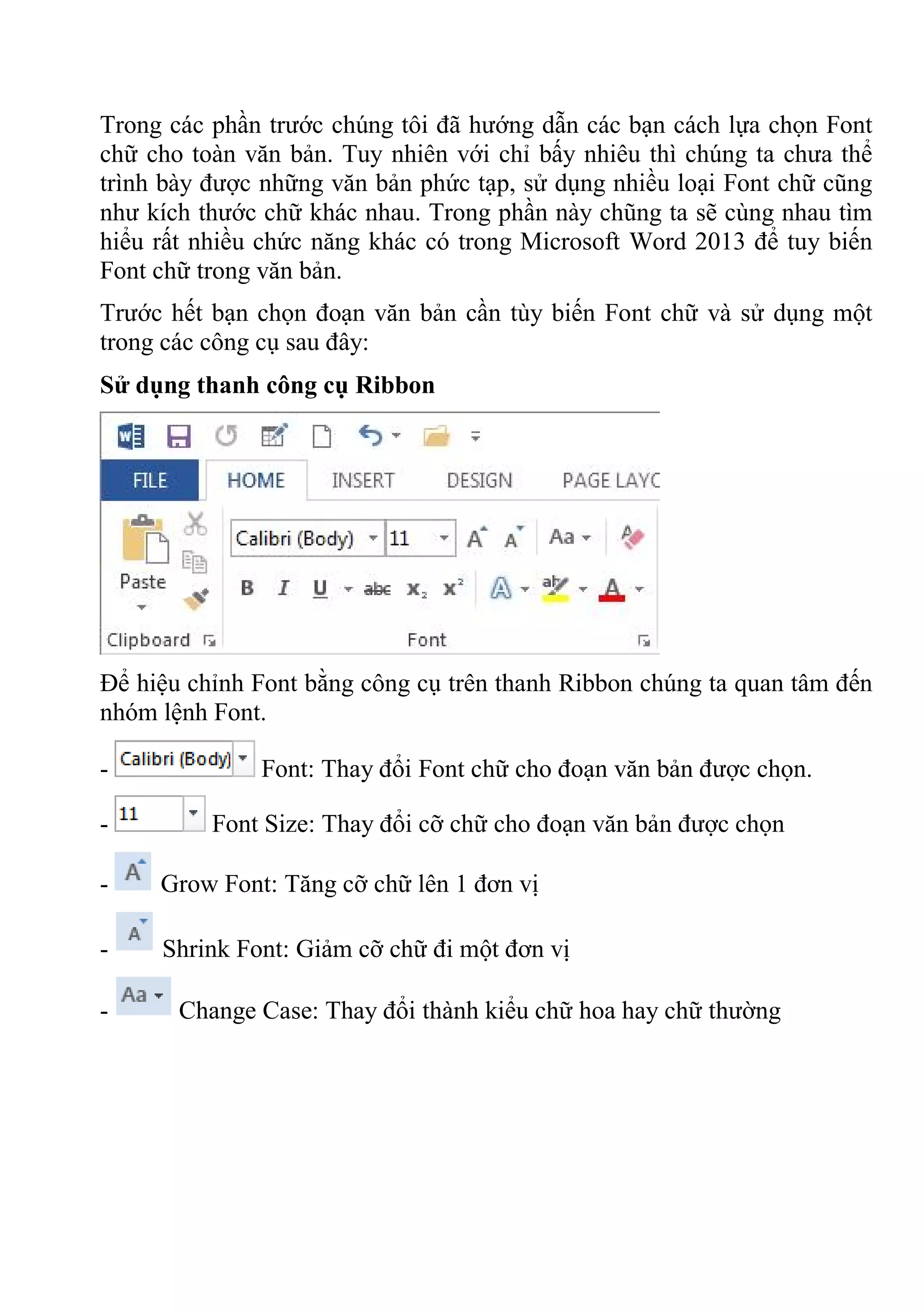 Trong các phần trước chúng tôi đã hướng dẫn các bạn cách lựa chọn Font
chữ cho toàn văn bản. Tuy nhiên với chỉ bấy nhiêu thì chúng ta chưa thể
trình bày được những văn bản phức tạp, sử dụng nhiều loại Font chữ cũng
như kích thước chữ khác nhau. Trong phần này chũng ta sẽ cùng nhau tìm
hiểu rất nhiều chức năng khác có trong Microsoft Word 2013 để tuy biến
Font chữ trong văn bản.
Trước hết bạn chọn đoạn văn bản cần tùy biến Font chữ và sử dụng một
trong các công cụ sau đây:
Sử dụng thanh công cụ Ribbon
Để hiệu chỉnh Font bằng công cụ trên thanh Ribbon chúng ta quan tâm đến
nhóm lệnh Font.
- Font: Thay đổi Font chữ cho đoạn văn bản được chọn.
- Font Size: Thay đổi cỡ chữ cho đoạn văn bản được chọn
- Grow Font: Tăng cỡ chữ lên 1 đơn vị
- Shrink Font: Giảm cỡ chữ đi một đơn vị
- Change Case: Thay đổi thành kiểu chữ hoa hay chữ thường
 