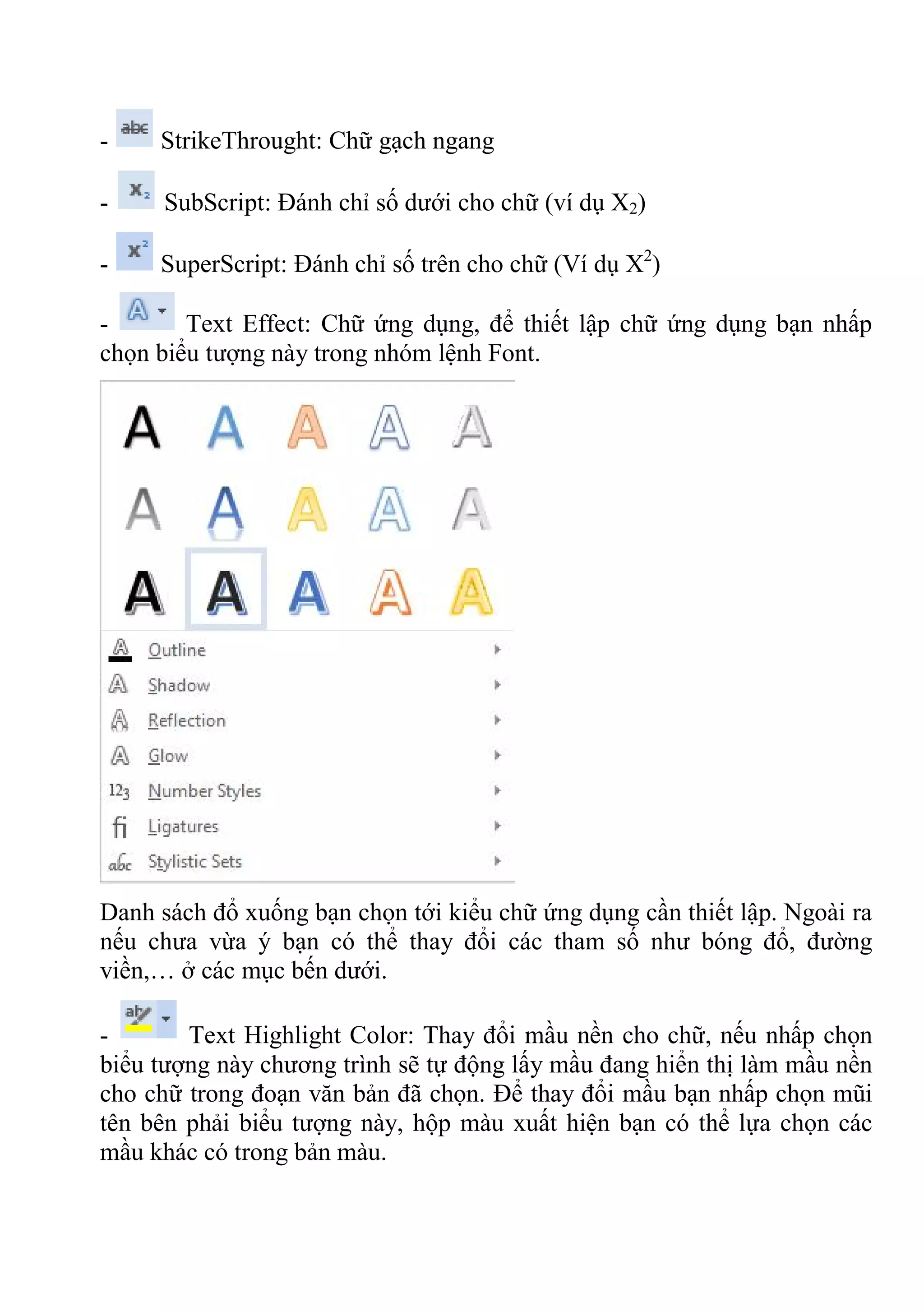 - StrikeThrought: Chữ gạch ngang
- SubScript: Đánh chỉ số dưới cho chữ (ví dụ X2)
- SuperScript: Đánh chỉ số trên cho chữ (Ví dụ X2
)
- Text Effect: Chữ ứng dụng, để thiết lập chữ ứng dụng bạn nhấp
chọn biểu tượng này trong nhóm lệnh Font.
Danh sách đổ xuống bạn chọn tới kiểu chữ ứng dụng cần thiết lập. Ngoài ra
nếu chưa vừa ý bạn có thể thay đổi các tham số như bóng đổ, đường
viền,… ở các mục bến dưới.
- Text Highlight Color: Thay đổi mầu nền cho chữ, nếu nhấp chọn
biểu tượng này chương trình sẽ tự động lấy mầu đang hiển thị làm mầu nền
cho chữ trong đoạn văn bản đã chọn. Để thay đổi mầu bạn nhấp chọn mũi
tên bên phải biểu tượng này, hộp màu xuất hiện bạn có thể lựa chọn các
mầu khác có trong bản màu.
 