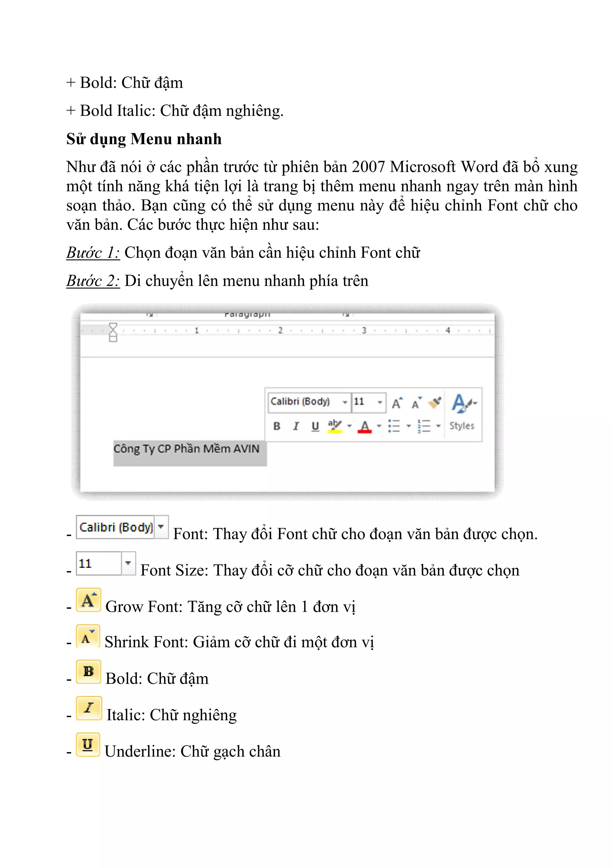 + Bold: Chữ đậm
+ Bold Italic: Chữ đậm nghiêng.
Sử dụng Menu nhanh
Như đã nói ở các phần trước từ phiên bản 2007 Microsoft Word đã bổ xung
một tính năng khá tiện lợi là trang bị thêm menu nhanh ngay trên màn hình
soạn thảo. Bạn cũng có thể sử dụng menu này để hiệu chỉnh Font chữ cho
văn bản. Các bước thực hiện như sau:
Bước 1: Chọn đoạn văn bản cần hiệu chỉnh Font chữ
Bước 2: Di chuyển lên menu nhanh phía trên
- Font: Thay đổi Font chữ cho đoạn văn bản được chọn.
- Font Size: Thay đổi cỡ chữ cho đoạn văn bản được chọn
- Grow Font: Tăng cỡ chữ lên 1 đơn vị
- Shrink Font: Giảm cỡ chữ đi một đơn vị
- Bold: Chữ đậm
- Italic: Chữ nghiêng
- Underline: Chữ gạch chân
 