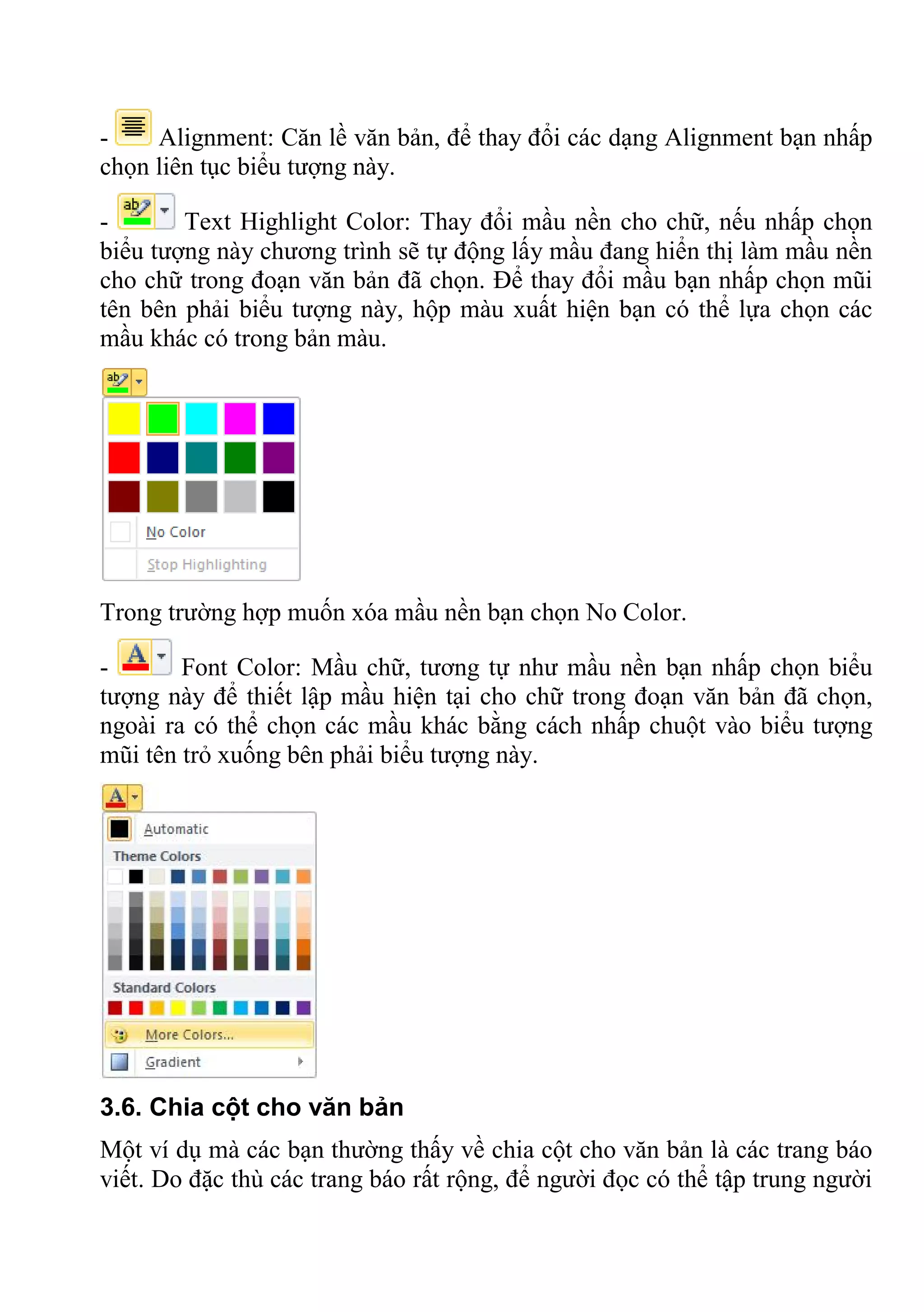 - Alignment: Căn lề văn bản, để thay đổi các dạng Alignment bạn nhấp
chọn liên tục biểu tượng này.
- Text Highlight Color: Thay đổi mầu nền cho chữ, nếu nhấp chọn
biểu tượng này chương trình sẽ tự động lấy mầu đang hiển thị làm mầu nền
cho chữ trong đoạn văn bản đã chọn. Để thay đổi mầu bạn nhấp chọn mũi
tên bên phải biểu tượng này, hộp màu xuất hiện bạn có thể lựa chọn các
mầu khác có trong bản màu.
Trong trường hợp muốn xóa mầu nền bạn chọn No Color.
- Font Color: Mầu chữ, tương tự như mầu nền bạn nhấp chọn biểu
tượng này để thiết lập mầu hiện tại cho chữ trong đoạn văn bản đã chọn,
ngoài ra có thể chọn các mầu khác bằng cách nhấp chuột vào biểu tượng
mũi tên trỏ xuống bên phải biểu tượng này.
3.6. Chia cột cho văn bản
Một ví dụ mà các bạn thường thấy về chia cột cho văn bản là các trang báo
viết. Do đặc thù các trang báo rất rộng, để người đọc có thể tập trung người
 