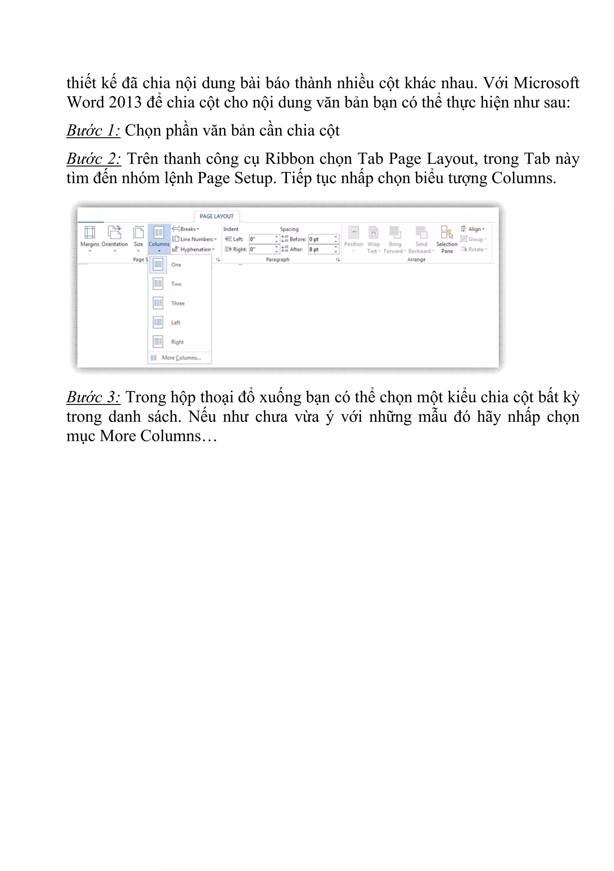thiết kế đã chia nội dung bài báo thành nhiều cột khác nhau. Với Microsoft
Word 2013 để chia cột cho nội dung văn bản bạn có thể thực hiện như sau:
Bước 1: Chọn phần văn bản cần chia cột
Bước 2: Trên thanh công cụ Ribbon chọn Tab Page Layout, trong Tab này
tìm đến nhóm lệnh Page Setup. Tiếp tục nhấp chọn biểu tượng Columns.
Bước 3: Trong hộp thoại đổ xuống bạn có thể chọn một kiểu chia cột bất kỳ
trong danh sách. Nếu như chưa vừa ý với những mẫu đó hãy nhấp chọn
mục More Columns…
 