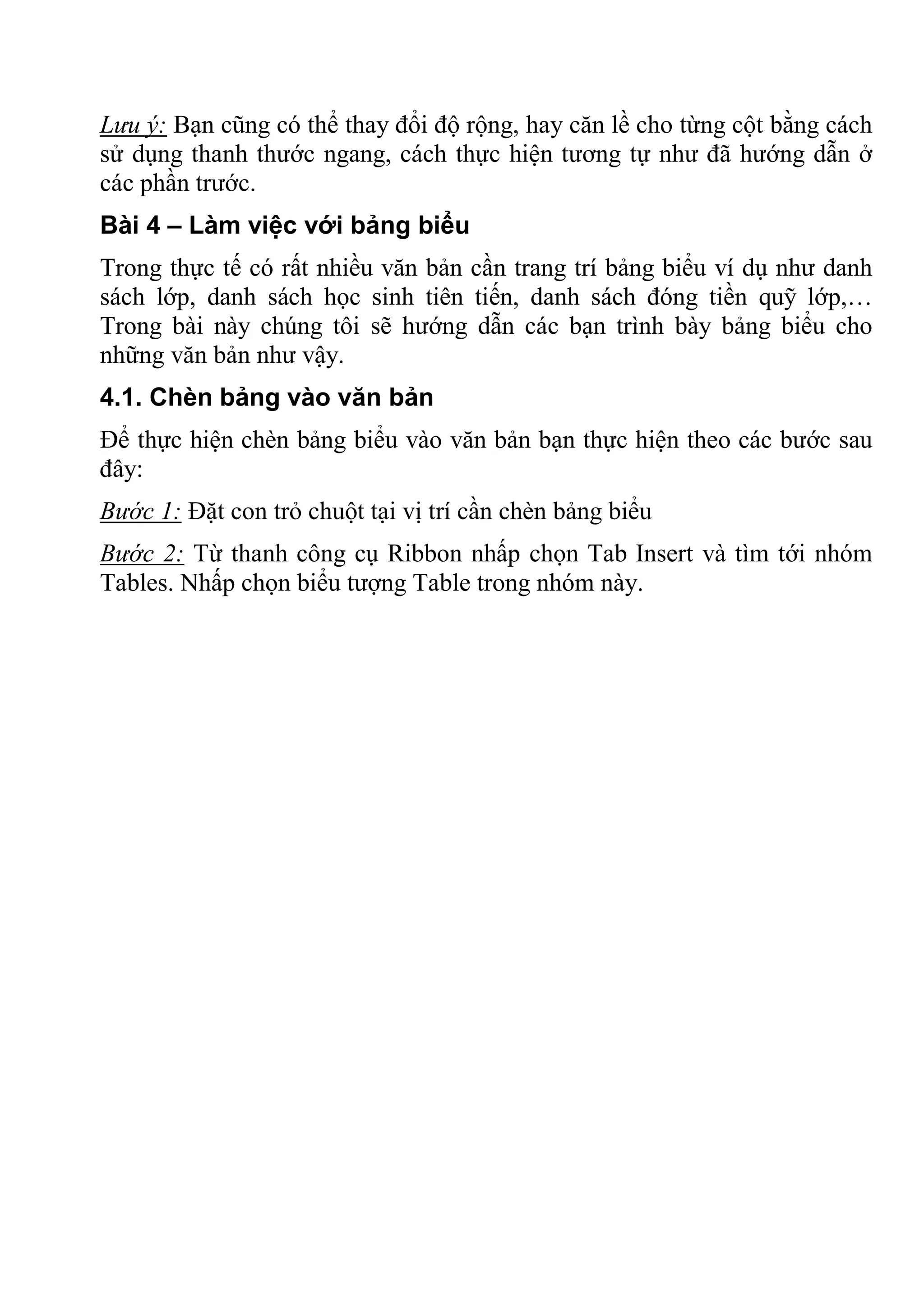Lưu ý: Bạn cũng có thể thay đổi độ rộng, hay căn lề cho từng cột bằng cách
sử dụng thanh thước ngang, cách thực hiện tương tự như đã hướng dẫn ở
các phần trước.
Bài 4 – Làm việc với bảng biểu
Trong thực tế có rất nhiều văn bản cần trang trí bảng biểu ví dụ như danh
sách lớp, danh sách học sinh tiên tiến, danh sách đóng tiền quỹ lớp,…
Trong bài này chúng tôi sẽ hướng dẫn các bạn trình bày bảng biểu cho
những văn bản như vậy.
4.1. Chèn bảng vào văn bản
Để thực hiện chèn bảng biểu vào văn bản bạn thực hiện theo các bước sau
đây:
Bước 1: Đặt con trỏ chuột tại vị trí cần chèn bảng biểu
Bước 2: Từ thanh công cụ Ribbon nhấp chọn Tab Insert và tìm tới nhóm
Tables. Nhấp chọn biểu tượng Table trong nhóm này.
 