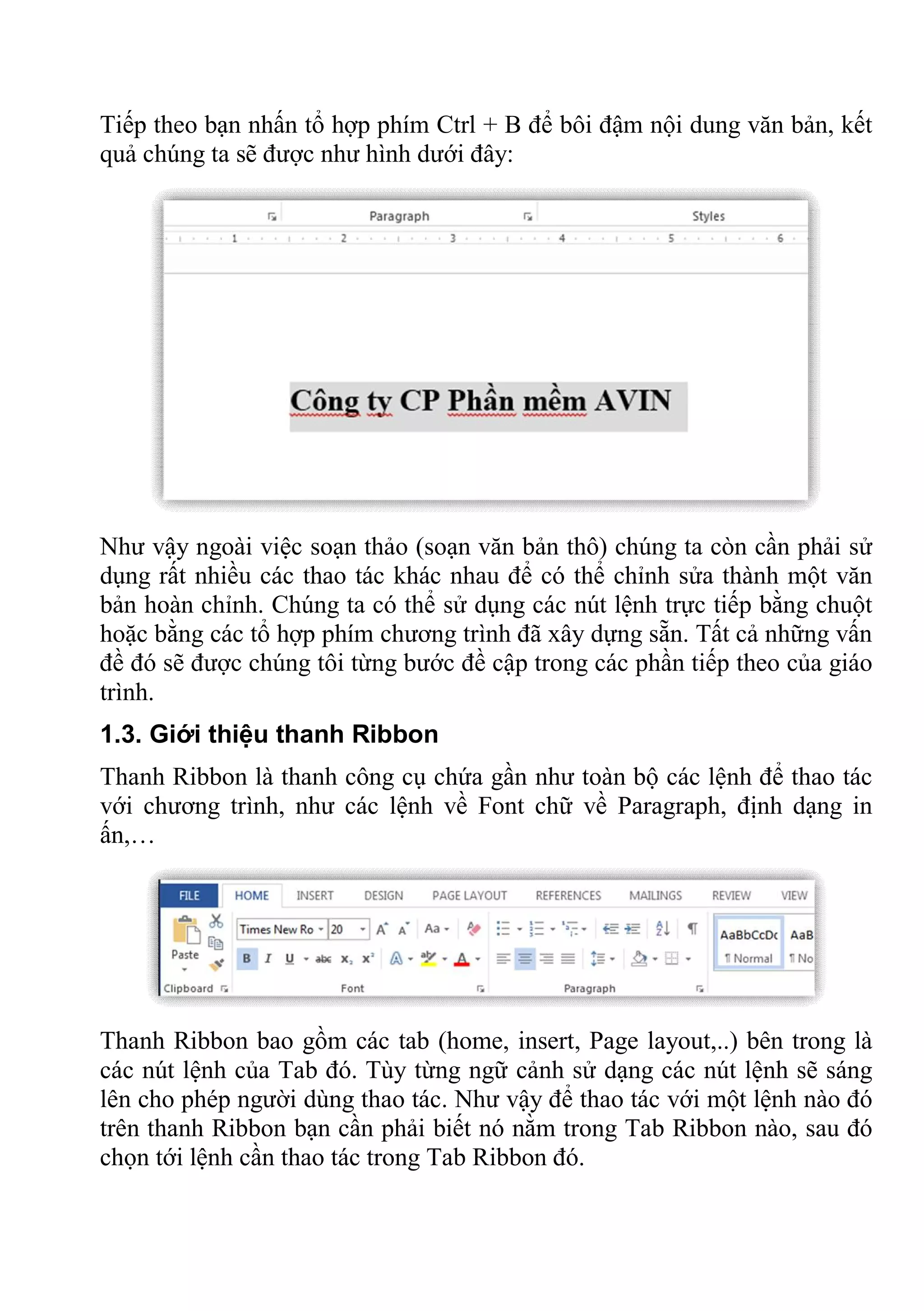 Tiếp theo bạn nhấn tổ hợp phím Ctrl + B để bôi đậm nội dung văn bản, kết
quả chúng ta sẽ được như hình dưới đây:
Như vậy ngoài việc soạn thảo (soạn văn bản thô) chúng ta còn cần phải sử
dụng rất nhiều các thao tác khác nhau để có thể chỉnh sửa thành một văn
bản hoàn chỉnh. Chúng ta có thể sử dụng các nút lệnh trực tiếp bằng chuột
hoặc bằng các tổ hợp phím chương trình đã xây dựng sẵn. Tất cả những vấn
đề đó sẽ được chúng tôi từng bước đề cập trong các phần tiếp theo của giáo
trình.
1.3. Giới thiệu thanh Ribbon
Thanh Ribbon là thanh công cụ chứa gần như toàn bộ các lệnh để thao tác
với chương trình, như các lệnh về Font chữ về Paragraph, định dạng in
ấn,…
Thanh Ribbon bao gồm các tab (home, insert, Page layout,..) bên trong là
các nút lệnh của Tab đó. Tùy từng ngữ cảnh sử dạng các nút lệnh sẽ sáng
lên cho phép người dùng thao tác. Như vậy để thao tác với một lệnh nào đó
trên thanh Ribbon bạn cần phải biết nó nằm trong Tab Ribbon nào, sau đó
chọn tới lệnh cần thao tác trong Tab Ribbon đó.
 