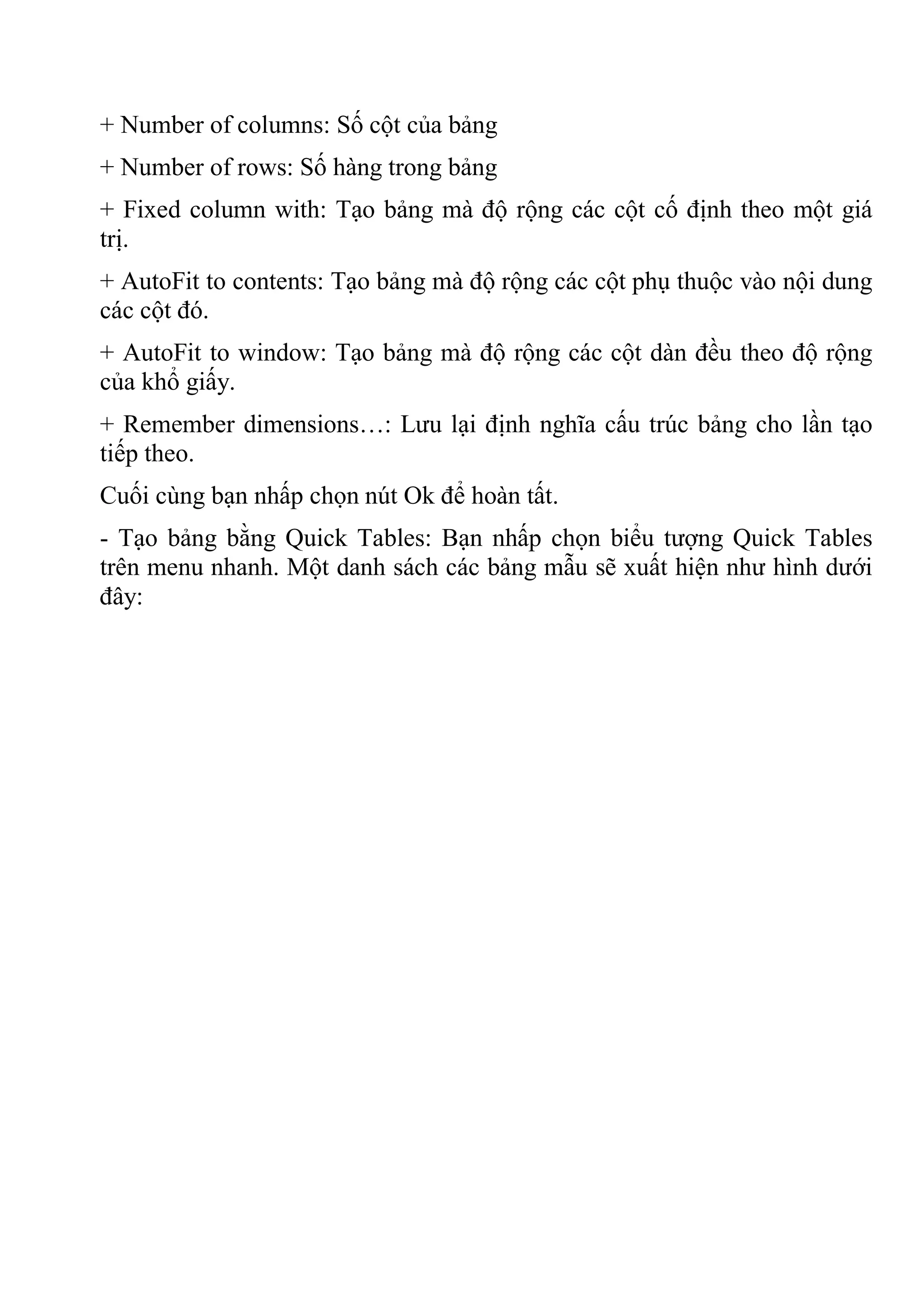 + Number of columns: Số cột của bảng
+ Number of rows: Số hàng trong bảng
+ Fixed column with: Tạo bảng mà độ rộng các cột cố định theo một giá
trị.
+ AutoFit to contents: Tạo bảng mà độ rộng các cột phụ thuộc vào nội dung
các cột đó.
+ AutoFit to window: Tạo bảng mà độ rộng các cột dàn đều theo độ rộng
của khổ giấy.
+ Remember dimensions…: Lưu lại định nghĩa cấu trúc bảng cho lần tạo
tiếp theo.
Cuối cùng bạn nhấp chọn nút Ok để hoàn tất.
- Tạo bảng bằng Quick Tables: Bạn nhấp chọn biểu tượng Quick Tables
trên menu nhanh. Một danh sách các bảng mẫu sẽ xuất hiện như hình dưới
đây:
 