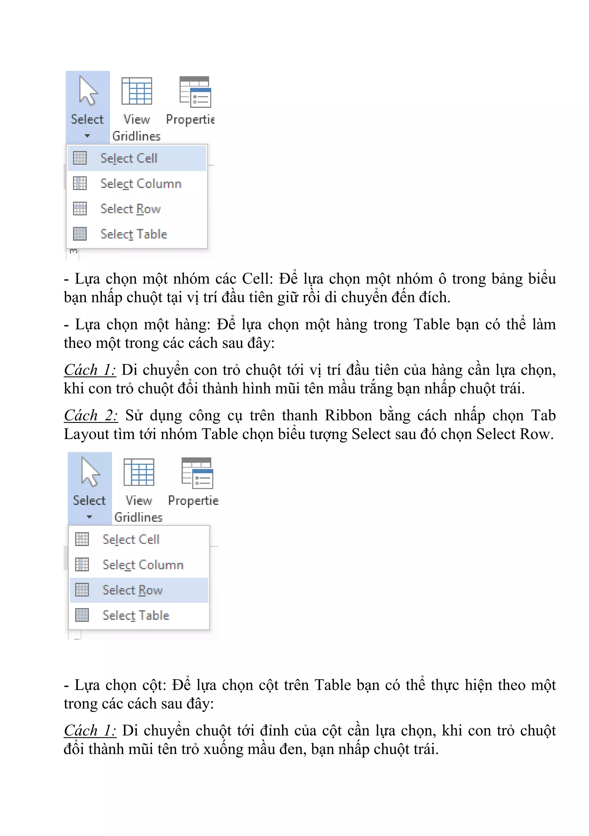 - Lựa chọn một nhóm các Cell: Để lựa chọn một nhóm ô trong bảng biểu
bạn nhấp chuột tại vị trí đầu tiên giữ rồi di chuyển đến đích.
- Lựa chọn một hàng: Để lựa chọn một hàng trong Table bạn có thể làm
theo một trong các cách sau đây:
Cách 1: Di chuyển con trỏ chuột tới vị trí đầu tiên của hàng cần lựa chọn,
khi con trỏ chuột đổi thành hình mũi tên mầu trắng bạn nhấp chuột trái.
Cách 2: Sử dụng công cụ trên thanh Ribbon bằng cách nhấp chọn Tab
Layout tìm tới nhóm Table chọn biểu tượng Select sau đó chọn Select Row.
- Lựa chọn cột: Để lựa chọn cột trên Table bạn có thể thực hiện theo một
trong các cách sau đây:
Cách 1: Di chuyển chuột tới đỉnh của cột cần lựa chọn, khi con trỏ chuột
đổi thành mũi tên trỏ xuống mầu đen, bạn nhấp chuột trái.
 
