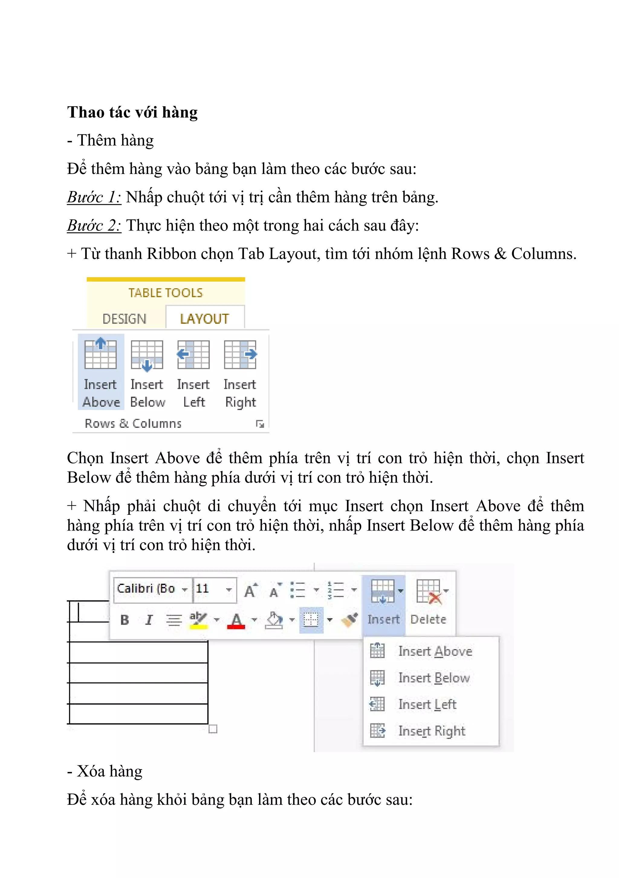 Thao tác với hàng
- Thêm hàng
Để thêm hàng vào bảng bạn làm theo các bước sau:
Bước 1: Nhấp chuột tới vị trị cần thêm hàng trên bảng.
Bước 2: Thực hiện theo một trong hai cách sau đây:
+ Từ thanh Ribbon chọn Tab Layout, tìm tới nhóm lệnh Rows & Columns.
Chọn Insert Above để thêm phía trên vị trí con trỏ hiện thời, chọn Insert
Below để thêm hàng phía dưới vị trí con trỏ hiện thời.
+ Nhấp phải chuột di chuyển tới mục Insert chọn Insert Above để thêm
hàng phía trên vị trí con trỏ hiện thời, nhấp Insert Below để thêm hàng phía
dưới vị trí con trỏ hiện thời.
- Xóa hàng
Để xóa hàng khỏi bảng bạn làm theo các bước sau:
 
