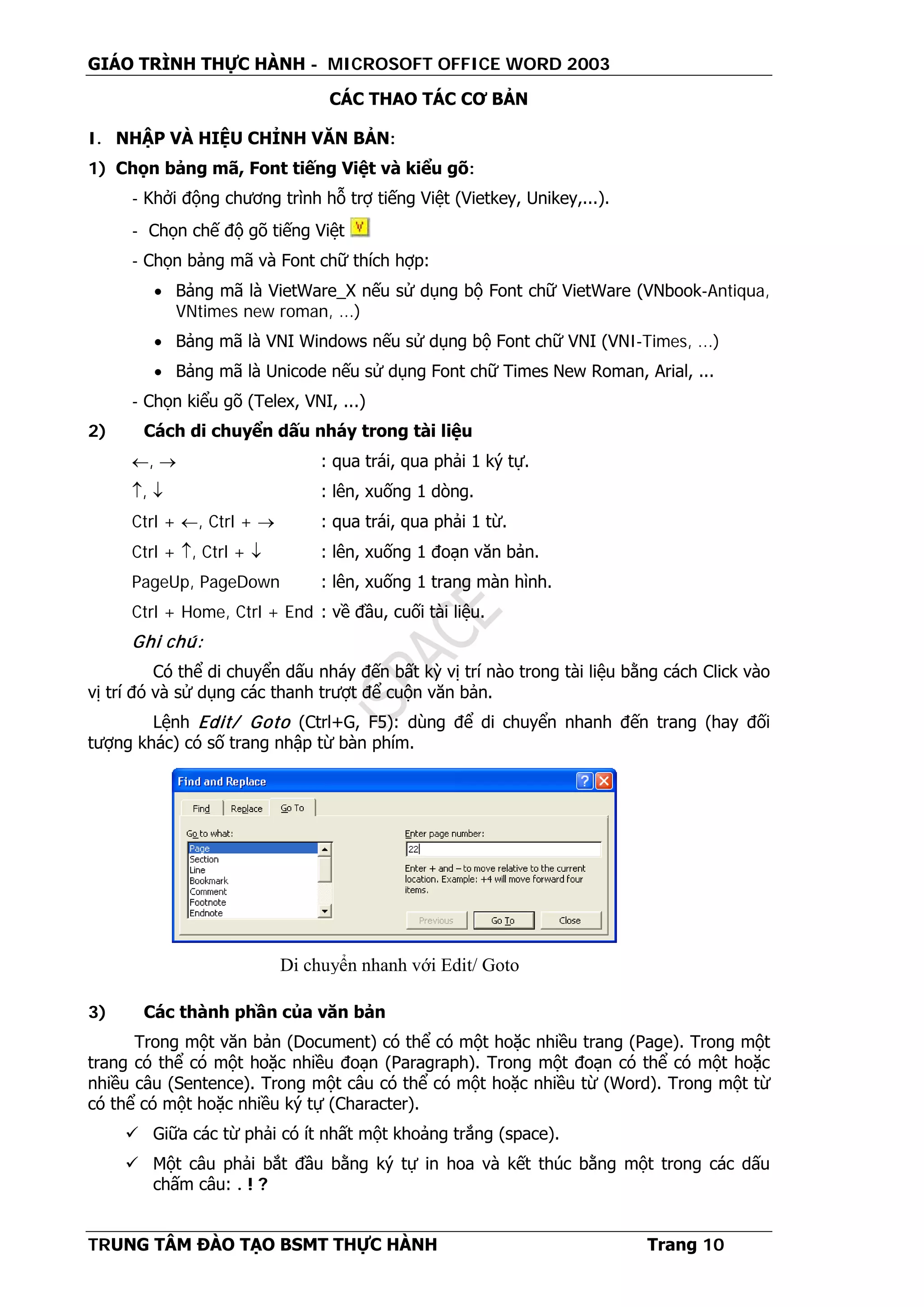 GIÁO TRÌNH THỰC HÀNH - MICROSOFT OFFICE WORD 2003
TRUNG TÂM ĐÀO TẠO BSMT THỰC HÀNH Trang 10
CÁC THAO TÁC CƠ BẢN
I. NHẬP VÀ HIỆU CHỈNH VĂN BẢN:
1) Chọn bảng mã, Font tiếng Việt và kiểu gõ:
- Khởi động chương trình hỗ trợ tiếng Việt (Vietkey, Unikey,...).
- Chọn chế độ gõ tiếng Việt
- Chọn bảng mã và Font chữ thích hợp:
• Bảng mã là VietWare_X nếu sử dụng bộ Font chữ VietWare (VNbook-Antiqua,
VNtimes new roman, ...)
• Bảng mã là VNI Windows nếu sử dụng bộ Font chữ VNI (VNI-Times, ...)
• Bảng mã là Unicode nếu sử dụng Font chữ Times New Roman, Arial, ...
- Chọn kiểu gõ (Telex, VNI, ...)
2) Cách di chuyển dấu nháy trong tài liệu
←, → : qua trái, qua phải 1 ký tự.
↑, ↓ : lên, xuống 1 dòng.
Ctrl + ←, Ctrl + → : qua trái, qua phải 1 từ.
Ctrl + ↑, Ctrl + ↓ : lên, xuống 1 đoạn văn bản.
PageUp, PageDown : lên, xuống 1 trang màn hình.
Ctrl + Home, Ctrl + End : về đầu, cuối tài liệu.
Ghi chú:
Có thể di chuyển dấu nháy đến bất kỳ vị trí nào trong tài liệu bằng cách Click vào
vị trí đó và sử dụng các thanh trượt để cuộn văn bản.
Lệnh Edit/ Goto (Ctrl+G, F5): dùng để di chuyển nhanh đến trang (hay đối
tượng khác) có số trang nhập từ bàn phím.
3) Các thành phần của văn bản
Trong một văn bản (Document) có thể có một hoặc nhiều trang (Page). Trong một
trang có thể có một hoặc nhiều đoạn (Paragraph). Trong một đoạn có thể có một hoặc
nhiều câu (Sentence). Trong một câu có thể có một hoặc nhiều từ (Word). Trong một từ
có thể có một hoặc nhiều ký tự (Character).
 Giữa các từ phải có ít nhất một khoảng trắng (space).
 Một câu phải bắt đầu bằng ký tự in hoa và kết thúc bằng một trong các dấu
chấm câu: . ! ?
Di chuyển nhanh với Edit/ Goto
 