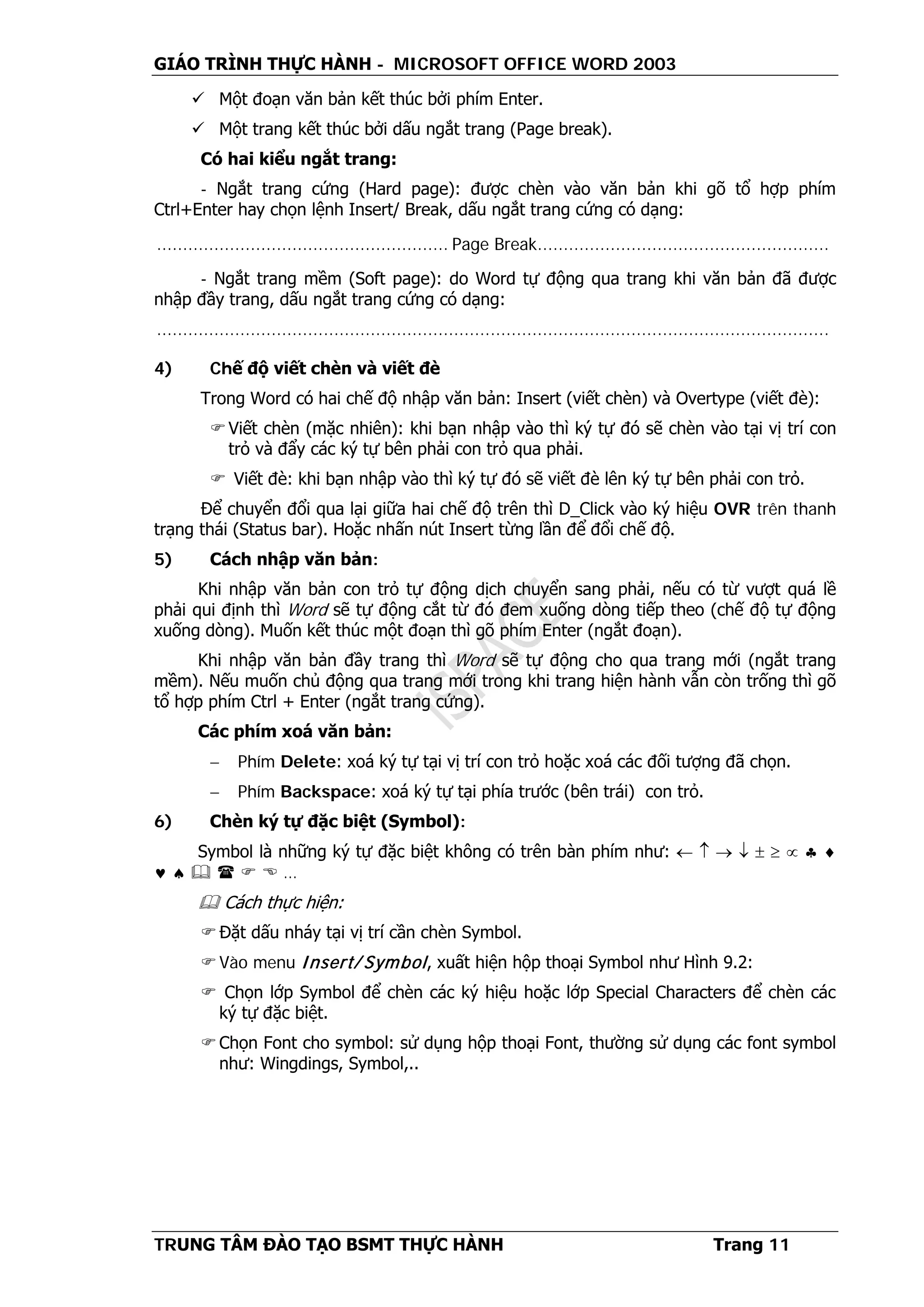 GIÁO TRÌNH THỰC HÀNH - MICROSOFT OFFICE WORD 2003
TRUNG TÂM ĐÀO TẠO BSMT THỰC HÀNH Trang 11
 Một đoạn văn bản kết thúc bởi phím Enter.
 Một trang kết thúc bởi dấu ngắt trang (Page break).
Có hai kiểu ngắt trang:
- Ngắt trang cứng (Hard page): được chèn vào văn bản khi gõ tổ hợp phím
Ctrl+Enter hay chọn lệnh Insert/ Break, dấu ngắt trang cứng có dạng:
........................................................ Page Break........................................................
- Ngắt trang mềm (Soft page): do Word tự động qua trang khi văn bản đã được
nhập đầy trang, dấu ngắt trang cứng có dạng:
.................................................................................................................................
4) Chế độ viết chèn và viết đè
Trong Word có hai chế độ nhập văn bản: Insert (viết chèn) và Overtype (viết đè):
Viết chèn (mặc nhiên): khi bạn nhập vào thì ký tự đó sẽ chèn vào tại vị trí con
trỏ và đẩy các ký tự bên phải con trỏ qua phải.
 Viết đè: khi bạn nhập vào thì ký tự đó sẽ viết đè lên ký tự bên phải con trỏ.
Để chuyển đổi qua lại giữa hai chế độ trên thì D_Click vào ký hiệu OVR trên thanh
trạng thái (Status bar). Hoặc nhấn nút Insert từng lần để đổi chế độ.
5) Cách nhập văn bản:
Khi nhập văn bản con trỏ tự động dịch chuyển sang phải, nếu có từ vượt quá lề
phải qui định thì Word sẽ tự động cắt từ đó đem xuống dòng tiếp theo (chế độ tự động
xuống dòng). Muốn kết thúc một đoạn thì gõ phím Enter (ngắt đoạn).
Khi nhập văn bản đầy trang thì Word sẽ tự động cho qua trang mới (ngắt trang
mềm). Nếu muốn chủ động qua trang mới trong khi trang hiện hành vẫn còn trống thì gõ
tổ hợp phím Ctrl + Enter (ngắt trang cứng).
Các phím xoá văn bản:
− Phím Delete: xoá ký tự tại vị trí con trỏ hoặc xoá các đối tượng đã chọn.
− Phím Backspace: xoá ký tự tại phía trước (bên trái) con trỏ.
6) Chèn ký tự đặc biệt (Symbol):
Symbol là những ký tự đặc biệt không có trên bàn phím như: ← ↑ → ↓ ± ≥ ∝ ♣ ♦
♥ ♠     …
 Cách thực hiện:
Đặt dấu nháy tại vị trí cần chèn Symbol.
Vào menu Insert/ Symbol, xuất hiện hộp thoại Symbol như Hình 9.2:
 Chọn lớp Symbol để chèn các ký hiệu hoặc lớp Special Characters để chèn các
ký tự đặc biệt.
Chọn Font cho symbol: sử dụng hộp thoại Font, thường sử dụng các font symbol
như: Wingdings, Symbol,..
 