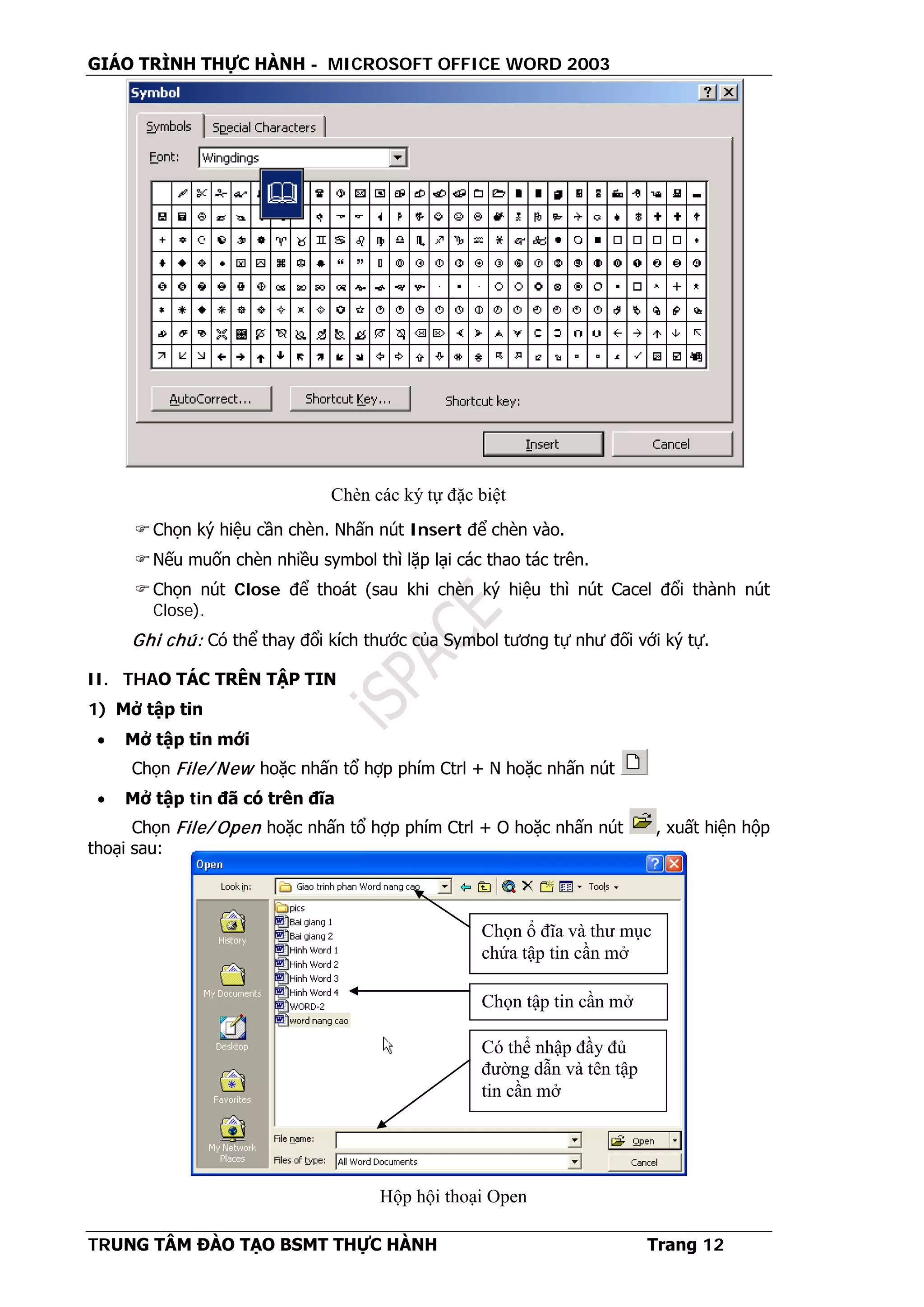 GIÁO TRÌNH THỰC HÀNH - MICROSOFT OFFICE WORD 2003
TRUNG TÂM ĐÀO TẠO BSMT THỰC HÀNH Trang 12
Chọn ký hiệu cần chèn. Nhấn nút Insert để chèn vào.
Nếu muốn chèn nhiều symbol thì lặp lại các thao tác trên.
Chọn nút Close để thoát (sau khi chèn ký hiệu thì nút Cacel đổi thành nút
Close).
Ghi chú: Có thể thay đổi kích thước của Symbol tương tự như đối với ký tự.
II. THAO TÁC TRÊN TẬP TIN
1) Mở tập tin
• Mở tập tin mới
Chọn File/ New hoặc nhấn tổ hợp phím Ctrl + N hoặc nhấn nút
• Mở tập tin đã có trên đĩa
Chọn File/ Open hoặc nhấn tổ hợp phím Ctrl + O hoặc nhấn nút , xuất hiện hộp
thoại sau:
Có thể nhập đầy đủ
đường dẫn và tên tập
tin cần mở
Chọn tập tin cần mở
Chọn ổ đĩa và thư mục
chứa tập tin cần mở
Hộp hội thoại Open
Chèn các ký tự đặc biệt
 