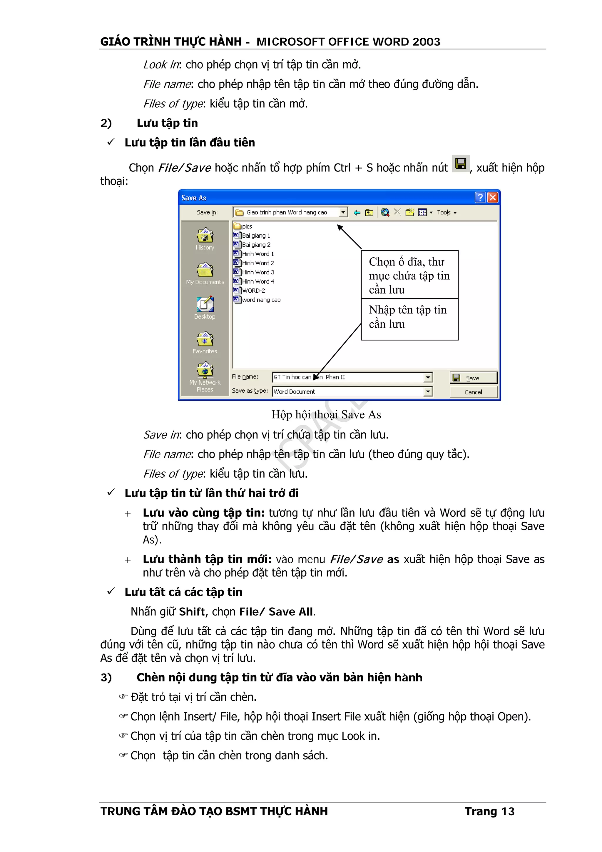 GIÁO TRÌNH THỰC HÀNH - MICROSOFT OFFICE WORD 2003
TRUNG TÂM ĐÀO TẠO BSMT THỰC HÀNH Trang 13
Look in: cho phép chọn vị trí tập tin cần mở.
File name: cho phép nhập tên tập tin cần mở theo đúng đường dẫn.
Files of type: kiểu tập tin cần mở.
2) Lưu tập tin
 Lưu tập tin lần đầu tiên
Chọn File/ Save hoặc nhấn tổ hợp phím Ctrl + S hoặc nhấn nút , xuất hiện hộp
thoại:
Save in: cho phép chọn vị trí chứa tập tin cần lưu.
File name: cho phép nhập tên tập tin cần lưu (theo đúng quy tắc).
Files of type: kiểu tập tin cần lưu.
 Lưu tập tin từ lần thứ hai trở đi
+ Lưu vào cùng tập tin: tương tự như lần lưu đầu tiên và Word sẽ tự động lưu
trữ những thay đổi mà không yêu cầu đặt tên (không xuất hiện hộp thoại Save
As).
+ Lưu thành tập tin mới: vào menu File/ Save as xuất hiện hộp thoại Save as
như trên và cho phép đặt tên tập tin mới.
 Lưu tất cả các tập tin
Nhấn giữ Shift, chọn File/ Save All.
Dùng để lưu tất cả các tập tin đang mở. Những tập tin đã có tên thì Word sẽ lưu
đúng với tên cũ, những tập tin nào chưa có tên thì Word sẽ xuất hiện hộp hội thoại Save
As để đặt tên và chọn vị trí lưu.
3) Chèn nội dung tập tin từ đĩa vào văn bản hiện hành
 Đặt trỏ tại vị trí cần chèn.
 Chọn lệnh Insert/ File, hộp hội thoại Insert File xuất hiện (giống hộp thoại Open).
 Chọn vị trí của tập tin cần chèn trong mục Look in.
 Chọn tập tin cần chèn trong danh sách.
Chọn ổ đĩa, thư
mục chứa tập tin
cần lưu
Nhập tên tập tin
cần lưu
Hộp hội thoại Save As
 