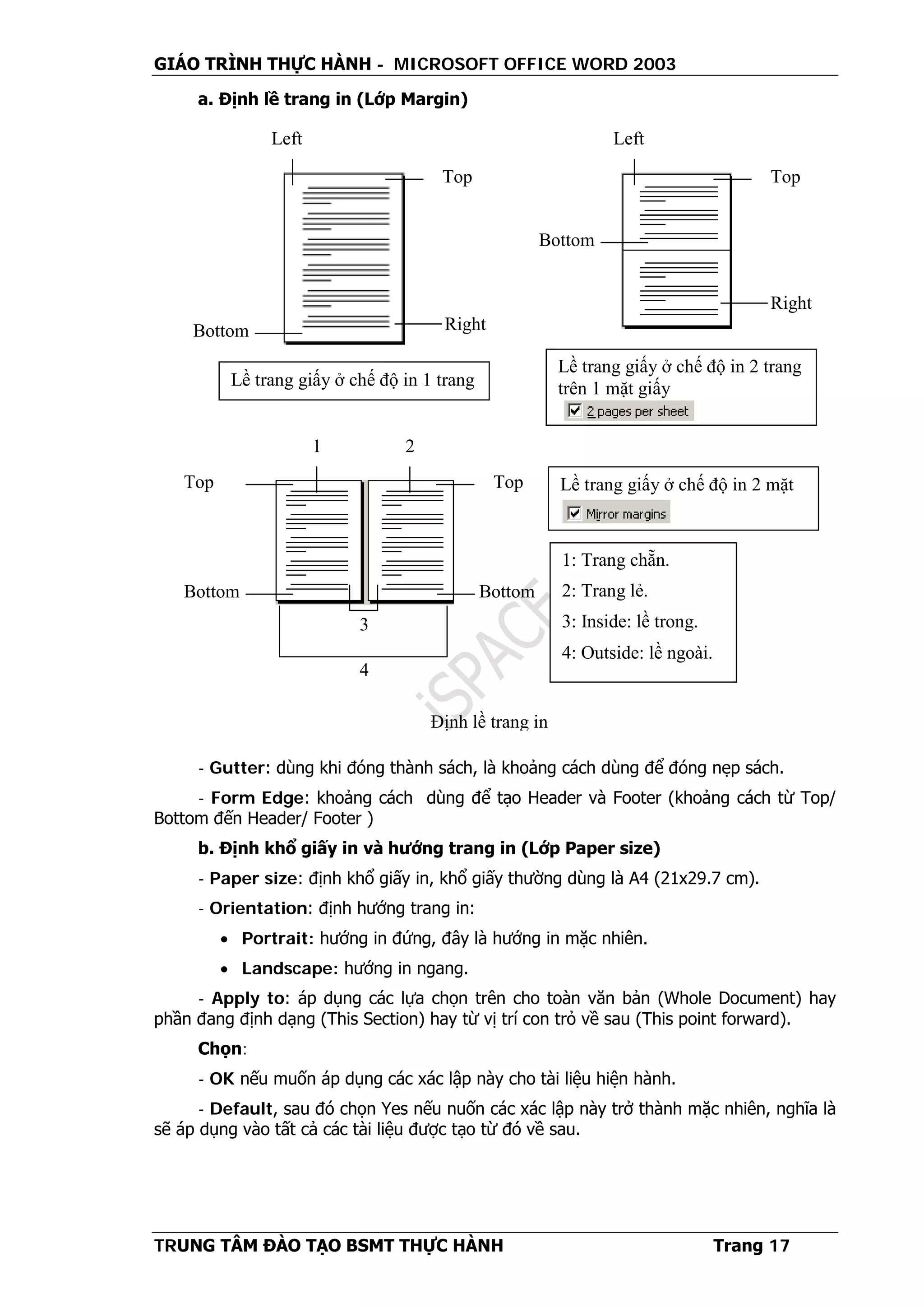GIÁO TRÌNH THỰC HÀNH - MICROSOFT OFFICE WORD 2003
TRUNG TÂM ĐÀO TẠO BSMT THỰC HÀNH Trang 17
a. Định lề trang in (Lớp Margin)
- Gutter: dùng khi đóng thành sách, là khoảng cách dùng để đóng nẹp sách.
- Form Edge: khoảng cách dùng để tạo Header và Footer (khoảng cách từ Top/
Bottom đến Header/ Footer )
b. Định khổ giấy in và hướng trang in (Lớp Paper size)
- Paper size: định khổ giấy in, khổ giấy thường dùng là A4 (21x29.7 cm).
- Orientation: định hướng trang in:
• Portrait: hướng in đứng, đây là hướng in mặc nhiên.
• Landscape: hướng in ngang.
- Apply to: áp dụng các lựa chọn trên cho toàn văn bản (Whole Document) hay
phần đang định dạng (This Section) hay từ vị trí con trỏ về sau (This point forward).
Chọn:
- OK nếu muốn áp dụng các xác lập này cho tài liệu hiện hành.
- Default, sau đó chọn Yes nếu nuốn các xác lập này trở thành mặc nhiên, nghĩa là
sẽ áp dụng vào tất cả các tài liệu được tạo từ đó về sau.
Top
1
Bottom
2
Bottom
Top
3
4
1: Trang chẵn.
2: Trang lẻ.
3: Inside: lề trong.
4: Outside: lề ngoài.
Lề trang giấy ở chế độ in 2 mặt
Định lề trang in
Right
Top
Left
Bottom
Lề trang giấy ở chế độ in 1 trang
Top
Left
Bottom
Lề trang giấy ở chế độ in 2 trang
trên 1 mặt giấy
Right
 