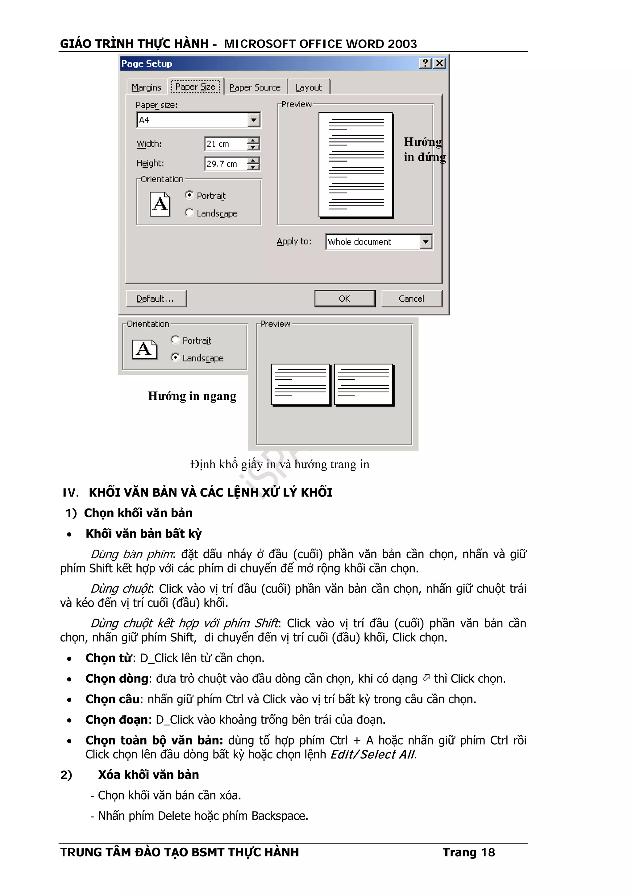 GIÁO TRÌNH THỰC HÀNH - MICROSOFT OFFICE WORD 2003
TRUNG TÂM ĐÀO TẠO BSMT THỰC HÀNH Trang 18
IV. KHỐI VĂN BẢN VÀ CÁC LỆNH XỬ LÝ KHỐI
1) Chọn khối văn bản
• Khối văn bản bất kỳ
Dùng bàn phím: đặt dấu nháy ở đầu (cuối) phần văn bản cần chọn, nhấn và giữ
phím Shift kết hợp với các phím di chuyển để mở rộng khối cần chọn.
Dùng chuột: Click vào vị trí đầu (cuối) phần văn bản cần chọn, nhấn giữ chuột trái
và kéo đến vị trí cuối (đầu) khối.
Dùng chuột kết hợp với phím Shift: Click vào vị trí đầu (cuối) phần văn bản cần
chọn, nhấn giữ phím Shift, di chuyển đến vị trí cuối (đầu) khối, Click chọn.
• Chọn từ: D_Click lên từ cần chọn.
• Chọn dòng: đưa trỏ chuột vào đầu dòng cần chọn, khi có dạng  thì Click chọn.
• Chọn câu: nhấn giữ phím Ctrl và Click vào vị trí bất kỳ trong câu cần chọn.
• Chọn đoạn: D_Click vào khoảng trống bên trái của đoạn.
• Chọn toàn bộ văn bản: dùng tổ hợp phím Ctrl + A hoặc nhấn giữ phím Ctrl rồi
Click chọn lên đầu dòng bất kỳ hoặc chọn lệnh Edit/ Select All.
2) Xóa khối văn bản
- Chọn khối văn bản cần xóa.
- Nhấn phím Delete hoặc phím Backspace.
Hướng in ngang
Hướng
in đứng
Định khổ giấy in và hướng trang in
 