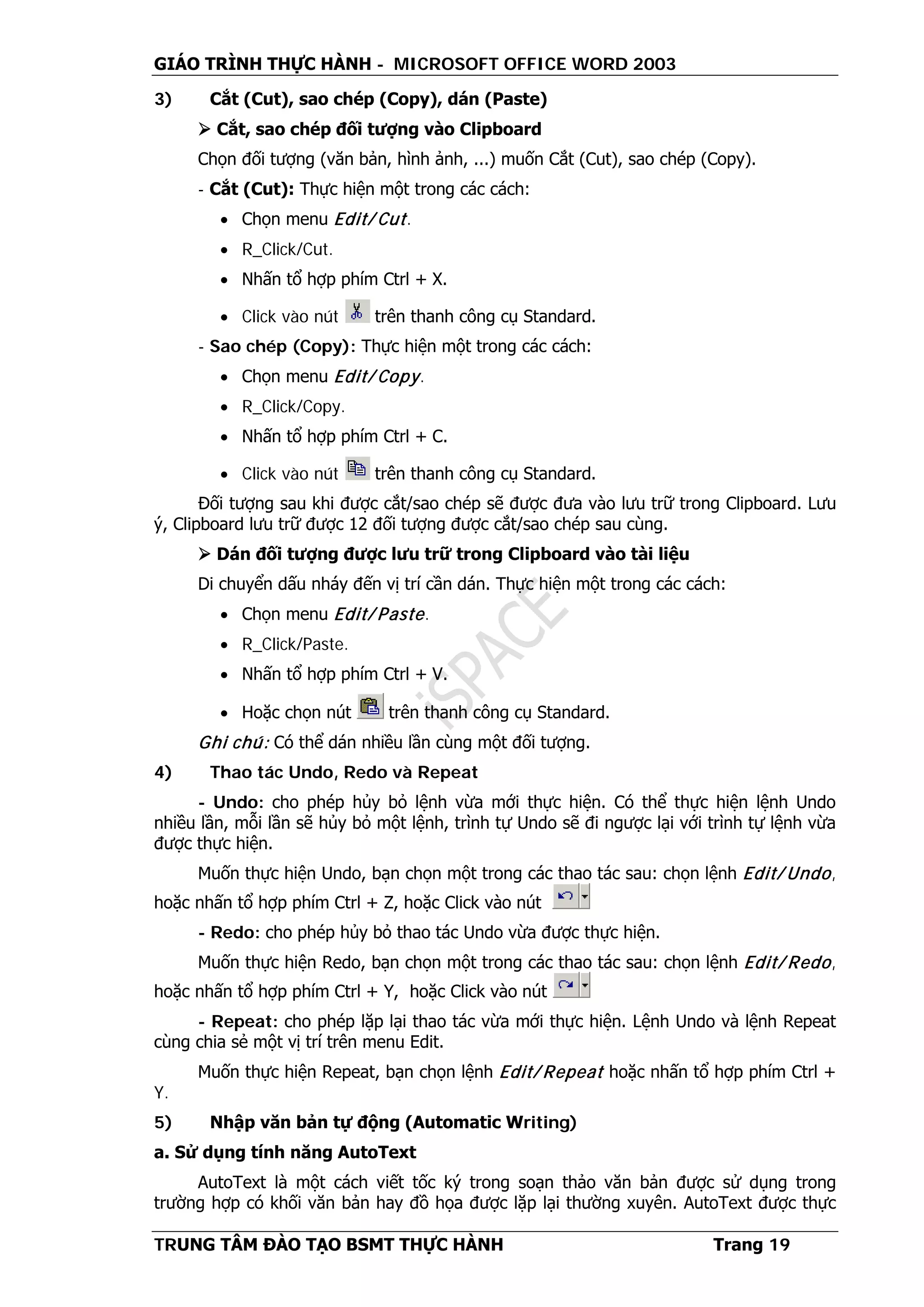 GIÁO TRÌNH THỰC HÀNH - MICROSOFT OFFICE WORD 2003
TRUNG TÂM ĐÀO TẠO BSMT THỰC HÀNH Trang 19
3) Cắt (Cut), sao chép (Copy), dán (Paste)
 Cắt, sao chép đối tượng vào Clipboard
Chọn đối tượng (văn bản, hình ảnh, ...) muốn Cắt (Cut), sao chép (Copy).
- Cắt (Cut): Thực hiện một trong các cách:
• Chọn menu Edit/ Cut.
• R_Click/Cut.
• Nhấn tổ hợp phím Ctrl + X.
• Click vào nút trên thanh công cụ Standard.
- Sao chép (Copy): Thực hiện một trong các cách:
• Chọn menu Edit/ Copy.
• R_Click/Copy.
• Nhấn tổ hợp phím Ctrl + C.
• Click vào nút trên thanh công cụ Standard.
Đối tượng sau khi được cắt/sao chép sẽ được đưa vào lưu trữ trong Clipboard. Lưu
ý, Clipboard lưu trữ được 12 đối tượng được cắt/sao chép sau cùng.
 Dán đối tượng được lưu trữ trong Clipboard vào tài liệu
Di chuyển dấu nháy đến vị trí cần dán. Thực hiện một trong các cách:
• Chọn menu Edit/ Paste.
• R_Click/Paste.
• Nhấn tổ hợp phím Ctrl + V.
• Hoặc chọn nút trên thanh công cụ Standard.
Ghi chú: Có thể dán nhiều lần cùng một đối tượng.
4) Thao tác Undo, Redo và Repeat
- Undo: cho phép hủy bỏ lệnh vừa mới thực hiện. Có thể thực hiện lệnh Undo
nhiều lần, mỗi lần sẽ hủy bỏ một lệnh, trình tự Undo sẽ đi ngược lại với trình tự lệnh vừa
được thực hiện.
Muốn thực hiện Undo, bạn chọn một trong các thao tác sau: chọn lệnh Edit/ Undo,
hoặc nhấn tổ hợp phím Ctrl + Z, hoặc Click vào nút
- Redo: cho phép hủy bỏ thao tác Undo vừa được thực hiện.
Muốn thực hiện Redo, bạn chọn một trong các thao tác sau: chọn lệnh Edit/ Redo,
hoặc nhấn tổ hợp phím Ctrl + Y, hoặc Click vào nút
- Repeat: cho phép lặp lại thao tác vừa mới thực hiện. Lệnh Undo và lệnh Repeat
cùng chia sẻ một vị trí trên menu Edit.
Muốn thực hiện Repeat, bạn chọn lệnh Edit/ Repeat hoặc nhấn tổ hợp phím Ctrl +
Y.
5) Nhập văn bản tự động (Automatic Writing)
a. Sử dụng tính năng AutoText
AutoText là một cách viết tốc ký trong soạn thảo văn bản được sử dụng trong
trường hợp có khối văn bản hay đồ họa được lặp lại thường xuyên. AutoText được thực
 
