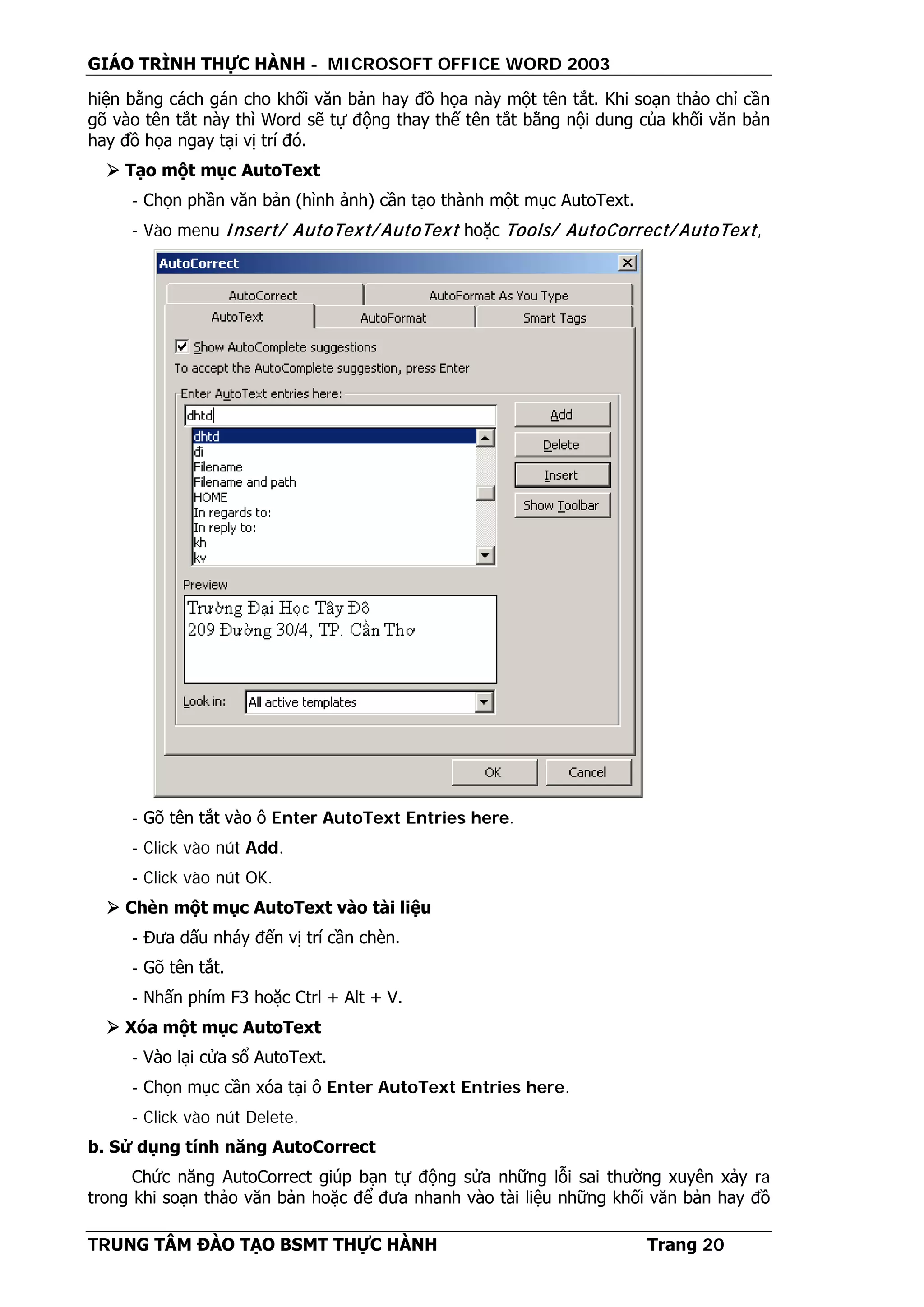 GIÁO TRÌNH THỰC HÀNH - MICROSOFT OFFICE WORD 2003
TRUNG TÂM ĐÀO TẠO BSMT THỰC HÀNH Trang 20
hiện bằng cách gán cho khối văn bản hay đồ họa này một tên tắt. Khi soạn thảo chỉ cần
gõ vào tên tắt này thì Word sẽ tự động thay thế tên tắt bằng nội dung của khối văn bản
hay đồ họa ngay tại vị trí đó.
 Tạo một mục AutoText
- Chọn phần văn bản (hình ảnh) cần tạo thành một mục AutoText.
- Vào menu Insert/ AutoText/ AutoText hoặc Tools/ AutoCorrect/ AutoText,
- Gõ tên tắt vào ô Enter AutoText Entries here.
- Click vào nút Add.
- Click vào nút OK.
 Chèn một mục AutoText vào tài liệu
- Đưa dấu nháy đến vị trí cần chèn.
- Gõ tên tắt.
- Nhấn phím F3 hoặc Ctrl + Alt + V.
 Xóa một mục AutoText
- Vào lại cửa sổ AutoText.
- Chọn mục cần xóa tại ô Enter AutoText Entries here.
- Click vào nút Delete.
b. Sử dụng tính năng AutoCorrect
Chức năng AutoCorrect giúp bạn tự động sửa những lỗi sai thường xuyên xảy ra
trong khi soạn thảo văn bản hoặc để đưa nhanh vào tài liệu những khối văn bản hay đồ
 