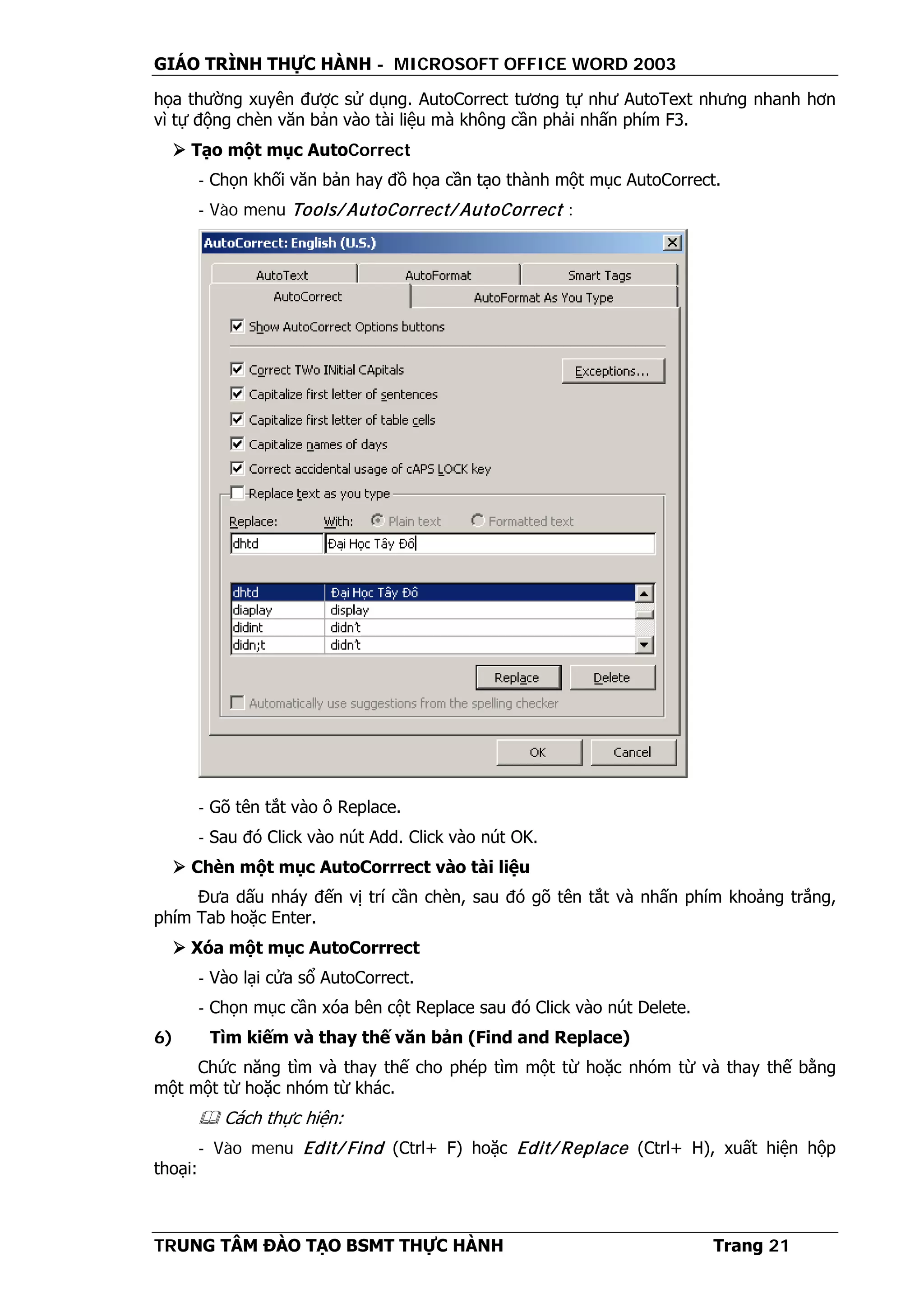 GIÁO TRÌNH THỰC HÀNH - MICROSOFT OFFICE WORD 2003
TRUNG TÂM ĐÀO TẠO BSMT THỰC HÀNH Trang 21
họa thường xuyên được sử dụng. AutoCorrect tương tự như AutoText nhưng nhanh hơn
vì tự động chèn văn bản vào tài liệu mà không cần phải nhấn phím F3.
 Tạo một mục AutoCorrect
- Chọn khối văn bản hay đồ họa cần tạo thành một mục AutoCorrect.
- Vào menu Tools/ AutoCorrect/ AutoCorrect :
- Gõ tên tắt vào ô Replace.
- Sau đó Click vào nút Add. Click vào nút OK.
 Chèn một mục AutoCorrrect vào tài liệu
Đưa dấu nháy đến vị trí cần chèn, sau đó gõ tên tắt và nhấn phím khoảng trắng,
phím Tab hoặc Enter.
 Xóa một mục AutoCorrrect
- Vào lại cửa sổ AutoCorrect.
- Chọn mục cần xóa bên cột Replace sau đó Click vào nút Delete.
6) Tìm kiếm và thay thế văn bản (Find and Replace)
Chức năng tìm và thay thế cho phép tìm một từ hoặc nhóm từ và thay thế bằng
một một từ hoặc nhóm từ khác.
 Cách thực hiện:
- Vào menu Edit/ Find (Ctrl+ F) hoặc Edit/ Replace (Ctrl+ H), xuất hiện hộp
thoại:
 