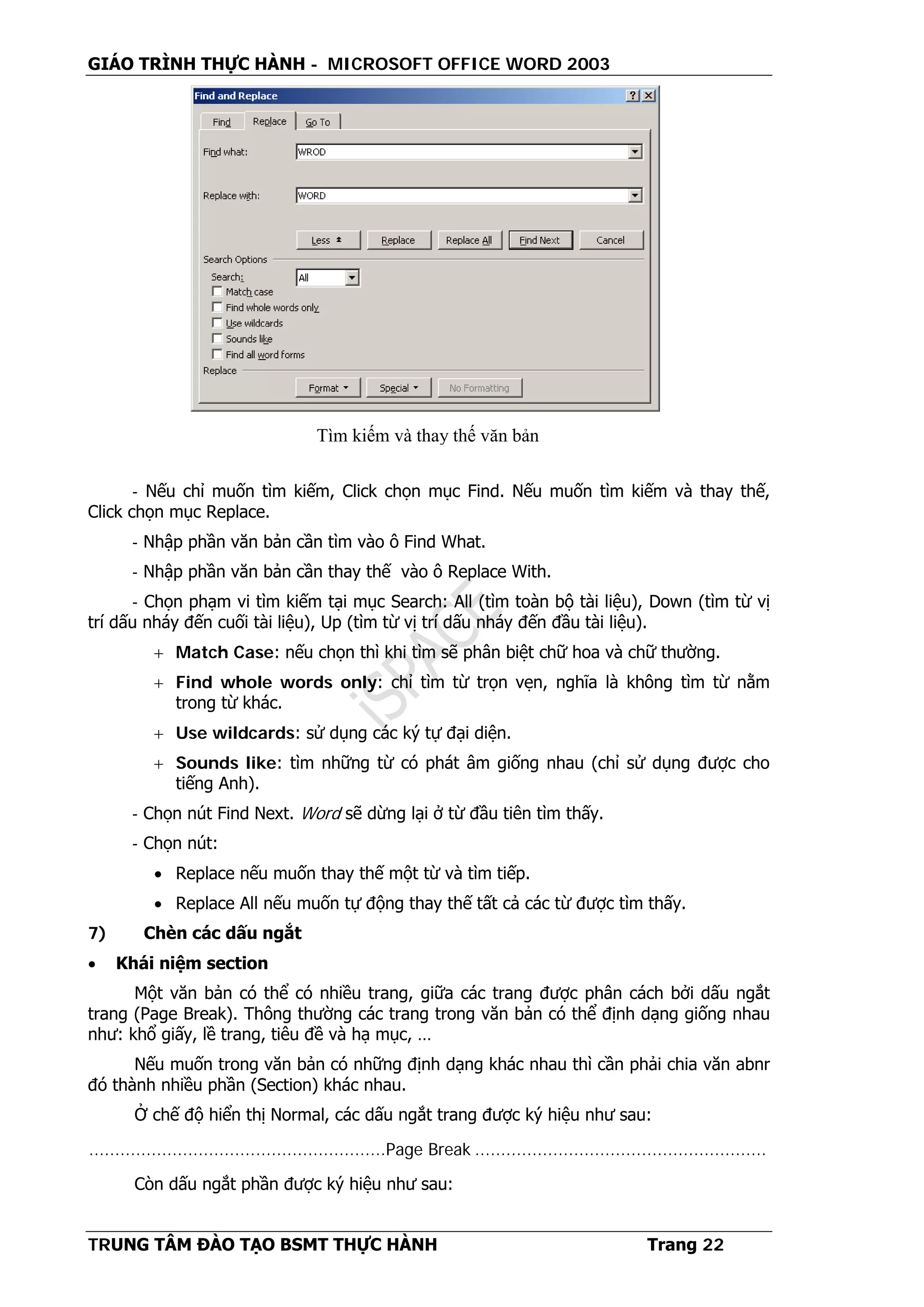 GIÁO TRÌNH THỰC HÀNH - MICROSOFT OFFICE WORD 2003
TRUNG TÂM ĐÀO TẠO BSMT THỰC HÀNH Trang 22
- Nếu chỉ muốn tìm kiếm, Click chọn mục Find. Nếu muốn tìm kiếm và thay thế,
Click chọn mục Replace.
- Nhập phần văn bản cần tìm vào ô Find What.
- Nhập phần văn bản cần thay thế vào ô Replace With.
- Chọn phạm vi tìm kiếm tại mục Search: All (tìm toàn bộ tài liệu), Down (tìm từ vị
trí dấu nháy đến cuối tài liệu), Up (tìm từ vị trí dấu nháy đến đầu tài liệu).
+ Match Case: nếu chọn thì khi tìm sẽ phân biệt chữ hoa và chữ thường.
+ Find whole words only: chỉ tìm từ trọn vẹn, nghĩa là không tìm từ nằm
trong từ khác.
+ Use wildcards: sử dụng các ký tự đại diện.
+ Sounds like: tìm những từ có phát âm giống nhau (chỉ sử dụng được cho
tiếng Anh).
- Chọn nút Find Next. Word sẽ dừng lại ở từ đầu tiên tìm thấy.
- Chọn nút:
• Replace nếu muốn thay thế một từ và tìm tiếp.
• Replace All nếu muốn tự động thay thế tất cả các từ được tìm thấy.
7) Chèn các dấu ngắt
• Khái niệm section
Một văn bản có thể có nhiều trang, giữa các trang được phân cách bởi dấu ngắt
trang (Page Break). Thông thường các trang trong văn bản có thể định dạng giống nhau
như: khổ giấy, lề trang, tiêu đề và hạ mục, …
Nếu muốn trong văn bản có những định dạng khác nhau thì cần phải chia văn abnr
đó thành nhiều phần (Section) khác nhau.
Ở chế độ hiển thị Normal, các dấu ngắt trang được ký hiệu như sau:
.........................................................Page Break ........................................................
Còn dấu ngắt phần được ký hiệu như sau:
Tìm kiếm và thay thế văn bản
 