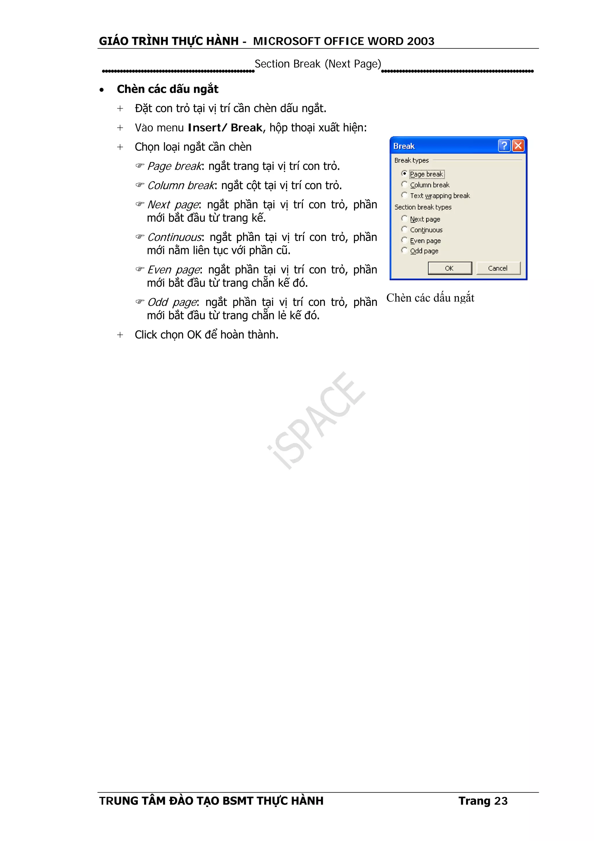 GIÁO TRÌNH THỰC HÀNH - MICROSOFT OFFICE WORD 2003
TRUNG TÂM ĐÀO TẠO BSMT THỰC HÀNH Trang 23
Section Break (Next Page)
• Chèn các dấu ngắt
+ Đặt con trỏ tại vị trí cần chèn dấu ngắt.
+ Vào menu Insert/ Break, hộp thoại xuất hiện:
+ Chọn loại ngắt cần chèn
Page break: ngắt trang tại vị trí con trỏ.
Column break: ngắt cột tại vị trí con trỏ.
Next page: ngắt phần tại vị trí con trỏ, phần
mới bắt đầu từ trang kế.
Continuous: ngắt phần tại vị trí con trỏ, phần
mới nằm liên tục với phần cũ.
Even page: ngắt phần tại vị trí con trỏ, phần
mới bắt đầu từ trang chẵn kế đó.
Odd page: ngắt phần tại vị trí con trỏ, phần
mới bắt đầu từ trang chẵn lẻ kế đó.
+ Click chọn OK để hoàn thành.
Chèn các dấu ngắt
 