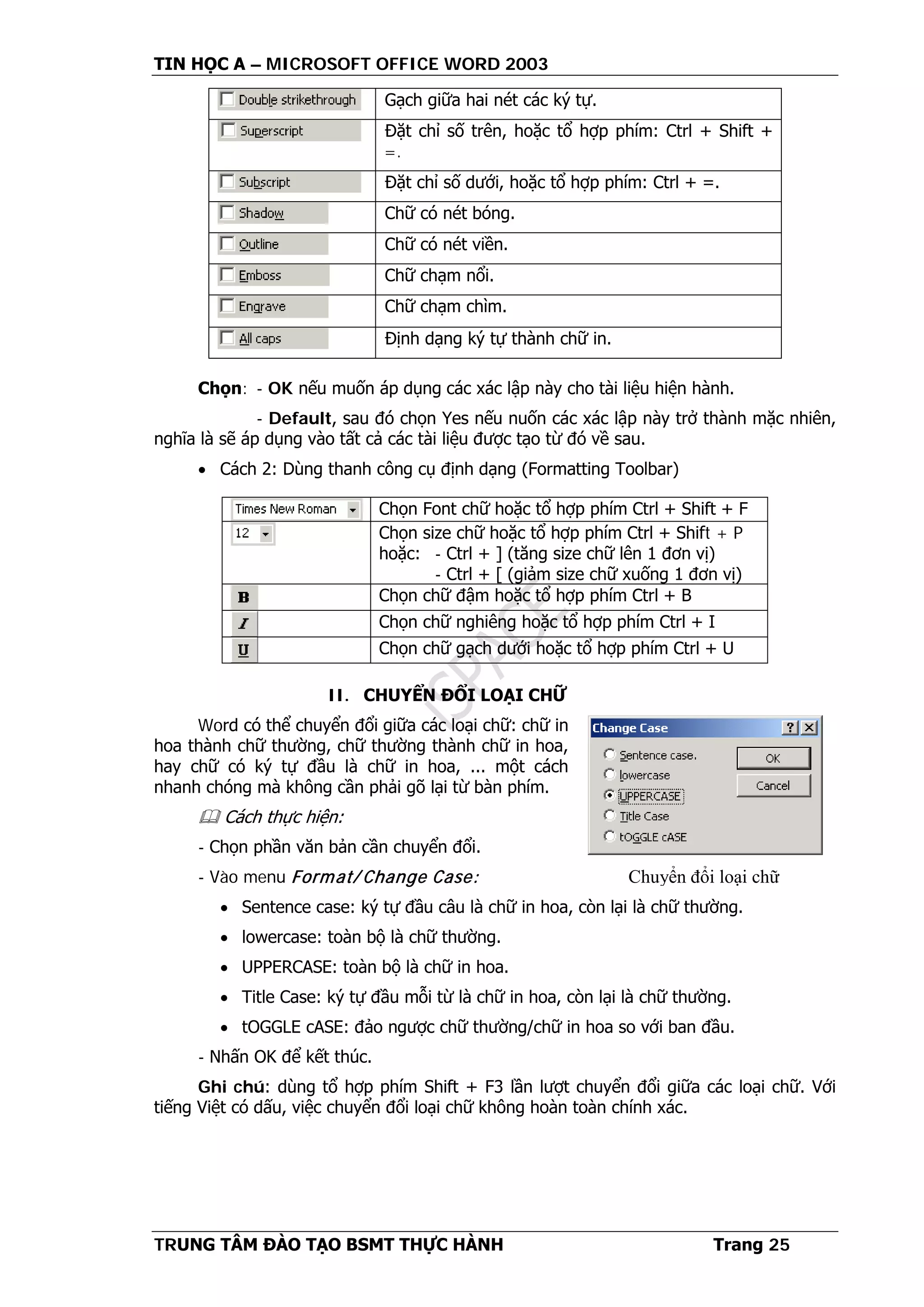 TIN HỌC A – MICROSOFT OFFICE WORD 2003
TRUNG TÂM ĐÀO TẠO BSMT THỰC HÀNH Trang 25
Gạch giữa hai nét các ký tự.
Đặt chỉ số trên, hoặc tổ hợp phím: Ctrl + Shift +
=.
Đặt chỉ số dưới, hoặc tổ hợp phím: Ctrl + =.
Chữ có nét bóng.
Chữ có nét viền.
Chữ chạm nổi.
Chữ chạm chìm.
Định dạng ký tự thành chữ in.
Chọn: - OK nếu muốn áp dụng các xác lập này cho tài liệu hiện hành.
- Default, sau đó chọn Yes nếu nuốn các xác lập này trở thành mặc nhiên,
nghĩa là sẽ áp dụng vào tất cả các tài liệu được tạo từ đó về sau.
• Cách 2: Dùng thanh công cụ định dạng (Formatting Toolbar)
Chọn Font chữ hoặc tổ hợp phím Ctrl + Shift + F
Chọn size chữ hoặc tổ hợp phím Ctrl + Shift + P
hoặc: - Ctrl + ] (tăng size chữ lên 1 đơn vị)
- Ctrl + [ (giảm size chữ xuống 1 đơn vị)
Chọn chữ đậm hoặc tổ hợp phím Ctrl + B
Chọn chữ nghiêng hoặc tổ hợp phím Ctrl + I
Chọn chữ gạch dưới hoặc tổ hợp phím Ctrl + U
II. CHUYỂN ĐỔI LOẠI CHỮ
Word có thể chuyển đổi giữa các loại chữ: chữ in
hoa thành chữ thường, chữ thường thành chữ in hoa,
hay chữ có ký tự đầu là chữ in hoa, ... một cách
nhanh chóng mà không cần phải gõ lại từ bàn phím.
 Cách thực hiện:
- Chọn phần văn bản cần chuyển đổi.
- Vào menu Format/ Change Case:
• Sentence case: ký tự đầu câu là chữ in hoa, còn lại là chữ thường.
• lowercase: toàn bộ là chữ thường.
• UPPERCASE: toàn bộ là chữ in hoa.
• Title Case: ký tự đầu mỗi từ là chữ in hoa, còn lại là chữ thường.
• tOGGLE cASE: đảo ngược chữ thường/chữ in hoa so với ban đầu.
- Nhấn OK để kết thúc.
Ghi chú: dùng tổ hợp phím Shift + F3 lần lượt chuyển đổi giữa các loại chữ. Với
tiếng Việt có dấu, việc chuyển đổi loại chữ không hoàn toàn chính xác.
Chuyển đổi loại chữ
 