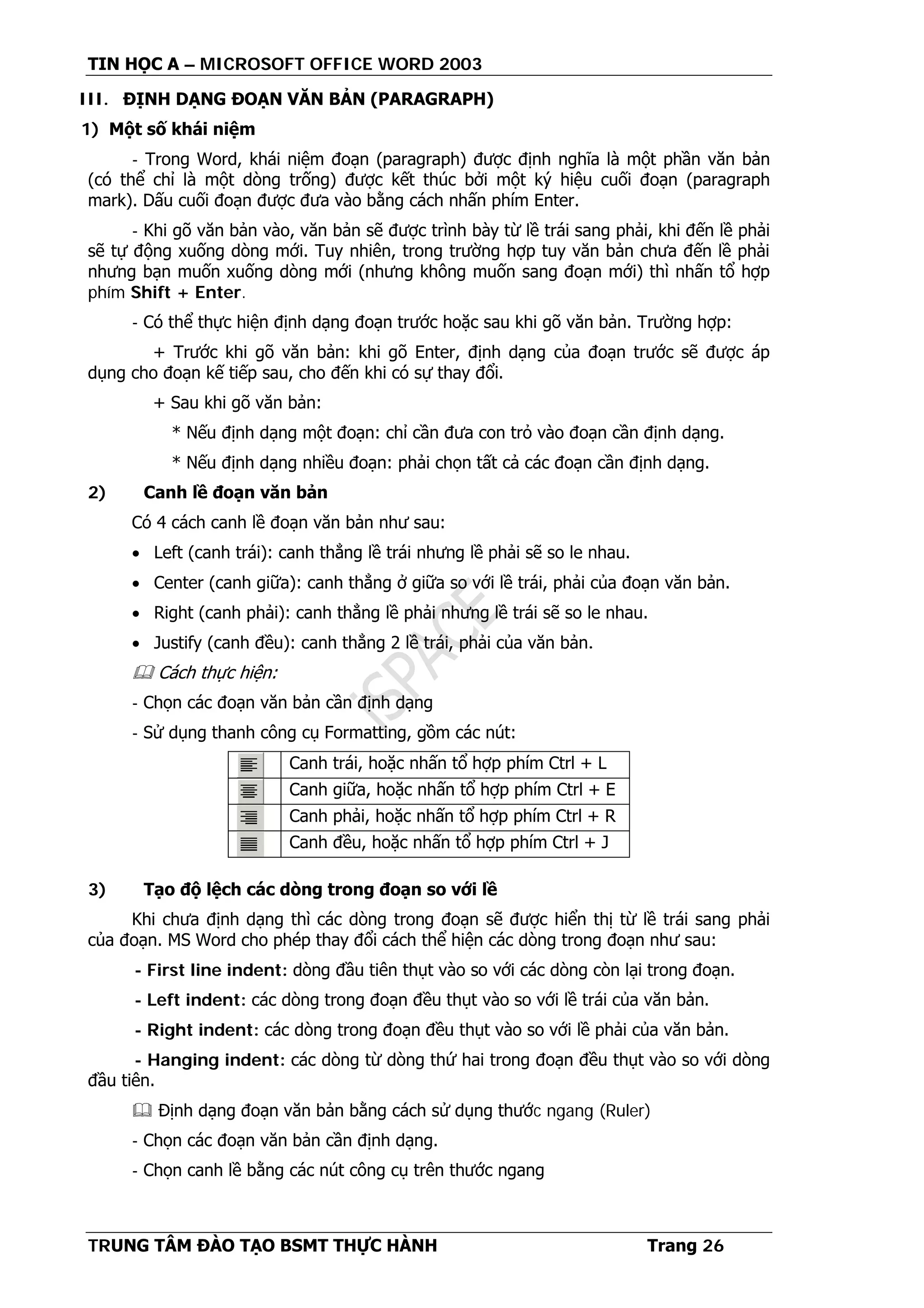 TIN HỌC A – MICROSOFT OFFICE WORD 2003
TRUNG TÂM ĐÀO TẠO BSMT THỰC HÀNH Trang 26
III. ĐỊNH DẠNG ĐOẠN VĂN BẢN (PARAGRAPH)
1) Một số khái niệm
- Trong Word, khái niệm đoạn (paragraph) được định nghĩa là một phần văn bản
(có thể chỉ là một dòng trống) được kết thúc bởi một ký hiệu cuối đoạn (paragraph
mark). Dấu cuối đoạn được đưa vào bằng cách nhấn phím Enter.
- Khi gõ văn bản vào, văn bản sẽ được trình bày từ lề trái sang phải, khi đến lề phải
sẽ tự động xuống dòng mới. Tuy nhiên, trong trường hợp tuy văn bản chưa đến lề phải
nhưng bạn muốn xuống dòng mới (nhưng không muốn sang đoạn mới) thì nhấn tổ hợp
phím Shift + Enter.
- Có thể thực hiện định dạng đoạn trước hoặc sau khi gõ văn bản. Trường hợp:
+ Trước khi gõ văn bản: khi gõ Enter, định dạng của đoạn trước sẽ được áp
dụng cho đoạn kế tiếp sau, cho đến khi có sự thay đổi.
+ Sau khi gõ văn bản:
* Nếu định dạng một đoạn: chỉ cần đưa con trỏ vào đoạn cần định dạng.
* Nếu định dạng nhiều đoạn: phải chọn tất cả các đoạn cần định dạng.
2) Canh lề đoạn văn bản
Có 4 cách canh lề đoạn văn bản như sau:
• Left (canh trái): canh thẳng lề trái nhưng lề phải sẽ so le nhau.
• Center (canh giữa): canh thẳng ở giữa so với lề trái, phải của đoạn văn bản.
• Right (canh phải): canh thẳng lề phải nhưng lề trái sẽ so le nhau.
• Justify (canh đều): canh thẳng 2 lề trái, phải của văn bản.
 Cách thực hiện:
- Chọn các đoạn văn bản cần định dạng
- Sử dụng thanh công cụ Formatting, gồm các nút:
Canh trái, hoặc nhấn tổ hợp phím Ctrl + L
Canh giữa, hoặc nhấn tổ hợp phím Ctrl + E
Canh phải, hoặc nhấn tổ hợp phím Ctrl + R
Canh đều, hoặc nhấn tổ hợp phím Ctrl + J
3) Tạo độ lệch các dòng trong đoạn so với lề
Khi chưa định dạng thì các dòng trong đoạn sẽ được hiển thị từ lề trái sang phải
của đoạn. MS Word cho phép thay đổi cách thể hiện các dòng trong đoạn như sau:
- First line indent: dòng đầu tiên thụt vào so với các dòng còn lại trong đoạn.
- Left indent: các dòng trong đoạn đều thụt vào so với lề trái của văn bản.
- Right indent: các dòng trong đoạn đều thụt vào so với lề phải của văn bản.
- Hanging indent: các dòng từ dòng thứ hai trong đoạn đều thụt vào so với dòng
đầu tiên.
 Định dạng đoạn văn bản bằng cách sử dụng thước ngang (Ruler)
- Chọn các đoạn văn bản cần định dạng.
- Chọn canh lề bằng các nút công cụ trên thước ngang
 