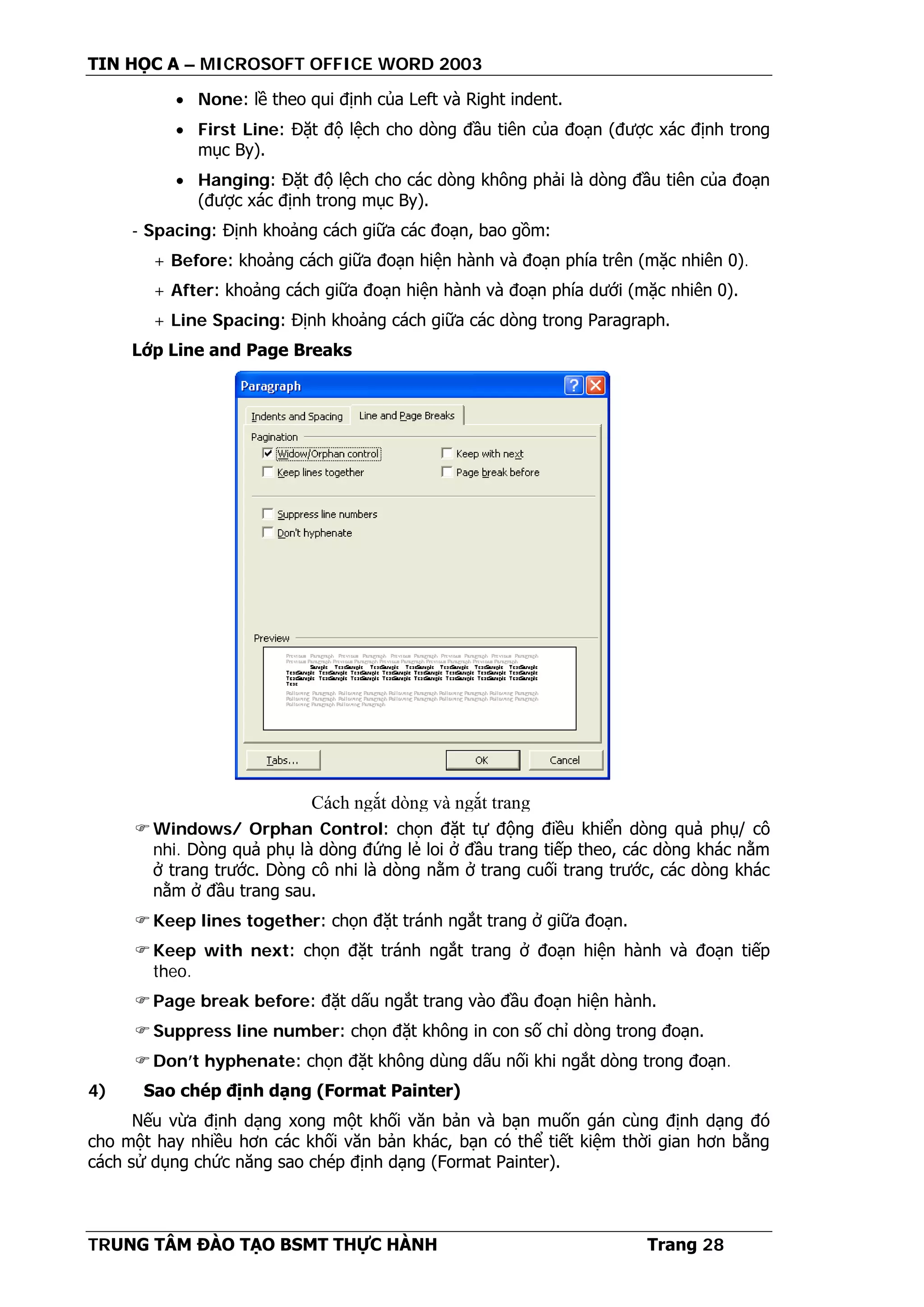 TIN HỌC A – MICROSOFT OFFICE WORD 2003
TRUNG TÂM ĐÀO TẠO BSMT THỰC HÀNH Trang 28
• None: lề theo qui định của Left và Right indent.
• First Line: Đặt độ lệch cho dòng đầu tiên của đoạn (được xác định trong
mục By).
• Hanging: Đặt độ lệch cho các dòng không phải là dòng đầu tiên của đoạn
(được xác định trong mục By).
- Spacing: Định khoảng cách giữa các đoạn, bao gồm:
+ Before: khoảng cách giữa đoạn hiện hành và đoạn phía trên (mặc nhiên 0).
+ After: khoảng cách giữa đoạn hiện hành và đoạn phía dưới (mặc nhiên 0).
+ Line Spacing: Định khoảng cách giữa các dòng trong Paragraph.
Lớp Line and Page Breaks
Windows/ Orphan Control: chọn đặt tự động điều khiển dòng quả phụ/ cô
nhi. Dòng quả phụ là dòng đứng lẻ loi ở đầu trang tiếp theo, các dòng khác nằm
ở trang trước. Dòng cô nhi là dòng nằm ở trang cuối trang trước, các dòng khác
nằm ở đầu trang sau.
Keep lines together: chọn đặt tránh ngắt trang ở giữa đoạn.
Keep with next: chọn đặt tránh ngắt trang ở đoạn hiện hành và đoạn tiếp
theo.
Page break before: đặt dấu ngắt trang vào đầu đoạn hiện hành.
Suppress line number: chọn đặt không in con số chỉ dòng trong đoạn.
Don’t hyphenate: chọn đặt không dùng dấu nối khi ngắt dòng trong đoạn.
4) Sao chép định dạng (Format Painter)
Nếu vừa định dạng xong một khối văn bản và bạn muốn gán cùng định dạng đó
cho một hay nhiều hơn các khối văn bản khác, bạn có thể tiết kiệm thời gian hơn bằng
cách sử dụng chức năng sao chép định dạng (Format Painter).
Cách ngắt dòng và ngắt trang
 