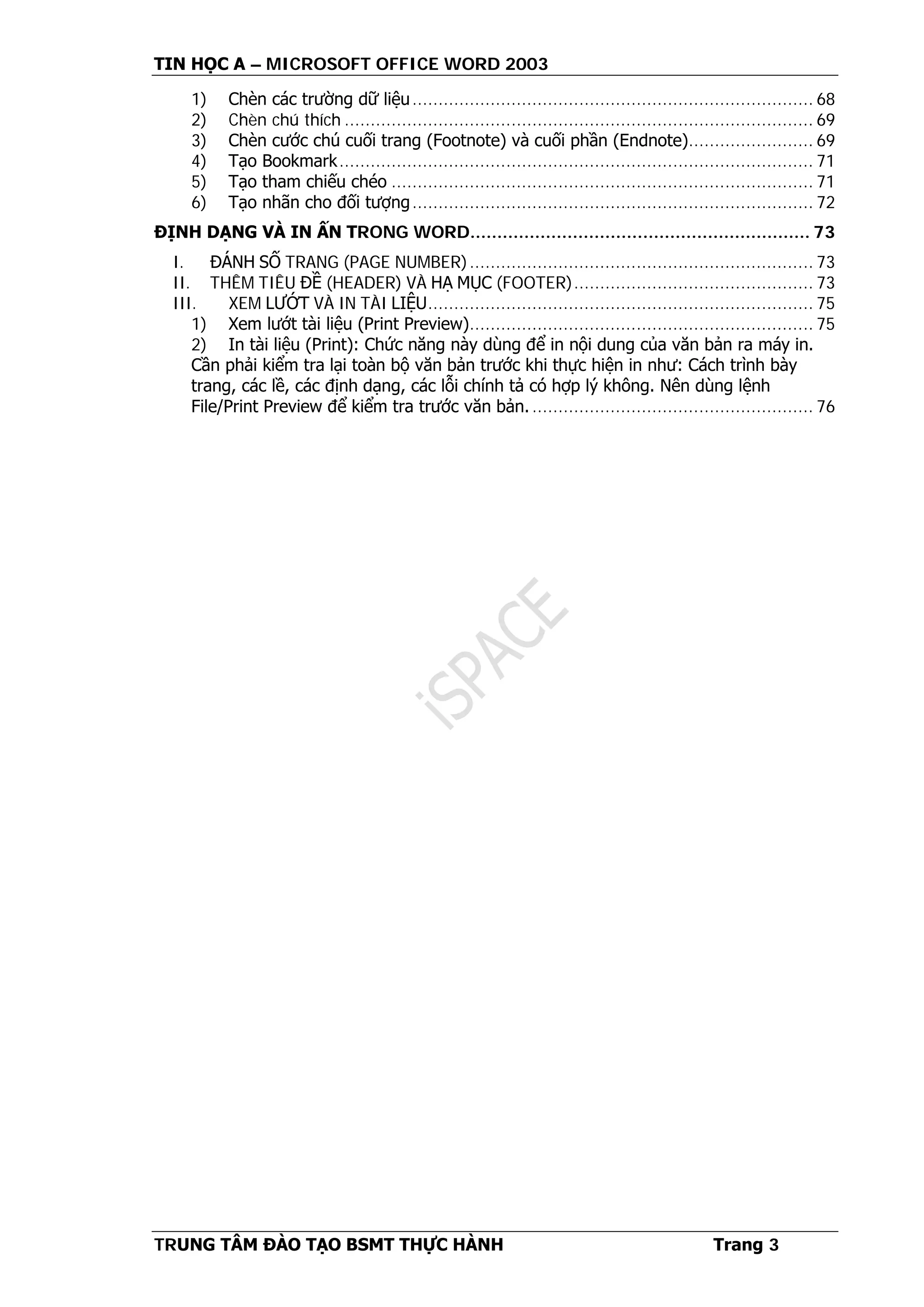 TIN HỌC A – MICROSOFT OFFICE WORD 2003
TRUNG TÂM ĐÀO TẠO BSMT THỰC HÀNH Trang 3
1) Chèn các trường dữ liệu............................................................................. 68
2) Chèn chú thích .......................................................................................... 69
3) Chèn cước chú cuối trang (Footnote) và cuối phần (Endnote)........................ 69
4) Tạo Bookmark........................................................................................... 71
5) Tạo tham chiếu chéo ................................................................................. 71
6) Tạo nhãn cho đối tượng............................................................................. 72
ĐỊNH DẠNG VÀ IN ẤN TRONG WORD............................................................... 73
I. ĐÁNH SỐ TRANG (PAGE NUMBER).................................................................. 73
II. THÊM TIÊU ĐỀ (HEADER) VÀ HẠ MỤC (FOOTER).............................................. 73
III. XEM LƯỚT VÀ IN TÀI LIỆU.......................................................................... 75
1) Xem lướt tài liệu (Print Preview).................................................................. 75
2) In tài liệu (Print): Chức năng này dùng để in nội dung của văn bản ra máy in.
Cần phải kiểm tra lại toàn bộ văn bản trước khi thực hiện in như: Cách trình bày
trang, các lề, các định dạng, các lỗi chính tả có hợp lý không. Nên dùng lệnh
File/Print Preview để kiểm tra trước văn bản....................................................... 76
 