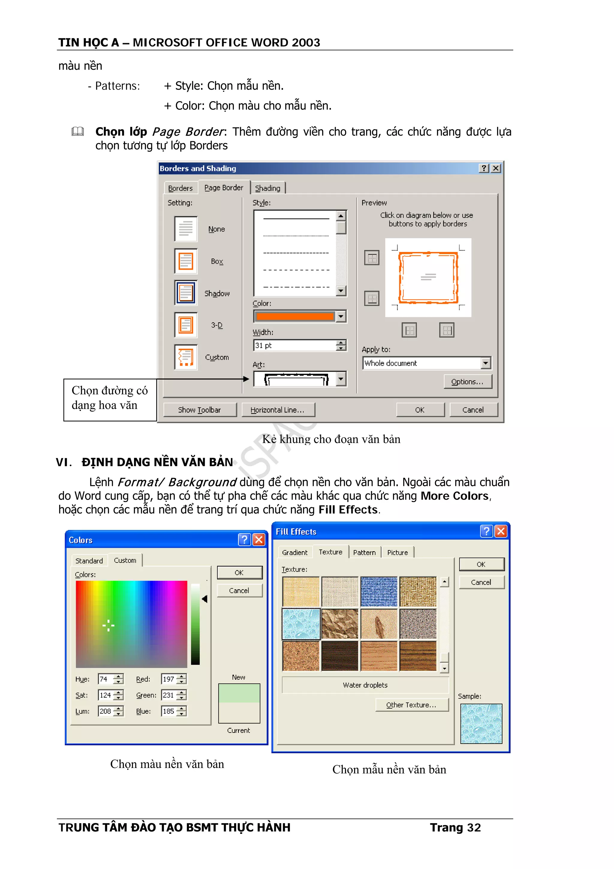TIN HỌC A – MICROSOFT OFFICE WORD 2003
TRUNG TÂM ĐÀO TẠO BSMT THỰC HÀNH Trang 32
màu nền
- Patterns: + Style: Chọn mẫu nền.
+ Color: Chọn màu cho mẫu nền.
 Chọn lớp Page Border: Thêm đường viền cho trang, các chức năng được lựa
chọn tương tự lớp Borders
VI. ĐỊNH DẠNG NỀN VĂN BẢN
Lệnh Format/ Background dùng để chọn nền cho văn bản. Ngoài các màu chuẩn
do Word cung cấp, bạn có thể tự pha chế các màu khác qua chức năng More Colors,
hoặc chọn các mẫu nền để trang trí qua chức năng Fill Effects.
Chọn đường có
dạng hoa văn
Kẻ khung cho đoạn văn bản
Chọn màu nền văn bản Chọn mẫu nền văn bản
 