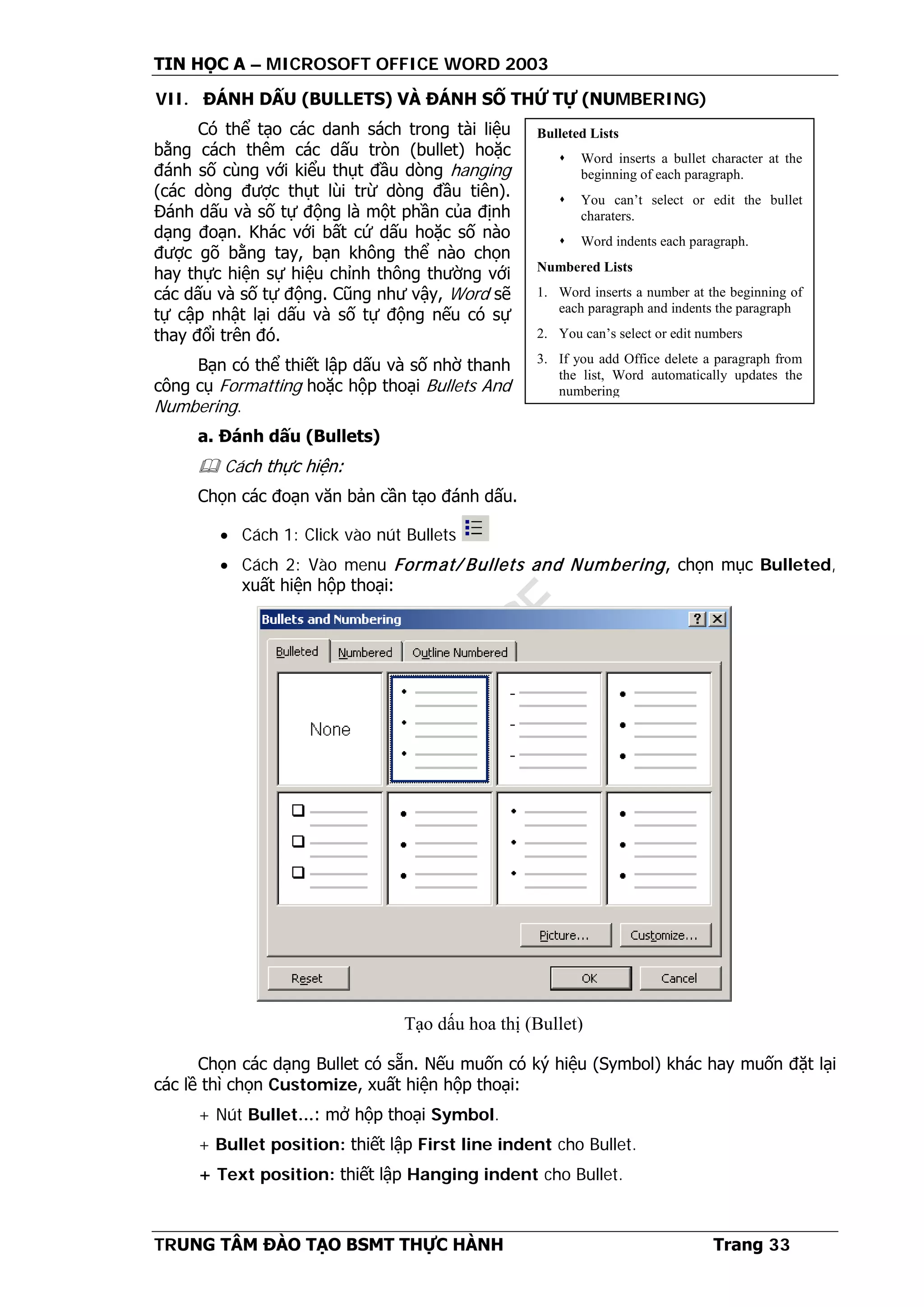 TIN HỌC A – MICROSOFT OFFICE WORD 2003
TRUNG TÂM ĐÀO TẠO BSMT THỰC HÀNH Trang 33
VII. ĐÁNH DẤU (BULLETS) VÀ ĐÁNH SỐ THỨ TỰ (NUMBERING)
Có thể tạo các danh sách trong tài liệu
bằng cách thêm các dấu tròn (bullet) hoặc
đánh số cùng với kiểu thụt đầu dòng hanging
(các dòng được thụt lùi trừ dòng đầu tiên).
Đánh dấu và số tự động là một phần của định
dạng đoạn. Khác với bất cứ dấu hoặc số nào
được gõ bằng tay, bạn không thể nào chọn
hay thực hiện sự hiệu chỉnh thông thường với
các dấu và số tự động. Cũng như vậy, Word sẽ
tự cập nhật lại dấu và số tự động nếu có sự
thay đổi trên đó.
Bạn có thể thiết lập dấu và số nhờ thanh
công cụ Formatting hoặc hộp thoại Bullets And
Numbering.
a. Đánh dấu (Bullets)
 Cách thực hiện:
Chọn các đoạn văn bản cần tạo đánh dấu.
• Cách 1: Click vào nút Bullets
• Cách 2: Vào menu Format/ Bullets and Numbering, chọn mục Bulleted,
xuất hiện hộp thoại:
Chọn các dạng Bullet có sẵn. Nếu muốn có ký hiệu (Symbol) khác hay muốn đặt lại
các lề thì chọn Customize, xuất hiện hộp thoại:
+ Nút Bullet...: mở hộp thoại Symbol.
+ Bullet position: thiết lập First line indent cho Bullet.
+ Text position: thiết lập Hanging indent cho Bullet.
Bulleted Lists
 Word inserts a bullet character at the
beginning of each paragraph.
 You can’t select or edit the bullet
charaters.
 Word indents each paragraph.
Numbered Lists
1. Word inserts a number at the beginning of
each paragraph and indents the paragraph
2. You can’s select or edit numbers
3. If you add Office delete a paragraph from
the list, Word automatically updates the
numbering
Tạo dấu hoa thị (Bullet)
 