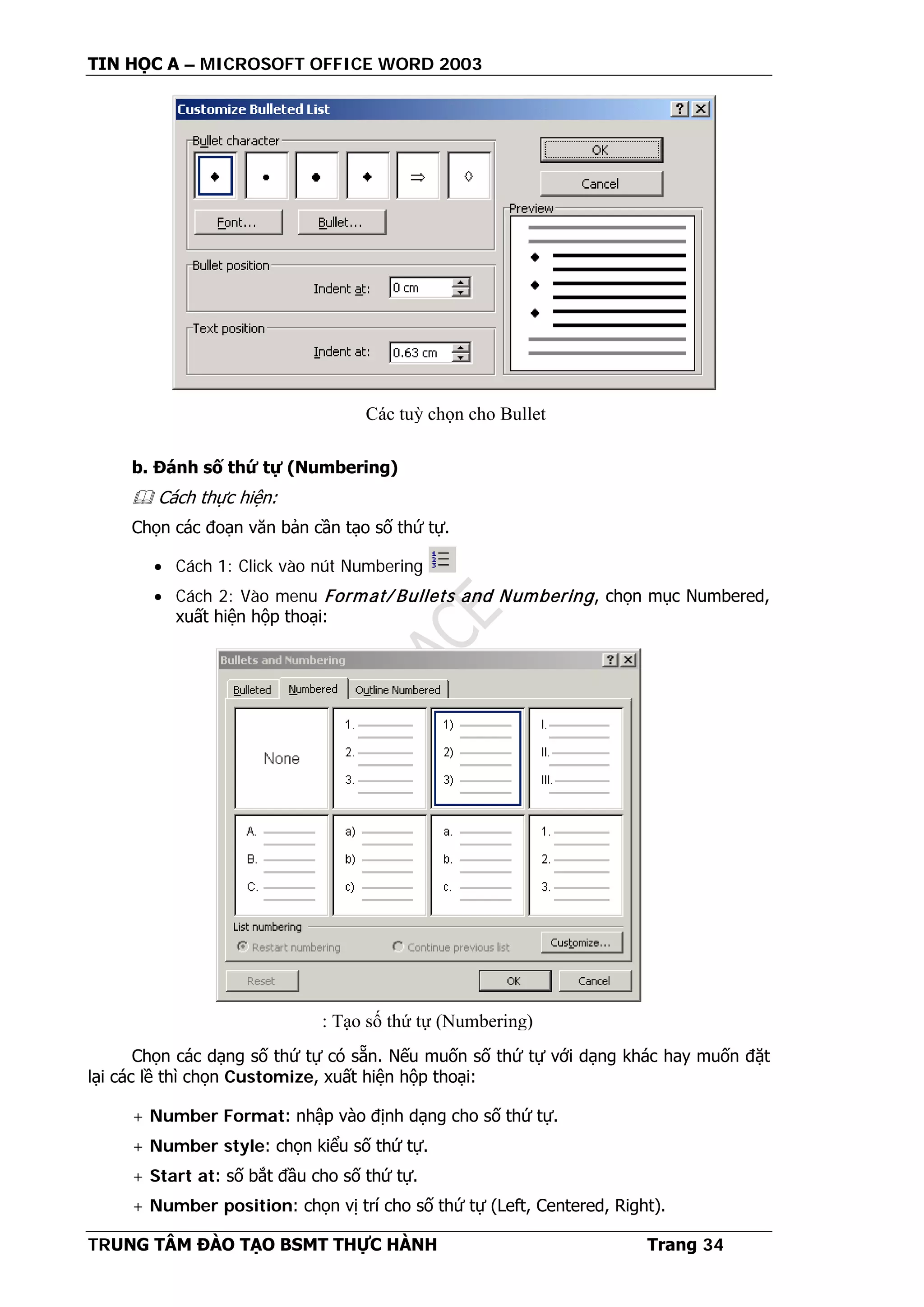 TIN HỌC A – MICROSOFT OFFICE WORD 2003
TRUNG TÂM ĐÀO TẠO BSMT THỰC HÀNH Trang 34
b. Đánh số thứ tự (Numbering)
 Cách thực hiện:
Chọn các đoạn văn bản cần tạo số thứ tự.
• Cách 1: Click vào nút Numbering
• Cách 2: Vào menu Format/ Bullets and Numbering, chọn mục Numbered,
xuất hiện hộp thoại:
Chọn các dạng số thứ tự có sẵn. Nếu muốn số thứ tự với dạng khác hay muốn đặt
lại các lề thì chọn Customize, xuất hiện hộp thoại:
+ Number Format: nhập vào định dạng cho số thứ tự.
+ Number style: chọn kiểu số thứ tự.
+ Start at: số bắt đầu cho số thứ tự.
+ Number position: chọn vị trí cho số thứ tự (Left, Centered, Right).
Các tuỳ chọn cho Bullet
: Tạo số thứ tự (Numbering)
 