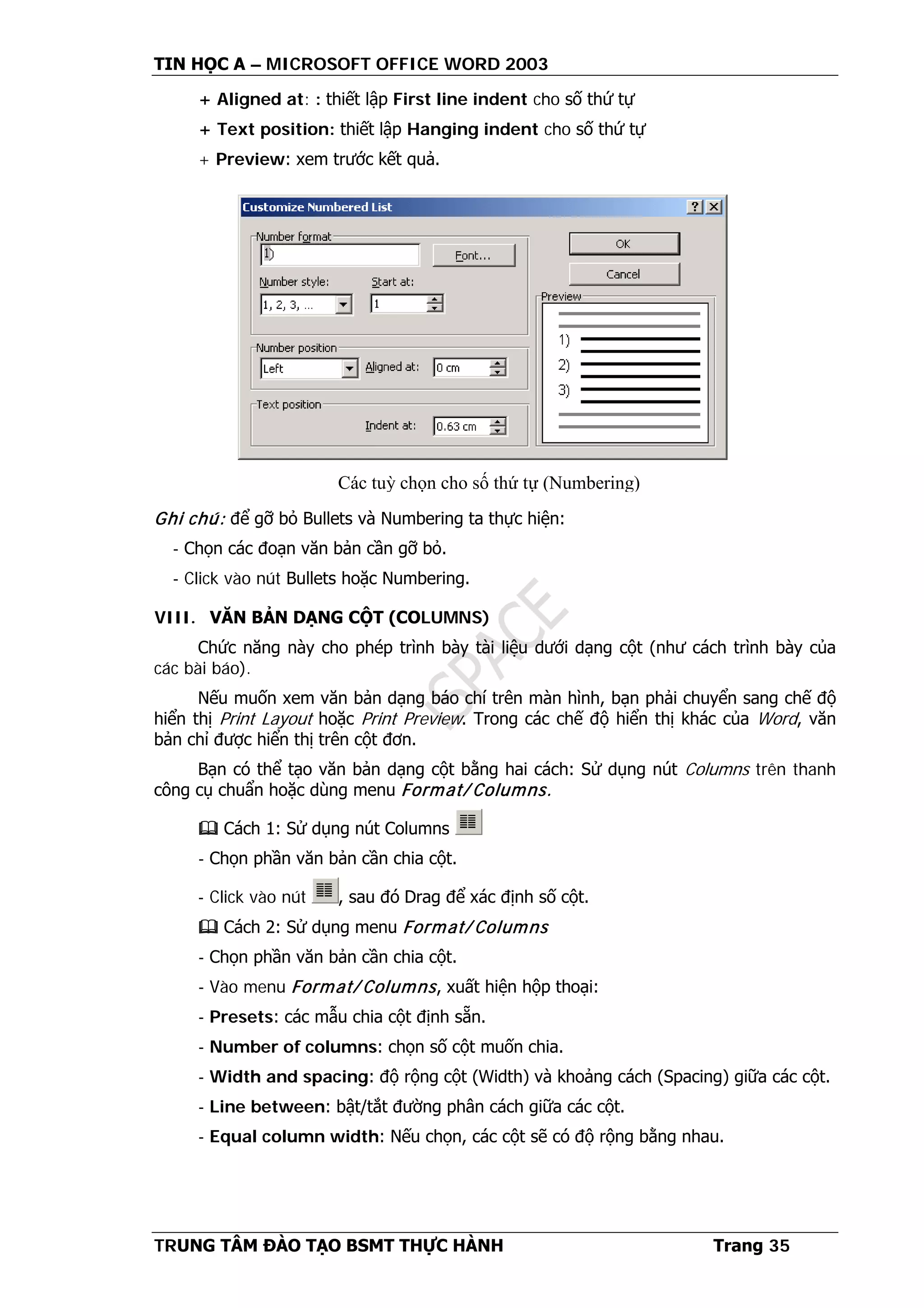 TIN HỌC A – MICROSOFT OFFICE WORD 2003
TRUNG TÂM ĐÀO TẠO BSMT THỰC HÀNH Trang 35
+ Aligned at: : thiết lập First line indent cho số thứ tự
+ Text position: thiết lập Hanging indent cho số thứ tự
+ Preview: xem trước kết quả.
Ghi chú: để gỡ bỏ Bullets và Numbering ta thực hiện:
- Chọn các đoạn văn bản cần gỡ bỏ.
- Click vào nút Bullets hoặc Numbering.
VIII. VĂN BẢN DẠNG CỘT (COLUMNS)
Chức năng này cho phép trình bày tài liệu dưới dạng cột (như cách trình bày của
các bài báo).
Nếu muốn xem văn bản dạng báo chí trên màn hình, bạn phải chuyển sang chế độ
hiển thị Print Layout hoặc Print Preview. Trong các chế độ hiển thị khác của Word, văn
bản chỉ được hiển thị trên cột đơn.
Bạn có thể tạo văn bản dạng cột bằng hai cách: Sử dụng nút Columns trên thanh
công cụ chuẩn hoặc dùng menu Format/ Columns.
 Cách 1: Sử dụng nút Columns
- Chọn phần văn bản cần chia cột.
- Click vào nút , sau đó Drag để xác định số cột.
 Cách 2: Sử dụng menu Format/ Columns
- Chọn phần văn bản cần chia cột.
- Vào menu Format/ Columns, xuất hiện hộp thoại:
- Presets: các mẫu chia cột định sẵn.
- Number of columns: chọn số cột muốn chia.
- Width and spacing: độ rộng cột (Width) và khoảng cách (Spacing) giữa các cột.
- Line between: bật/tắt đường phân cách giữa các cột.
- Equal column width: Nếu chọn, các cột sẽ có độ rộng bằng nhau.
Các tuỳ chọn cho số thứ tự (Numbering)
 